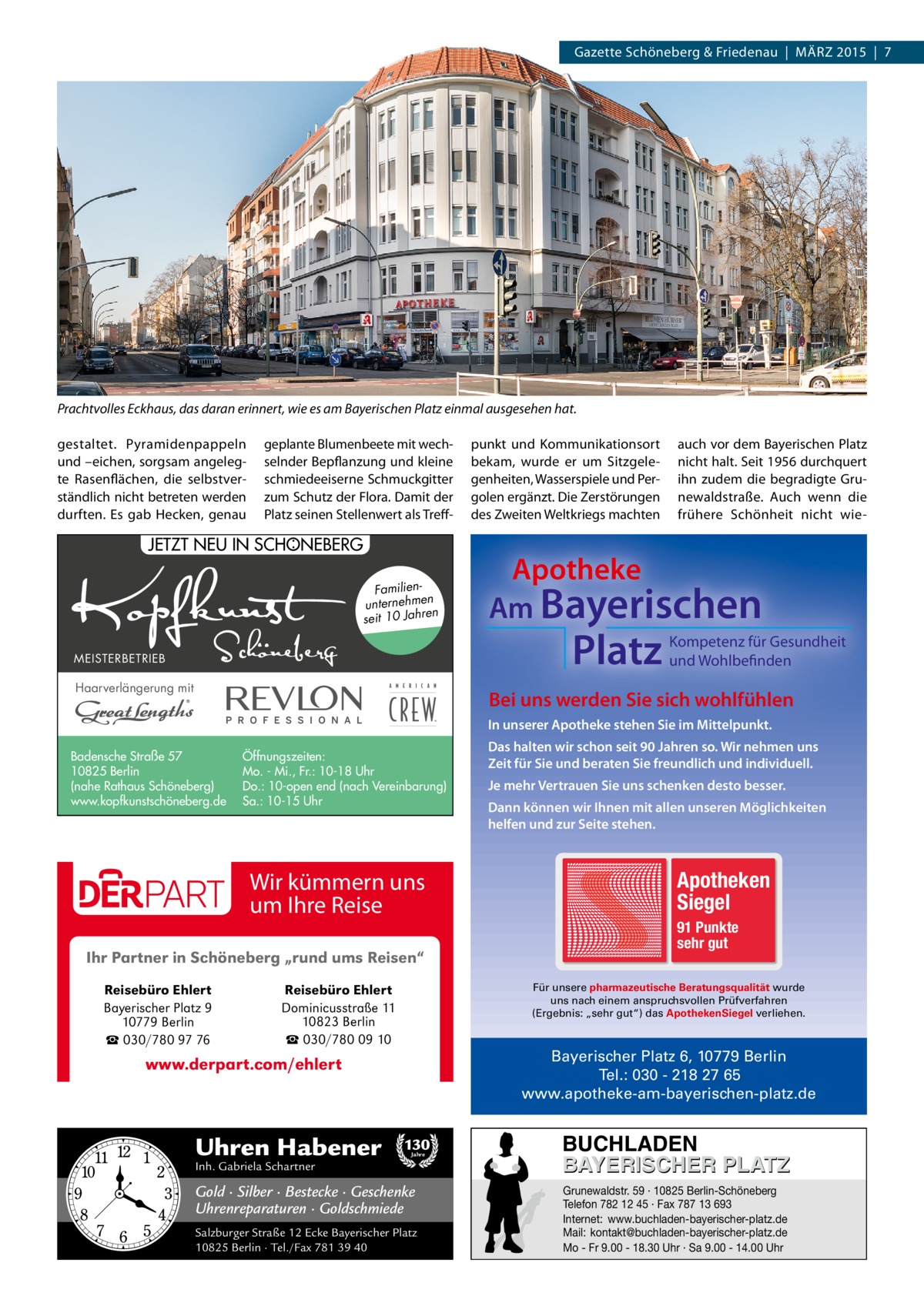 Gazette Schöneberg & Friedenau | MÄRZ 2015 | 7  Prachtvolles Eckhaus, das daran erinnert, wie es am Bayerischen Platz einmal ausgesehen hat. gestaltet. Pyramidenpappeln und –eichen, sorgsam angelegte Rasenflächen, die selbstverständlich nicht betreten werden durften. Es gab Hecken, genau  geplante Blumenbeete mit wechselnder Bepflanzung und kleine schmiedeeiserne Schmuckgitter zum Schutz der Flora. Damit der Platz seinen Stellenwert als Treff : JETZT NEU IN SCHONEBERG Familienunternehmen en seit 10 Jahr MEISTERBETRIEB  Haarverlängerung mit  punkt und Kommunikationsort bekam, wurde er um Sitzgelegenheiten, Wasserspiele und Pergolen ergänzt. Die Zerstörungen des Zweiten Weltkriegs machten  auch vor dem Bayerischen Platz nicht halt. Seit 1956 durchquert ihn zudem die begradigte Grunewaldstraße. Auch wenn die frühere Schönheit nicht wie Apotheke Am Bayerischen  Platz  Kompetenz für Gesundheit und Wohlbefinden  Bei uns werden Sie sich wohlfühlen In unserer Apotheke stehen Sie im Mittelpunkt.  Badensche Straße 57 10825 Berlin (nahe Rathaus Schöneberg) www.kopfkunstschöneberg.de  Öffnungszeiten: Mo. - Mi., Fr.: 10-18 Uhr Do.: 10-open end (nach Vereinbarung) Sa.: 10-15 Uhr  Wir kümmern uns um Ihre Reise Ihr Partner in Schöneberg „rund ums Reisen“ Reisebüro Ehlert Bayerischer Platz 9 10779 Berlin ☎ 030/780 97 76  Je mehr Vertrauen Sie uns schenken desto besser. Dann können wir Ihnen mit allen unseren Möglichkeiten helfen und zur Seite stehen.  Apotheken Siegel 91 Punkte sehr gut Für unsere pharmazeutische Beratungsqualität wurde uns nach einem anspruchsvollen Prüfverfahren (Ergebnis: „sehr gut“) das ApothekenSiegel verliehen.  Reisebüro Ehlert Dominicusstraße 11 10823 Berlin ☎ 030/780 09 10  Bayerischer Platz 6, 10779 Berlin Tel.: 030 - 218 27 65 www.apotheke-am-bayerischen-platz.de  www.derpart.com/ehlert  Uhren Habener  Das halten wir schon seit 90 Jahren so. Wir nehmen uns Zeit für Sie und beraten Sie freundlich und individuell.  130 Jahre  Inh. Gabriela Schartner  Gold · Silber · Bestecke · Geschenke Uhrenreparaturen · Goldschmiede Salzburger Straße 12 Ecke Bayerischer Platz 10825 Berlin · Tel./Fax 781 39 40  BUCHLADEN BAYERISCHER PLATZ Grunewaldstr. 59 · 10825 Berlin-Schöneberg Telefon 782 12 45 · Fax 787 13 693 Internet: www.buchladen-bayerischer-platz.de Mail: kontakt@buchladen-bayerischer-platz.de Mo - Fr 9.00 - 18.30 Uhr · Sa 9.00 - 14.00 Uhr