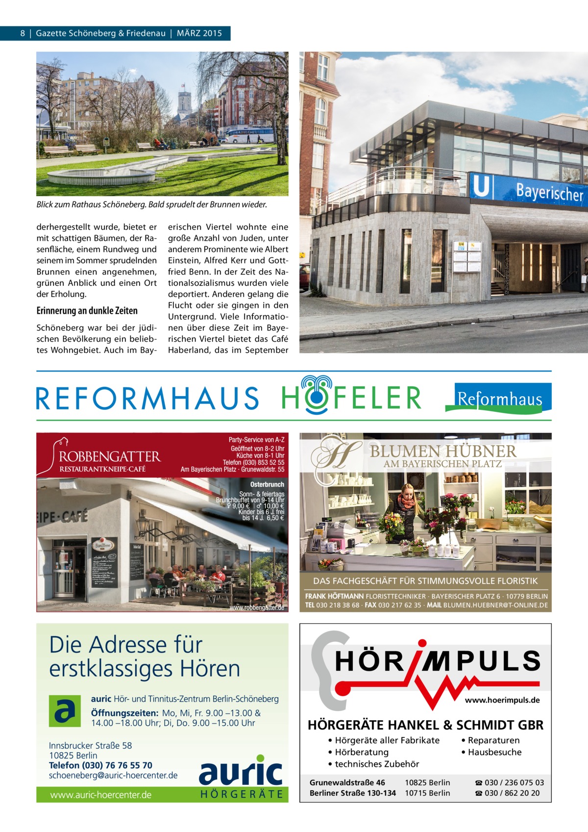 8 | Gazette Schöneberg & Friedenau | MÄRZ 2015  Blick zum Rathaus Schöneberg. Bald sprudelt der Brunnen wieder. derhergestellt wurde, bietet er mit schattigen Bäumen, der Rasenfläche, einem Rundweg und seinem im Sommer sprudelnden Brunnen einen angenehmen, grünen Anblick und einen Ort der Erholung.  Erinnerung an dunkle Zeiten Schöneberg war bei der jüdischen Bevölkerung ein beliebtes Wohngebiet. Auch im Bay erischen Viertel wohnte eine große Anzahl von Juden, unter anderem Prominente wie Albert Einstein, Alfred Kerr und Gottfried Benn. In der Zeit des Nationalsozialismus wurden viele deportiert. Anderen gelang die Flucht oder sie gingen in den Untergrund. Viele Informationen über diese Zeit im Bayerischen Viertel bietet das Café Haberland, das im September  DAS FACHGESCHÄFT FÜR STIMMUNGSVOLLE FLORISTIK FRANK HÖFTMANN FLORISTTECHNIKER · BAYERISCHER PLATZ 6 · 10779 BERLIN TEL 030 218 38 68 · FAX 030 217 62 35 · MAIL BLUMEN.HUEBNER@T-ONLINE.DE  www.hoerimpuls.de  HÖRGERÄTE HANKEL & SCHMIDT GBR • Hörgeräte aller Fabrikate • Hörberatung • technisches Zubehör Grunewaldstraße 46 Berliner Straße 130-134  10825 Berlin 10715 Berlin  • Reparaturen • Hausbesuche ☎ 030 / 236 075 03 ☎ 030 / 862 20 20