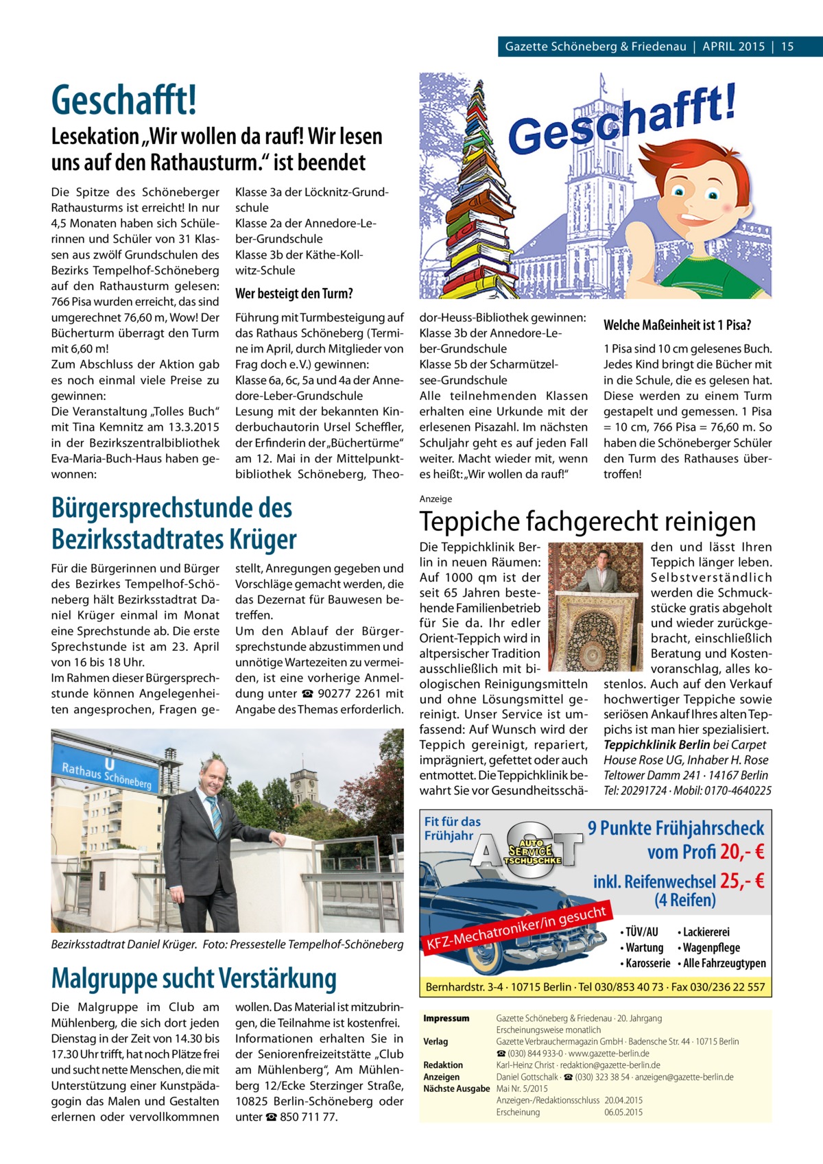 Gazette Schöneberg & Friedenau | APRIL 2015 | 15  Geschafft!  Lesekation „Wir wollen da rauf! Wir lesen uns auf den Rathausturm.“ ist beendet Die Spitze des Schöneberger Rathausturms ist erreicht! In nur 4,5 Monaten haben sich Schülerinnen und Schüler von 31 Klassen aus zwölf Grundschulen des Bezirks Tempelhof-Schöneberg auf den Rathausturm gelesen: 766 Pisa wurden erreicht, das sind umgerechnet 76,60 m, Wow! Der Bücherturm überragt den Turm mit 6,60 m! Zum Abschluss der Aktion gab es noch einmal viele Preise zu gewinnen: Die Veranstaltung „Tolles Buch“ mit Tina Kemnitz am 13.3.2015 in der Bezirkszentralbibliothek Eva-Maria-Buch-Haus haben gewonnen:  Klasse 3a der Löcknitz-Grundschule Klasse 2a der Annedore-Leber-Grundschule Klasse 3b der Käthe-Kollwitz-Schule  Wer besteigt den Turm? Führung mit Turmbesteigung auf das Rathaus Schöneberg (Termine im April, durch Mitglieder von Frag doch e. V.) gewinnen: Klasse 6a, 6c, 5a und 4a der Annedore-Leber-Grundschule Lesung mit der bekannten Kinderbuchautorin Ursel Scheffler, der Erfinderin der „Büchertürme“ am 12.  Mai in der Mittelpunktbibliothek Schöneberg, Theo Bürgersprechstunde des Bezirksstadtrates Krüger Für die Bürgerinnen und Bürger des Bezirkes Tempelhof-Schöneberg hält Bezirksstadtrat Daniel Krüger einmal im Monat eine Sprechstunde ab. Die erste Sprechstunde ist am 23.  April von 16 bis 18 Uhr. Im Rahmen dieser Bürgersprechstunde können Angelegenheiten angesprochen, Fragen ge stellt, Anregungen gegeben und Vorschläge gemacht werden, die das Dezernat für Bauwesen betreffen. Um den Ablauf der Bürgersprechstunde abzustimmen und unnötige Wartezeiten zu vermeiden, ist eine vorherige Anmeldung unter ☎ 90277 2261 mit Angabe des Themas erforderlich.  dor-Heuss-Bibliothek gewinnen: Klasse 3b der Annedore-Leber-Grundschule Klasse 5b der Scharmützelsee-Grundschule Alle teilnehmenden Klassen erhalten eine Urkunde mit der erlesenen Pisazahl. Im nächsten Schuljahr geht es auf jeden Fall weiter. Macht wieder mit, wenn es heißt: „Wir wollen da rauf!“  Welche Maßeinheit ist 1 Pisa? 1 Pisa sind 10 cm gelesenes Buch. Jedes Kind bringt die Bücher mit in die Schule, die es gelesen hat. Diese werden zu einem Turm gestapelt und gemessen. 1 Pisa = 10 cm, 766 Pisa = 76,60 m. So haben die Schöneberger Schüler den Turm des Rathauses übertroffen!  Anzeige  Teppiche fachgerecht reinigen Die Teppichklinik Berlin in neuen Räumen: Auf 1000 qm ist der seit 65 Jahren bestehende Familienbetrieb für Sie da. Ihr edler Orient-Teppich wird in altpersischer Tradition ausschließlich mit biologischen Reinigungsmitteln und ohne Lösungsmittel gereinigt. Unser Service ist umfassend: Auf Wunsch wird der Teppich gereinigt, repariert, imprägniert, gefettet oder auch entmottet. Die Teppichklinik bewahrt Sie vor GesundheitsschäFit für das Frühjahr  r/in tronike Mecha  den und lässt Ihren Teppich länger leben. Selbst verständlich werden die Schmuckstücke gratis abgeholt und wieder zurückgebracht, einschließlich Beratung und Kostenvoranschlag, alles kostenlos. Auch auf den Verkauf hochwertiger Teppiche sowie seriösen Ankauf Ihres alten Teppichs ist man hier spezialisiert. Teppichklinik Berlin bei Carpet House Rose UG, Inhaber H. Rose Teltower Damm 241 · 14167 Berlin Tel: 20291724 · Mobil: 0170-4640225  9 Punkte Frühjahrscheck vom Profi 20,- € inkl. Reifenwechsel 25,- € (4 Reifen) t  gesuch  • TÜV/AU • Lackiererei • Wartung • Wagenpflege • Karosserie • Alle Fahrzeugtypen  Bezirksstadtrat Daniel Krüger.� Foto: Pressestelle Tempelhof-Schöneberg  KFZ Malgruppe sucht Verstärkung  Bernhardstr. 3-4 · 10715 Berlin · Tel 030/853 40 73 · Fax 030/236 22 557  Die Malgruppe im Club am Mühlenberg, die sich dort jeden Dienstag in der Zeit von 14.30 bis 17.30 Uhr trifft, hat noch Plätze frei und sucht nette Menschen, die mit Unterstützung einer Kunstpädagogin das Malen und Gestalten erlernen oder vervollkommnen  wollen. Das Material ist mitzubringen, die Teilnahme ist kostenfrei. Informationen erhalten Sie in der Seniorenfreizeitstätte „Club am Mühlenberg“, Am Mühlenberg 12/Ecke Sterzinger Straße, 10825  Berlin-Schöneberg oder unter ☎ 850 711 77.  Impressum	  Gazette Schöneberg & Friedenau · 20. Jahrgang Erscheinungsweise monatlich Verlag	 Gazette Verbrauchermagazin GmbH · Badensche Str. 44 · 10715 Berlin ☎ (030) 844 933-0 · www.gazette-berlin.de Redaktion	 Karl-Heinz Christ · redaktion@gazette-berlin.de Anzeigen	 Daniel Gottschalk · ☎ (030) 323 38 54 · anzeigen@gazette-berlin.de Nächste Ausgabe	 Mai Nr. 5/2015 Anzeigen-/Redaktionsschluss	20.04.2015 Erscheinung	06.05.2015