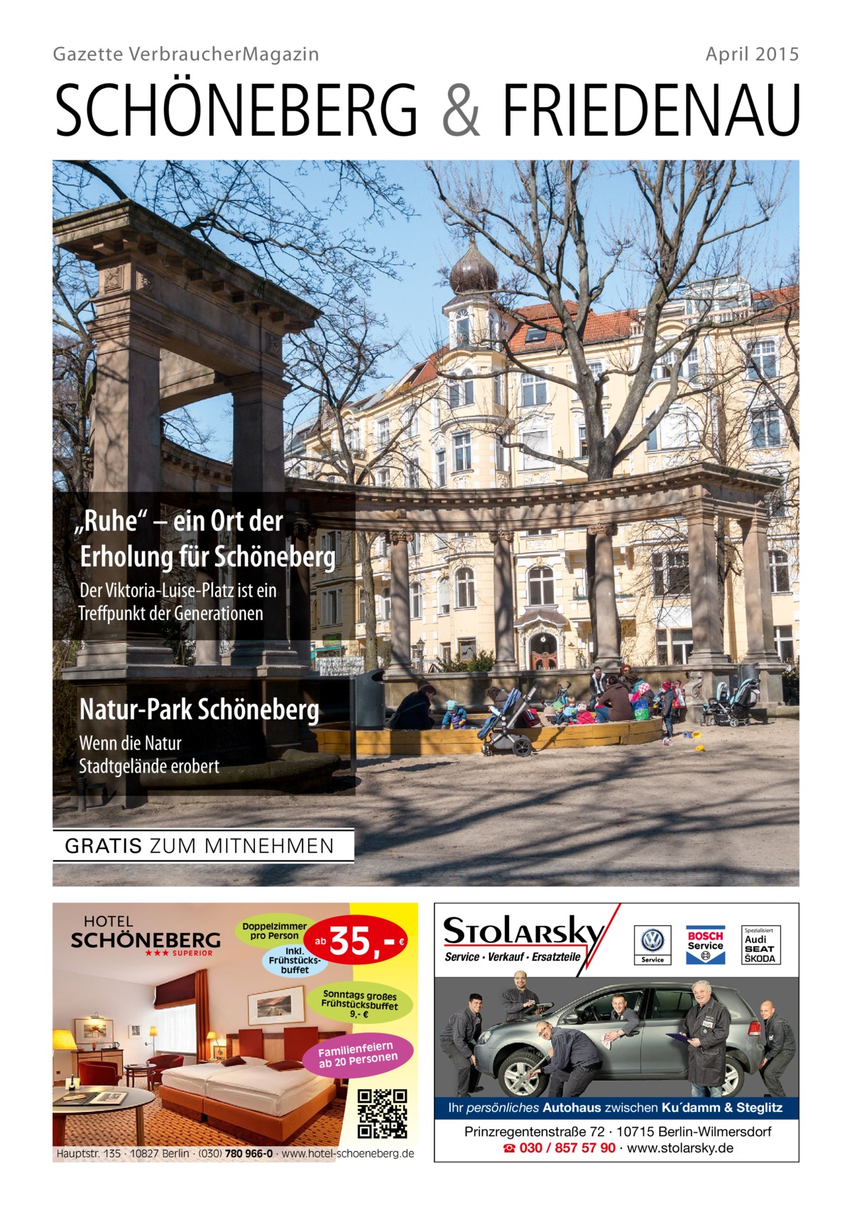 Gazette VerbraucherMagazin  April 2015  SCHÖNEBERG & FRIEDENAU  „Ruhe“ – ein Ort der Erholung für Schöneberg Der Viktoria-Luise-Platz ist ein Treﬀpunkt der Generationen  Natur-Park Schöneberg Wenn die Natur Stadtgelände erobert  GRATIS ZUM MITNEHMEN  Doppelzimmer pro Person ★★★ SUPERIOR  ab  Inkl. Frühstücksbuffet  35, Spezialisiert  Audi  €  Service · Verkauf · Ersatzteile  SEAT  ŠKODA  Sonntags großes Frühstücksbuffet 9,- €  iern Familienfe nen so ab 20 Per  Ihr persönliches Autohaus zwischen Ku´damm & Steglitz  Hauptstr. 135 · 10827 Berlin · (030) 780 966-0 · www.hotel-schoeneberg.de  Prinzregentenstraße 72 · 10715 Berlin-Wilmersdorf ☎ 030 / 857 57 90 · www.stolarsky.de