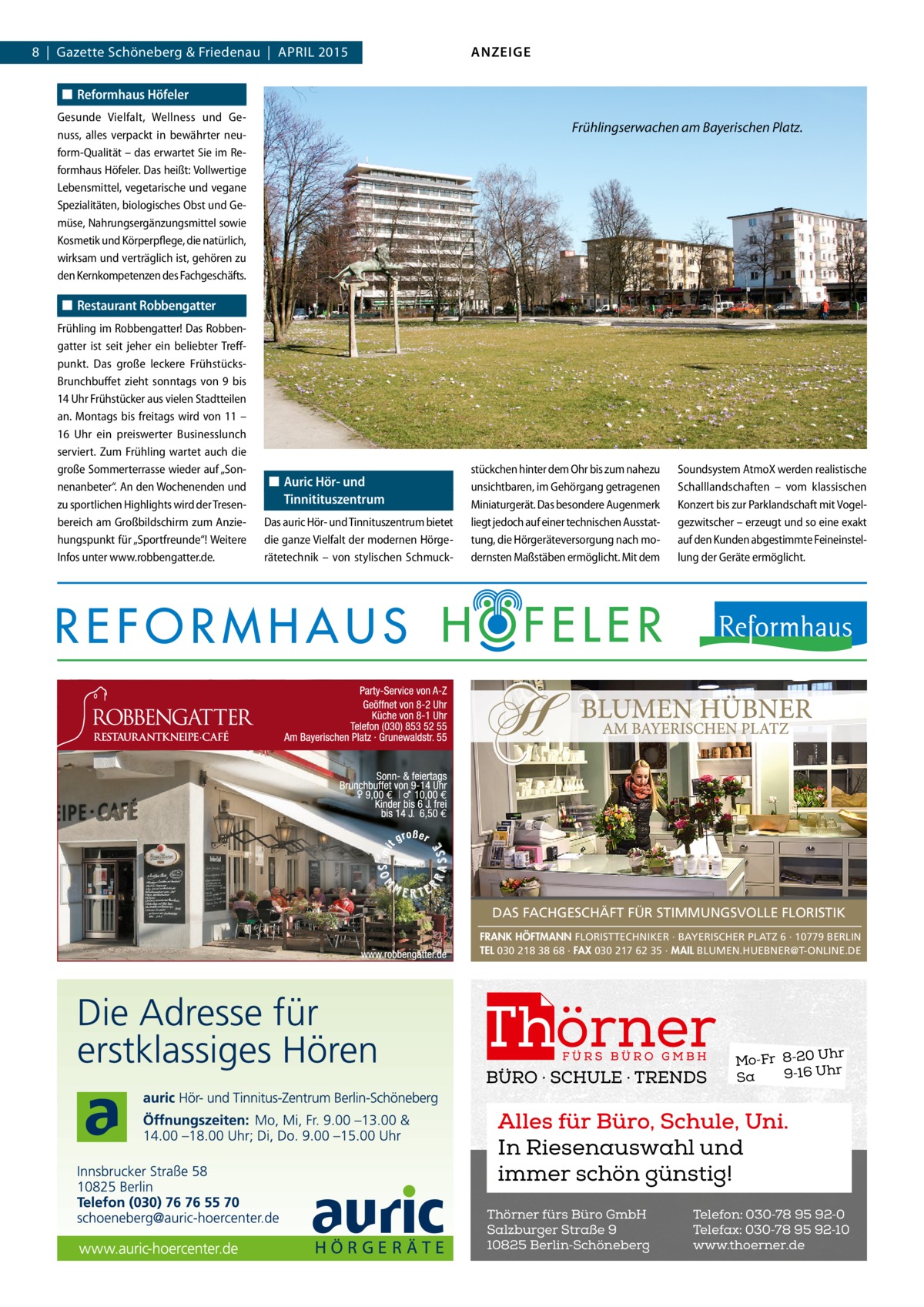 8 | Gazette Schöneberg & Friedenau | APRIL 2015  ANZEIGE  ◼◼ Reformhaus Höfeler Gesunde Vielfalt, Wellness und Genuss, alles verpackt in bewährter neuform-Qualität – das erwartet Sie im Reformhaus ­Höfeler. Das heißt: Vollwertige Lebensmittel, vegetarische und vegane Spezialitäten, biologisches Obst und Gemüse, Nahrungsergänzungsmittel sowie Kosmetik und Körperpflege, die natürlich, wirksam und verträglich ist, gehören zu den Kernkompetenzen des Fachgeschäfts.  Frühlingserwachen am Bayerischen Platz.  ◼◼ Restaurant Robbengatter Frühling im Robbengatter! Das Robben­ gatter ist seit jeher ein beliebter Treffpunkt. Das große leckere FrühstücksBrunch­buffet zieht sonntags von 9 bis 14 Uhr Frühstücker aus vielen Stadtteilen an. Montags bis freitags wird von 11 – 16  Uhr ein preiswerter Businesslunch serviert. Zum Frühling wartet auch die große Sommerterrasse wieder auf „Sonnenanbeter“. An den Wochenenden und zu sportlichen Highlights wird der Tresenbereich am Großbildschirm zum Anziehungspunkt für „Sportfreunde“! Weitere Infos unter www.robbengatter.de.  ◼◼ Auric Hör- und Tinnitituszentrum Das auric Hör- und Tinnituszentrum bietet die ganze Vielfalt der modernen Hörgerätetechnik – von stylischen Schmuck stückchen hinter dem Ohr bis zum nahezu unsichtbaren, im Gehörgang getragenen Miniaturgerät. Das besondere Augenmerk liegt jedoch auf einer technischen Ausstattung, die Hörgeräteversorgung nach modernsten Maßstäben ermöglicht. Mit dem  Soundsystem AtmoX werden realistische Schalllandschaften – vom klassischen Konzert bis zur Parklandschaft mit Vogelgezwitscher – erzeugt und so eine exakt auf den Kunden abgestimmte Feineinstellung der Geräte ermöglicht.  DAS FACHGESCHÄFT FÜR STIMMUNGSVOLLE FLORISTIK FRANK HÖFTMANN FLORISTTECHNIKER · BAYERISCHER PLATZ 6 · 10779 BERLIN TEL 030 218 38 68 · FAX 030 217 62 35 · MAIL BLUMEN.HUEBNER@T-ONLINE.DE  hr Mo-Fr 8-20 U hr U 16 9Sa  Alles für Büro, Schule, Uni. In Riesenauswahl und immer schön günstig! Thörner fürs Büro GmbH Salzburger Straße 9 10825 Berlin-Schöneberg  Telefon: 030-78 95 92-0 Telefax: 030-78 95 92-10 www.thoerner.de