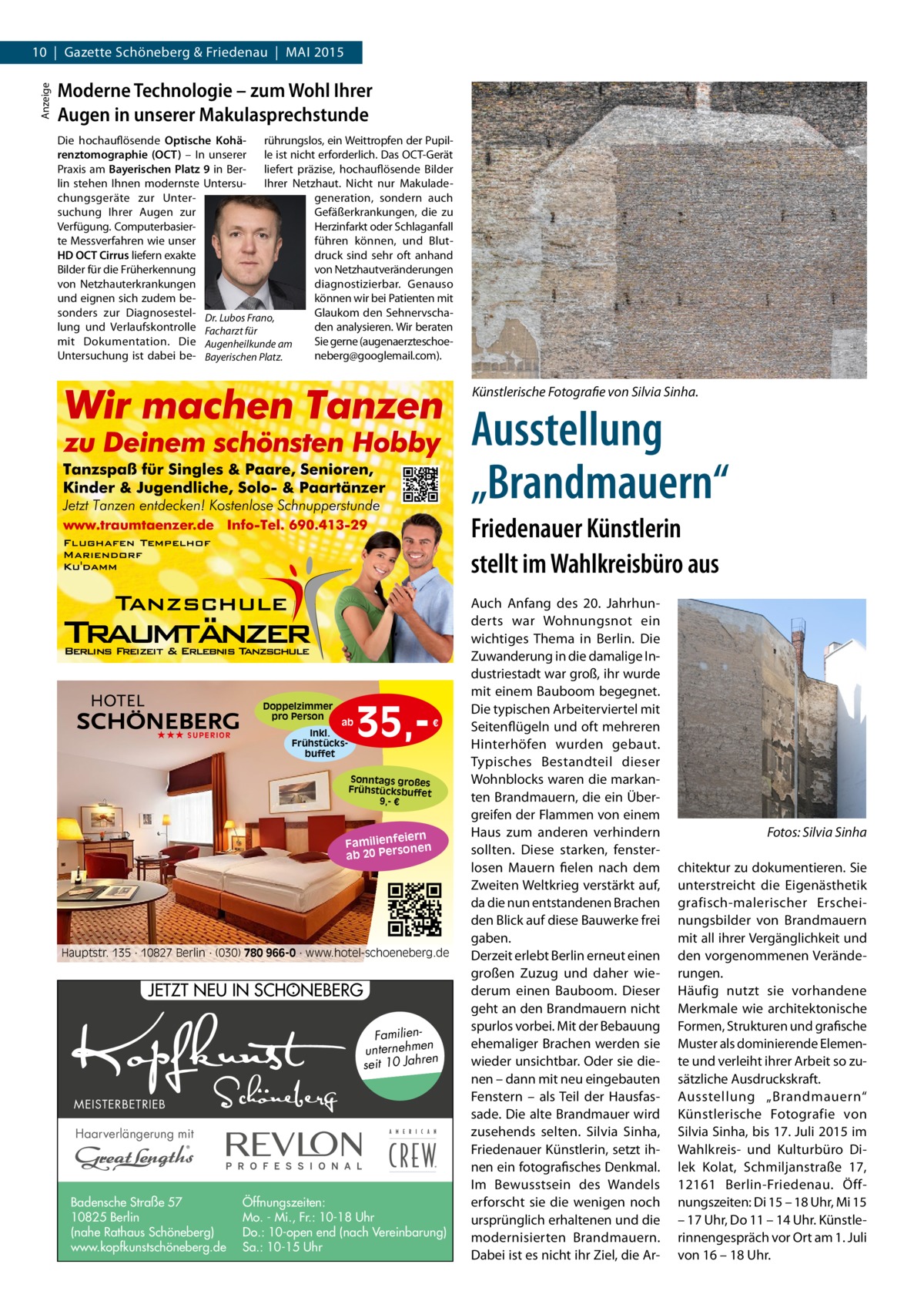Anzeige  10 | Gazette Schöneberg & Friedenau | MAI 2015  Moderne Technologie – zum Wohl Ihrer Augen in unserer Makulasprechstunde Die hochauflösende Optische Kohä- rührungslos, ein Weittropfen der Pupilrenztomographie (OCT) – In unserer le ist nicht erforderlich. Das OCT-Gerät Praxis am Bayerischen Platz 9 in Ber- liefert präzise, hochauflösende Bilder lin stehen Ihnen modernste Untersu- Ihrer Netzhaut. Nicht nur Makuladechungsgeräte zur Untergeneration, sondern auch suchung Ihrer Augen zur Gefäßerkrankungen, die zu Verfügung. ComputerbasierHerzinfarkt oder Schlaganfall te Messverfahren wie unser führen können, und BlutHD OCT Cirrus liefern exakte druck sind sehr oft anhand Bilder für die Früherkennung von Netzhautveränderungen von Netzhauterkrankungen diagnostizierbar. Genauso und eignen sich zudem bekönnen wir bei Patienten mit sonders zur Diagnosestel- Dr. Lubos Frano, Glaukom den Sehnervschalung und Verlaufskontrolle Facharzt für den analysieren. Wir beraten mit Dokumentation. Die Augenheilkunde am Sie gerne (augenaerzteschoeUntersuchung ist dabei be- Bayerischen Platz. neberg@googlemail.com).  Künstlerische Fotografie von Silvia Sinha.  Ausstellung „Brandmauern“ Friedenauer Künstlerin stellt im Wahlkreisbüro aus  Doppelzimmer pro Person ★★★ SUPERIOR  ab Inkl. Frühstücksbuffet  35, €  Sonntags großes Frühstücksbuffet 9,- €  iern Familienfe nen so ab 20 Per  Hauptstr. 135 · 10827 Berlin · (030) 780 966-0 · www.hotel-schoeneberg.de  : JETZT NEU IN SCHONEBERG Familienunternehmen en seit 10 Jahr MEISTERBETRIEB  Haarverlängerung mit  Badensche Straße 57 10825 Berlin (nahe Rathaus Schöneberg) www.kopfkunstschöneberg.de  Öffnungszeiten: Mo. - Mi., Fr.: 10-18 Uhr Do.: 10-open end (nach Vereinbarung) Sa.: 10-15 Uhr  Auch Anfang des 20. Jahrhunderts war Wohnungsnot ein wichtiges Thema in Berlin. Die Zuwanderung in die damalige Industriestadt war groß, ihr wurde mit einem Bauboom begegnet. Die typischen Arbeiterviertel mit Seitenflügeln und oft mehreren Hinterhöfen wurden gebaut. Typisches Bestandteil dieser Wohnblocks waren die markanten Brandmauern, die ein Übergreifen der Flammen von einem Haus zum anderen verhindern sollten. Diese starken, fensterlosen Mauern fielen nach dem Zweiten Weltkrieg verstärkt auf, da die nun entstandenen Brachen den Blick auf diese Bauwerke frei gaben. Derzeit erlebt Berlin erneut einen großen Zuzug und daher wiederum einen Bauboom. Dieser geht an den Brandmauern nicht spurlos vorbei. Mit der Bebauung ehemaliger Brachen werden sie wieder unsichtbar. Oder sie dienen – dann mit neu eingebauten Fenstern – als Teil der Hausfassade. Die alte Brandmauer wird zusehends selten. Silvia Sinha, Friedenauer Künstlerin, setzt ihnen ein fotografisches Denkmal. Im Bewusstsein des Wandels erforscht sie die wenigen noch ursprünglich erhaltenen und die modernisierten Brandmauern. Dabei ist es nicht ihr Ziel, die Ar �  Fotos: Silvia Sinha  chitektur zu dokumentieren. Sie unterstreicht die Eigenästhetik grafisch-malerischer Erscheinungsbilder von Brandmauern mit all ihrer Vergänglichkeit und den vorgenommenen Veränderungen. Häufig nutzt sie vorhandene Merkmale wie architektonische Formen, Strukturen und grafische Muster als dominierende Elemente und verleiht ihrer Arbeit so zusätzliche Ausdruckskraft. Ausstellung „Brandmauern“ Künstlerische Fotografie von Silvia Sinha, bis 17. Juli 2015 im Wahlkreis- und Kulturbüro Dilek Kolat, Schmiljanstraße  17, 12161  Berlin-Friedenau. Öffnungszeiten: Di 15 – 18 Uhr, Mi 15 – 17 Uhr, Do 11 – 14 Uhr. Künstlerinnengespräch vor Ort am 1. Juli von 16 – 18 Uhr.