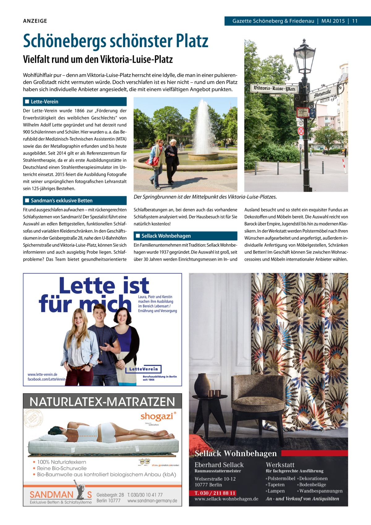 ANZEIGE  Gazette Schöneberg & Friedenau | MAI 2015 | 11  Schönebergs schönster Platz Vielfalt rund um den Viktoria-Luise-Platz Wohlfühlflair pur – denn am Viktoria-Luise-Platz herrscht eine Idylle, die man in einer pulsierenden Großstadt nicht vermuten würde. Doch verschlafen ist es hier nicht – rund um den Platz haben sich individuelle Anbieter angesiedelt, die mit einem vielfältigen Angebot punkten. ◼◼ Lette-Verein Der Lette-Verein wurde 1866 zur „Förderung der Erwerbstätigkeit des weiblichen Geschlechts“ von Wilhelm Adolf Lette gegründet und hat derzeit rund 900 Schülerinnen und Schüler. Hier wurden u. a. das Berufsbild der Medizinisch-Technischen Assistentin (MTA) sowie das der Metallographin erfunden und bis heute ausgebildet. Seit 2014 gilt er als Referenzzentrum für Strahlentherapie, da er als erste Ausbildungsstätte in Deutschland einen Strahlentherapiesimulator im Unterricht einsetzt. 2015 feiert die Ausbildung Fotografie mit seiner ursprünglichen fotografischen Lehranstalt sein 125-jähriges Bestehen.  Der Springbrunnen ist der Mittelpunkt des Viktoria-Luise-Platzes.  ◼◼ Sandman’s exklusive Betten Fit und ausgeschlafen aufwachen – mit rückengerechten Schlafsystemen von Sandman’s! Der Spezialist führt eine Auswahl an edlen Bettgestellen, funktionellen Schlaf­ sofas und variablen Kleiderschränken. In den Geschäftsräumen in der Geisbergstraße 28, nahe den U-Bahnhöfen Spichernstraße und Viktoria-Luise-Platz, können Sie sich informieren und auch ausgiebig Probe liegen. Schlafprobleme? Das Team bietet gesundheitsorientierte  Schlafberatungen an, bei denen auch das vorhandene Schlafsystem analysiert wird. Der Hausbesuch ist für Sie natürlich kostenlos!  ◼◼ Sellack Wohnbehagen Ein Familienunternehmen mit Tradition: Sellack Wohnbehagen wurde 1937 gegründet. Die Auswahl ist groß, seit über 30 Jahren werden Einrichtungsmessen im In- und  Ausland besucht und so steht ein exquisiter Fundus an Dekostoffen und Möbeln bereit. Die Auswahl reicht von Barock über Empire, Jugendstil bis hin zu modernen Klassikern. In der Werkstatt werden Polstermöbel nach Ihren Wünschen aufgearbeitet und angefertigt, außerdem individuelle Anfertigung von Möbelgestellen, Schränken und Betten! Im Geschäft können Sie zwischen Wohnaccessoires und Möbeln internationaler Anbieter wählen.  NATURLATEX-MATRATZEN  Sellack Wohnbehagen ● 100% Naturlatexkern ● Reine Bio-Schurwolle ● Bio-Baumwolle aus kontrolliert biologischem Anbau (kbA)  SANDMAN  S  Exklusive Betten & Schlafsysteme  Geisbergstr. 28 T. 030/30 10 41 77 Berlin 10777 www.sandman-germany.de  Eberhard Sellack  Werkstatt  Welserstraße 10-12 10777 Berlin  ∘ Polstermöbel ∘ Dekorationen ∘ Tapeten ∘ Bodenbeläge ∘ Lampen ∘ Wandbespannungen  Raumausstattermeister  T. 030 / 211 88 11 www.sellack-wohnbehagen.de  für fachgerechte Ausführung  An - und Verkauf von Antiquitäten