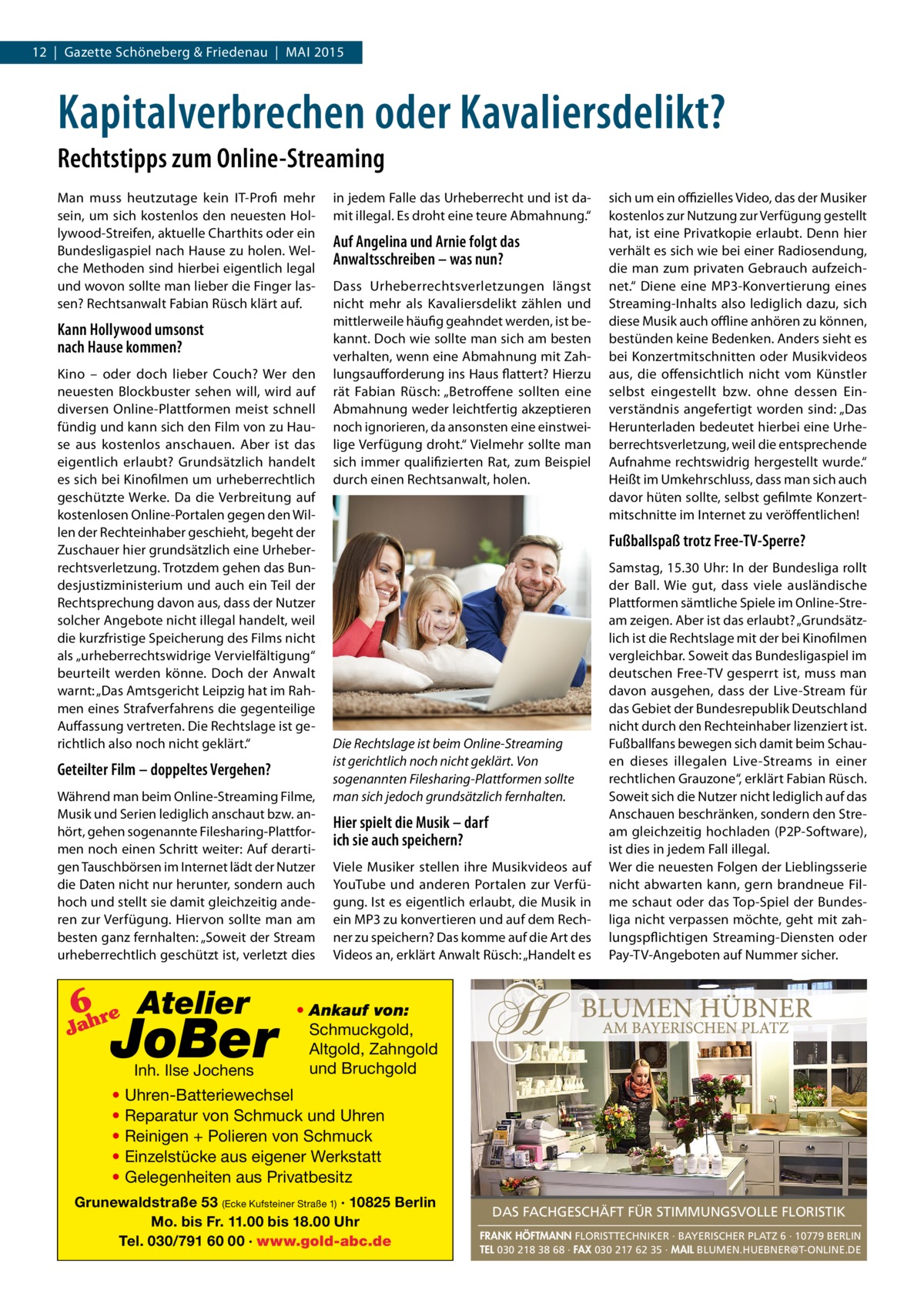 12 | Gazette Schöneberg & Friedenau | MAI 2015  Kapitalverbrechen oder Kavaliersdelikt? Rechtstipps zum Online-Streaming Man muss heutzutage kein IT-Profi mehr sein, um sich kostenlos den neuesten Hollywood-Streifen, aktuelle Charthits oder ein Bundesligaspiel nach Hause zu holen. Welche Methoden sind hierbei eigentlich legal und wovon sollte man lieber die Finger lassen? Rechtsanwalt Fabian Rüsch klärt auf.  Kann Hollywood umsonst nach Hause kommen? Kino – oder doch lieber Couch? Wer den neuesten Blockbuster sehen will, wird auf diversen Online-Plattformen meist schnell fündig und kann sich den Film von zu Hause aus kostenlos anschauen. Aber ist das eigentlich erlaubt? Grundsätzlich handelt es sich bei Kinofilmen um urheberrechtlich geschützte Werke. Da die Verbreitung auf kostenlosen Online-Portalen gegen den Willen der Rechteinhaber geschieht, begeht der Zuschauer hier grundsätzlich eine Urheberrechtsverletzung. Trotzdem gehen das Bundesjustizministerium und auch ein Teil der Rechtsprechung davon aus, dass der Nutzer solcher Angebote nicht illegal handelt, weil die kurzfristige Speicherung des Films nicht als „urheberrechtswidrige Vervielfältigung“ beurteilt werden könne. Doch der Anwalt warnt: „Das Amtsgericht Leipzig hat im Rahmen eines Strafverfahrens die gegenteilige Auffassung vertreten. Die Rechtslage ist gerichtlich also noch nicht geklärt.“  Geteilter Film – doppeltes Vergehen? Während man beim Online-Streaming Filme, Musik und Serien lediglich anschaut bzw. anhört, gehen sogenannte Filesharing-Plattformen noch einen Schritt weiter: Auf derartigen Tauschbörsen im Internet lädt der Nutzer die Daten nicht nur herunter, sondern auch hoch und stellt sie damit gleichzeitig anderen zur Verfügung. Hiervon sollte man am besten ganz fernhalten: „Soweit der Stream urheberrechtlich geschützt ist, verletzt dies  6 re Atelier  Jah  JoBer Inh. Ilse Jochens  in jedem Falle das Urheberrecht und ist damit illegal. Es droht eine teure Abmahnung.“  Auf Angelina und Arnie folgt das Anwaltsschreiben – was nun? Dass Urheberrechtsverletzungen längst nicht mehr als Kavaliersdelikt zählen und mittlerweile häufig geahndet werden, ist bekannt. Doch wie sollte man sich am besten verhalten, wenn eine Abmahnung mit Zahlungsaufforderung ins Haus flattert? Hierzu rät Fabian Rüsch: „Betroffene sollten eine Abmahnung weder leichtfertig akzeptieren noch ignorieren, da ansonsten eine einstweilige Verfügung droht.“ Vielmehr sollte man sich immer qualifizierten Rat, zum Beispiel durch einen Rechtsanwalt, holen.  sich um ein offizielles Video, das der Musiker kostenlos zur Nutzung zur Verfügung gestellt hat, ist eine Privatkopie erlaubt. Denn hier verhält es sich wie bei einer Radiosendung, die man zum privaten Gebrauch aufzeichnet.“ Diene eine MP3-Konvertierung eines Streaming-Inhalts also lediglich dazu, sich diese Musik auch offline anhören zu können, bestünden keine Bedenken. Anders sieht es bei Konzertmitschnitten oder Musikvideos aus, die offensichtlich nicht vom Künstler selbst eingestellt bzw. ohne dessen Einverständnis angefertigt worden sind: „Das Herunterladen bedeutet hierbei eine Urheberrechtsverletzung, weil die entsprechende Aufnahme rechtswidrig hergestellt wurde.“ Heißt im Umkehrschluss, dass man sich auch davor hüten sollte, selbst gefilmte Konzertmitschnitte im Internet zu veröffentlichen!  Fußballspaß trotz Free-TV-Sperre?  Die Rechtslage ist beim Online-Streaming ist gerichtlich noch nicht geklärt. Von sogenannten Filesharing-Plattformen sollte man sich jedoch grundsätzlich fernhalten.  Hier spielt die Musik – darf ich sie auch speichern? Viele Musiker stellen ihre Musikvideos auf YouTube und anderen Portalen zur Verfügung. Ist es eigentlich erlaubt, die Musik in ein MP3 zu konvertieren und auf dem Rechner zu speichern? Das komme auf die Art des Videos an, erklärt Anwalt Rüsch: „Handelt es  Samstag, 15.30 Uhr: In der Bundesliga rollt der Ball. Wie gut, dass viele ausländische Plattformen sämtliche Spiele im Online-Stream zeigen. Aber ist das erlaubt? „Grundsätzlich ist die Rechtslage mit der bei Kinofilmen vergleichbar. Soweit das Bundesligaspiel im deutschen Free-TV gesperrt ist, muss man davon ausgehen, dass der Live-Stream für das Gebiet der Bundesrepublik Deutschland nicht durch den Rechteinhaber lizenziert ist. Fußballfans bewegen sich damit beim Schauen dieses illegalen Live-Streams in einer rechtlichen Grauzone“, erklärt Fabian Rüsch. Soweit sich die Nutzer nicht lediglich auf das Anschauen beschränken, sondern den Stream gleichzeitig hochladen (P2P-Software), ist dies in jedem Fall illegal. Wer die neuesten Folgen der Lieblingsserie nicht abwarten kann, gern brandneue Filme schaut oder das Top-Spiel der Bundesliga nicht verpassen möchte, geht mit zahlungspflichtigen Streaming-Diensten oder Pay-TV-Angeboten auf Nummer sicher.  • Ankauf von: Schmuckgold, Altgold, Zahngold und Bruchgold  • Uhren-Batteriewechsel • Reparatur von Schmuck und Uhren • Reinigen + Polieren von Schmuck • Einzelstücke aus eigener Werkstatt • Gelegenheiten aus Privatbesitz Grunewaldstraße 53 (Ecke Kufsteiner Straße 1) · 10825 Berlin Mo. bis Fr. 11.00 bis 18.00 Uhr Tel. 030/791 60 00 · www.gold-abc.de  DAS FACHGESCHÄFT FÜR STIMMUNGSVOLLE FLORISTIK FRANK HÖFTMANN FLORISTTECHNIKER · BAYERISCHER PLATZ 6 · 10779 BERLIN TEL 030 218 38 68 · FAX 030 217 62 35 · MAIL BLUMEN.HUEBNER@T-ONLINE.DE