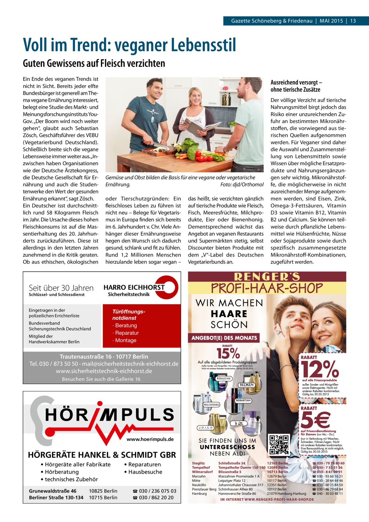 Gazette Schöneberg & Friedenau | MAI 2015 | 13  Voll im Trend: veganer Lebensstil Guten Gewissens auf Fleisch verzichten Ein Ende des veganen Trends ist nicht in Sicht. Bereits jeder elfte Bundesbürger ist generell am Thema vegane Ernährung interessiert, belegt eine Studie des Markt- und Meinungsforschungsinstituts YouGov. „Der Boom wird noch weiter gehen“, glaubt auch Sebastian Zösch, Geschäftsführer des VEBU (Vegetarierbund Deutschland). Schließlich breite sich die vegane Lebensweise immer weiter aus.„Inzwischen haben Organisationen wie der Deutsche Ärztekongress, die Deutsche Gesellschaft für Ernährung und auch die Studentenwerke den Wert der gesunden Ernährung erkannt“, sagt Zösch. Ein Deutscher isst durchschnittlich rund 58 Kilogramm Fleisch im Jahr. Die Ursache dieses hohen Fleischkonsums ist auf die Massentierhaltung des 20. Jahrhunderts zurückzuführen. Diese ist allerdings in den letzten Jahren zunehmend in die Kritik geraten. Ob aus ethischen, ökologischen  Ausreichend versorgt – ohne tierische Zusätze  Gemüse und Obst bilden die Basis für eine vegane oder vegetarische Ernährung.� Foto: djd/Orthomol oder Tierschutzgründen: Ein fleischloses Leben zu führen ist nicht neu – Belege für Vegetarismus in Europa finden sich bereits im 6. Jahrhundert v. Chr. Viele Anhänger dieser Ernährungsweise hegen den Wunsch sich dadurch gesund, schlank und fit zu fühlen. Rund 1,2  Millionen Menschen hierzulande leben sogar vegan –  das heißt, sie verzichten gänzlich auf tierische Produkte wie Fleisch, Fisch, Meeresfrüchte, Milchprodukte, Eier oder Bienenhonig. Dementsprechend wächst das Angebot an veganen Restaurants und Supermärkten stetig, selbst Discounter bieten Produkte mit dem „V“-Label des Deutschen Vegetarierbunds an.  Der völlige Verzicht auf tierische Nahrungsmittel birgt jedoch das Risiko einer unzureichenden Zufuhr an bestimmten Mikronährstoffen, die vorwiegend aus tierischen Quellen aufgenommen werden. Für Veganer sind daher die Auswahl und Zusammenstellung von Lebensmitteln sowie Wissen über mögliche Ersatzprodukte und Nahrungsergänzungen sehr wichtig. Mikronährstoffe, die möglicherweise in nicht ausreichender Menge aufgenommen werden, sind Eisen, Zink, Omega-3-Fettsäuren, Vitamin D3 sowie Vitamin B12, Vitamin B2 und Calcium. Sie können teilweise durch pflanzliche Lebensmittel wie Hülsenfrüchte, Nüsse oder Sojaprodukte sowie durch spezifisch zusammengesetzte Mikronährstoff-Kombinationen, zugeführt werden.  Seit über 30 Jahren Schlüssel- und Schlossdienst  Eingetragen in der polizeilichen Errichterliste Bundesverband Sicherungstechnik Deutschland Mitglied der Handwerkskammer Berlin  Türöffnungsnotdienst · Beratung · Reparatur · Montage  Trautenaustraße 16 · 10717 Berlin Tel. 030 / 873 50 50 · mail@sicherheitstechnik-eichhorst.de www.sicherheitstechnik-eichhorst.de Besuchen Sie auch die Gallerie 16  www.hoerimpuls.de  HÖRGERÄTE HANKEL & SCHMIDT GBR • Hörgeräte aller Fabrikate • Hörberatung • technisches Zubehör Grunewaldstraße 46 Berliner Straße 130-134  10825 Berlin 10715 Berlin  • Reparaturen • Hausbesuche ☎ 030 / 236 075 03 ☎ 030 / 862 20 20  Steglitz Tempelhof Wilmersdorf Marzahn Mitte Neukölln Prenzlauer Berg Hamburg  Schloßstraße 34 Tempelhofer Damm 158-160 Blissestraße 5 Marzahner Promenade 1 A Leipziger Platz 12 Johannisthaler Chaussee 317 Schönhauser Alllee 80 Hannoversche Straße 86  12163 Berlin 12099 Berlin 10713 Berlin 12679 Berlin 10117 Berlin 12351 Berlin 10117 Berlin 21079 Hamburg-Harburg  ☎ 030 - 79 78 80 60 ☎ 030 - 7 52 51 26 ☎ 030 - 8 61 09 91 ☎ 030 - 93 66 16 21 ☎ 030 - 20 64 44 46 ☎ 030 - 60 25 84 50 ☎ 030 - 46 79 68 84 ☎ 040 - 30 03 48 11  IM INTERNET WWW.RENGERS-PROFI-HAAR-SHOP.DE