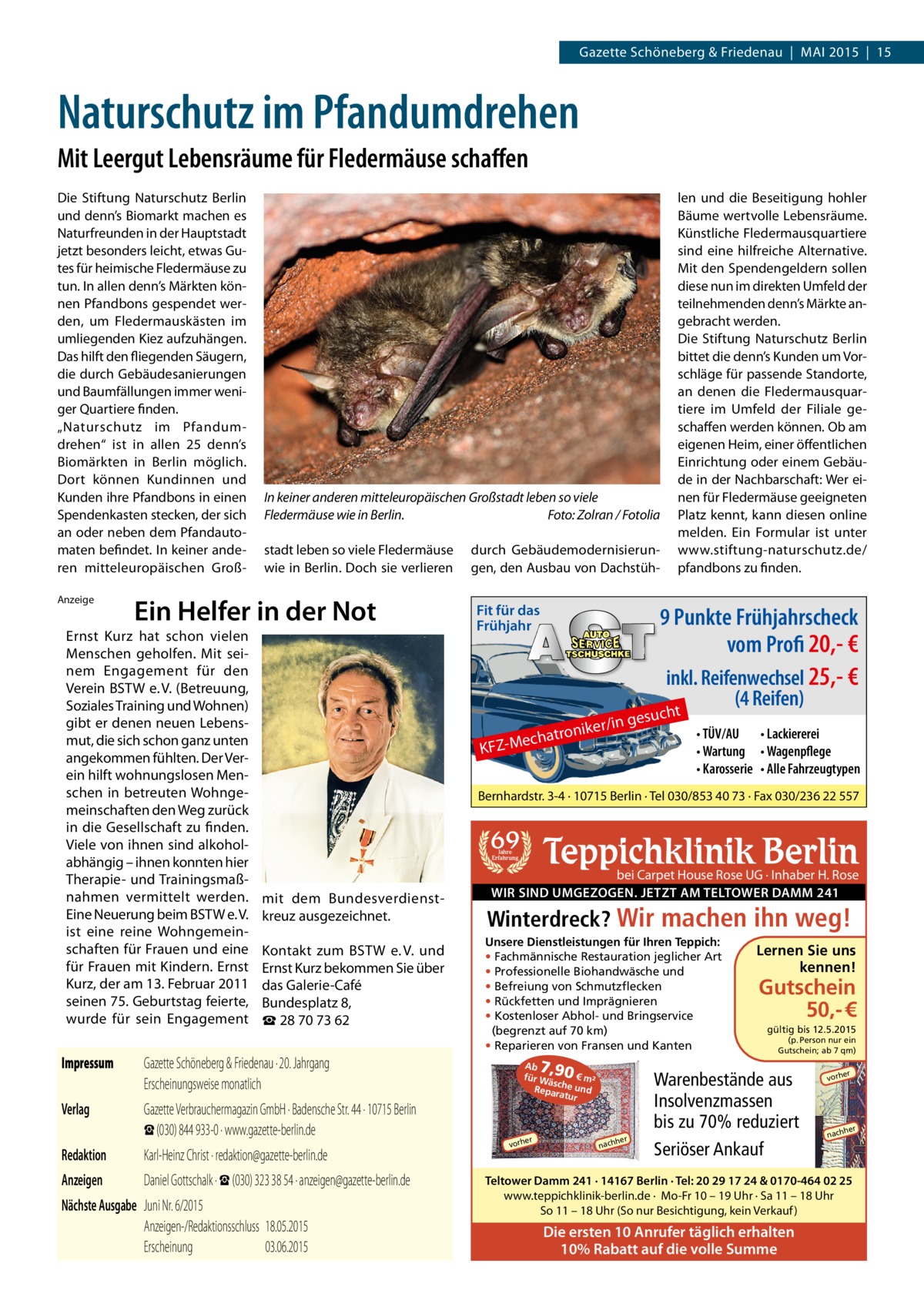 Gazette Schöneberg & Friedenau | MAI 2015 | 15  Naturschutz im Pfandumdrehen Mit Leergut Lebensräume für Fledermäuse schaffen Die Stiftung Naturschutz Berlin und denn’s Biomarkt machen es Naturfreunden in der Hauptstadt jetzt besonders leicht, etwas Gutes für heimische Fledermäuse zu tun. In allen denn’s Märkten können Pfandbons gespendet werden, um Fledermauskästen im umliegenden Kiez aufzuhängen. Das hilft den fliegenden Säugern, die durch Gebäudesanierungen und Baumfällungen immer weniger Quartiere finden. „Naturschutz im Pfandumdrehen“ ist in allen 25 denn’s Biomärkten in Berlin möglich. Dort können Kundinnen und Kunden ihre Pfandbons in einen Spendenkasten stecken, der sich an oder neben dem Pfandautomaten befindet. In keiner anderen mitteleuropäischen GroßAnzeige  In keiner anderen mitteleuropäischen Großstadt leben so viele Fledermäuse wie in Berlin.� Foto: Zolran / Fotolia stadt leben so viele Fledermäuse wie in Berlin. Doch sie verlieren  Ein Helfer in der Not  Ernst Kurz hat schon vielen Menschen geholfen. Mit sei­ nem Engagement für den Verein BSTW e. V. (Betreuung, Soziales Training und Wohnen) gibt er denen neuen Lebens­ mut, die sich schon ganz unten angekommen fühlten. Der Ver­ ein hilft wohnungslosen Men­ schen in betreuten Wohnge­ meinschaften den Weg zurück in die Gesellschaft zu finden. Viele von ihnen sind alkohol­ abhängig – ihnen konnten hier Therapie­ und Trainingsmaß­ nahmen vermittelt werden. Eine Neuerung beim BSTW e. V. ist eine reine Wohngemein­ schaften für Frauen und eine für Frauen mit Kindern. Ernst Kurz, der am 13. Februar 2011 seinen 75. Geburtstag feierte, wurde für sein Engagement  len und die Beseitigung hohler Bäume wertvolle Lebensräume. Künstliche Fledermausquartiere sind eine hilfreiche Alternative. Mit den Spendengeldern sollen diese nun im direkten Umfeld der teilnehmenden denn’s Märkte angebracht werden. Die Stiftung Naturschutz Berlin bittet die denn’s Kunden um Vorschläge für passende Standorte, an denen die Fledermausquartiere im Umfeld der Filiale geschaffen werden können. Ob am eigenen Heim, einer öffentlichen Einrichtung oder einem Gebäude in der Nachbarschaft: Wer einen für Fledermäuse geeigneten Platz kennt, kann diesen online melden. Ein Formular ist unter www.stiftung-naturschutz.de/ pfandbons zu finden.  durch Gebäudemodernisierungen, den Ausbau von Dachstüh Fit für das Frühjahr  9 Punkte Frühjahrscheck vom Profi 20,- € inkl. Reifenwechsel 25,- € (4 Reifen) t  uch  /in ges  r tronike Mecha  KFZ • TÜV/AU • Lackiererei • Wartung • Wagenpflege • Karosserie • Alle Fahrzeugtypen  Bernhardstr. 3-4 · 10715 Berlin · Tel 030/853 40 73 · Fax 030/236 22 557  69  Teppichklinik Berlin  Jahre Erfahrung  mit dem Bundesverdienst­ kreuz ausgezeichnet. Kontakt zum BSTW e. V. und Ernst Kurz bekommen Sie über das Galerie­Café Bundesplatz 8, ☎ 28 70 73 62  Impressum	  Gazette Schöneberg & Friedenau · 20. Jahrgang Erscheinungsweise monatlich  Verlag	  Gazette Verbrauchermagazin GmbH · Badensche Str. 44 · 10715 Berlin ☎ (030) 844 933-0 · www.gazette-berlin.de  Redaktion	  Karl-Heinz Christ · redaktion@gazette-berlin.de  Anzeigen	  Daniel Gottschalk · ☎ (030) 323 38 54 · anzeigen@gazette-berlin.de  Nächste Ausgabe	 Juni Nr. 6/2015	 Anzeigen-/Redaktionsschluss	18.05.2015 Erscheinung	03.06.2015  bei Carpet House Rose UG · Inhaber H. Rose WIR SIND UMGEZOGEN. JETZT AM TELTOWER DAMM 241  Winterdreck? Wir machen ihn weg! Unsere Dienstleistungen für Ihren Teppich: • Fachmännische Restauration jeglicher Art • Professionelle Biohandwäsche und • Befreiung von Schmutzflecken • Rückfetten und Imprägnieren • Kostenloser Abhol- und Bringservice (begrenzt auf 70 km) • Reparieren von Fransen und Kanten  7,90  Ab € m² für W äsc Reparahe und tur  er  vorh  her  nach  Lernen Sie uns kennen!  Gutschein 50,- € gültig bis 12.5.2015  (p. Person nur ein Gutschein; ab 7 qm)  Warenbestände aus Insolvenzmassen bis zu 70% reduziert Seriöser Ankauf  er  vorh  her  nach  Teltower Damm 241 · 14167 Berlin · Tel: 20 29 17 24 & 0170-464 02 25 www.teppichklinik-berlin.de · Mo-Fr 10 – 19 Uhr · Sa 11 – 18 Uhr So 11 – 18 Uhr (So nur Besichtigung, kein Verkauf )  Die ersten 10 Anrufer täglich erhalten 10% Rabatt auf die volle Summe