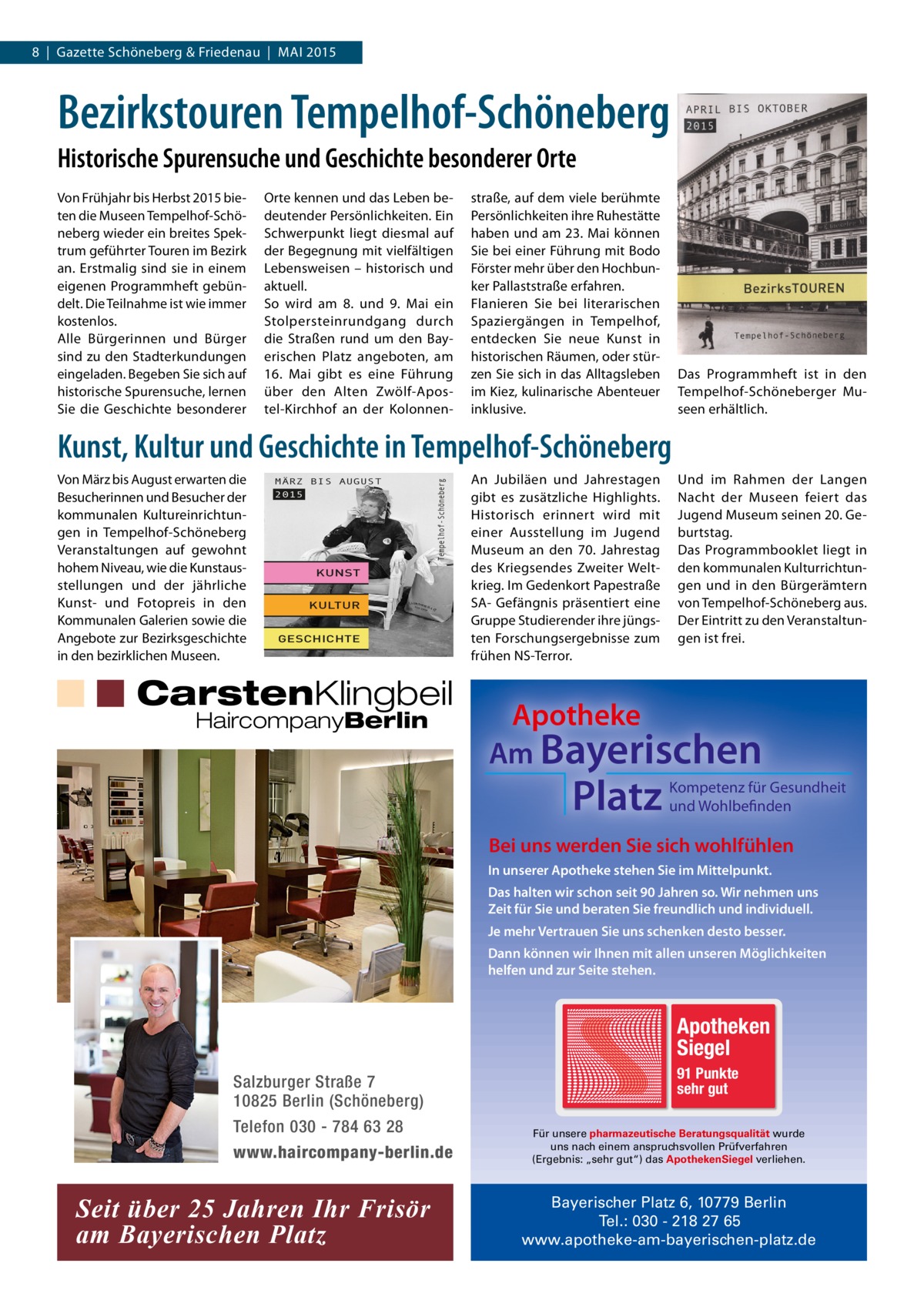 8 | Gazette Schöneberg & Friedenau | MAI 2015  Bezirkstouren Tempelhof-Schöneberg Historische Spurensuche und Geschichte besonderer Orte Von Frühjahr bis Herbst 2015 bieten die Museen Tempelhof-Schöneberg wieder ein breites Spektrum geführter Touren im Bezirk an. Erstmalig sind sie in einem eigenen Programmheft gebündelt. Die Teilnahme ist wie immer kostenlos. Alle Bürgerinnen und Bürger sind zu den Stadterkundungen eingeladen. Begeben Sie sich auf historische Spurensuche, lernen Sie die Geschichte besonderer  Orte kennen und das Leben bedeutender Persönlichkeiten. Ein Schwerpunkt liegt diesmal auf der Begegnung mit vielfältigen Lebensweisen – historisch und aktuell. So wird am 8. und 9.  Mai ein Stolpersteinrundgang durch die Straßen rund um den Bayerischen Platz angeboten, am 16.  Mai gibt es eine Führung über den Alten Zwölf-Apostel-Kirchhof an der Kolonnen straße, auf dem viele berühmte Persönlichkeiten ihre Ruhestätte haben und am 23. Mai können Sie bei einer Führung mit Bodo Förster mehr über den Hochbunker Pallaststraße erfahren. Flanieren Sie bei literarischen Spaziergängen in Tempelhof, entdecken Sie neue Kunst in historischen Räumen, oder stürzen Sie sich in das Alltagsleben im Kiez, kulinarische Abenteuer inklusive.  Das Programmheft ist in den Tempelhof-Schöneberger Museen erhältlich.  Kunst, Kultur und Geschichte in Tempelhof-Schöneberg MÄRZ BIS AUGUST  Tempelhof-Schöneberg  Von März bis August erwarten die Besucherinnen und Besucher der kommunalen Kultureinrichtungen in Tempelhof-Schöneberg Veranstaltungen auf gewohnt hohem Niveau, wie die Kunstausstellungen und der jährliche Kunst- und Fotopreis in den Kommunalen Galerien sowie die Angebote zur Bezirksgeschichte in den bezirklichen Museen.  2015  KUNST KULTUR GESCHICHTE 1  CarstenKlingbeil HaircompanyBerlin  An Jubiläen und Jahrestagen gibt es zusätzliche Highlights. Historisch erinnert wird mit einer Ausstellung im Jugend Museum an den 70. Jahrestag des Kriegsendes Zweiter Weltkrieg. Im Gedenkort Papestraße SA- Gefängnis präsentiert eine Gruppe Studierender ihre jüngsten Forschungsergebnisse zum frühen NS-Terror.  Und im Rahmen der Langen Nacht der Museen feiert das Jugend Museum seinen 20. Geburtstag. Das Programmbooklet liegt in den kommunalen Kulturrichtungen und in den Bürgerämtern von Tempelhof-Schöneberg aus. Der Eintritt zu den Veranstaltungen ist frei.  Apotheke Am Bayerischen  Platz  Kompetenz für Gesundheit und Wohlbefinden  Bei uns werden Sie sich wohlfühlen In unserer Apotheke stehen Sie im Mittelpunkt. Das halten wir schon seit 90 Jahren so. Wir nehmen uns Zeit für Sie und beraten Sie freundlich und individuell. Je mehr Vertrauen Sie uns schenken desto besser. Dann können wir Ihnen mit allen unseren Möglichkeiten helfen und zur Seite stehen.  Apotheken Siegel Salzburger Straße 7 10825 Berlin (Schöneberg) Telefon 030 - 784 63 28 www.haircompany-berlin.de  Seit über 25 Jahren Ihr Frisör am Bayerischen Platz  91 Punkte sehr gut Für unsere pharmazeutische Beratungsqualität wurde uns nach einem anspruchsvollen Prüfverfahren (Ergebnis: „sehr gut“) das ApothekenSiegel verliehen.  Bayerischer Platz 6, 10779 Berlin Tel.: 030 - 218 27 65 www.apotheke-am-bayerischen-platz.de