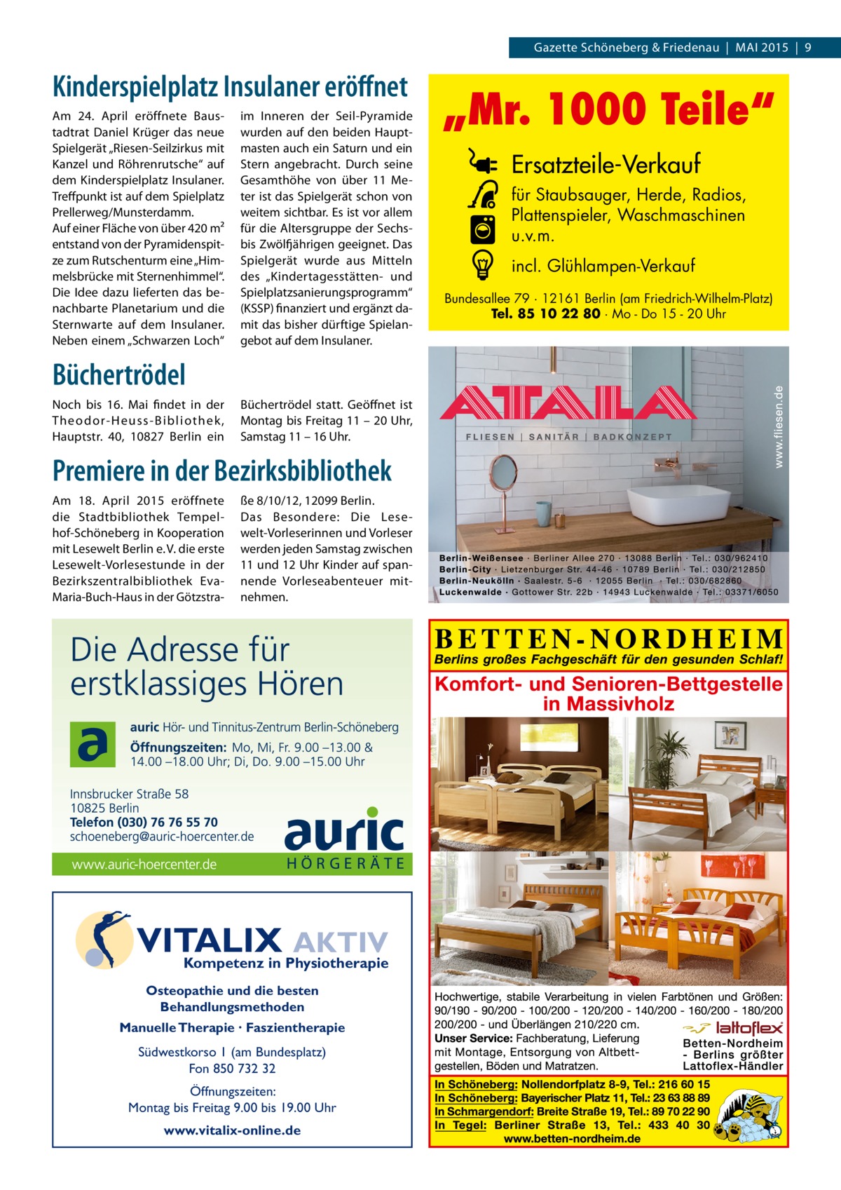 Gazette Schöneberg & Friedenau | MAI 2015 | 9  Kinderspielplatz Insulaner eröffnet Am 24.  April eröffnete Baustadtrat Daniel Krüger das neue Spielgerät „Riesen-Seilzirkus mit Kanzel und Röhrenrutsche“ auf dem Kinderspielplatz Insulaner. Treffpunkt ist auf dem Spielplatz Prellerweg/Munsterdamm. Auf einer Fläche von über 420 m² entstand von der Pyramidenspitze zum Rutschenturm eine „Himmelsbrücke mit Sternenhimmel“. Die Idee dazu lieferten das benachbarte Planetarium und die Sternwarte auf dem Insulaner. Neben einem „Schwarzen Loch“  im Inneren der Seil-Pyramide wurden auf den beiden Hauptmasten auch ein Saturn und ein Stern angebracht. Durch seine Gesamthöhe von über 11 Meter ist das Spielgerät schon von weitem sichtbar. Es ist vor allem für die Altersgruppe der Sechsbis Zwölfjährigen geeignet. Das Spielgerät wurde aus Mitteln des „Kindertagesstätten- und Spielplatzsanierungsprogramm“ (KSSP) finanziert und ergänzt damit das bisher dürftige Spielangebot auf dem Insulaner.  Büchertrödel Noch bis 16.  Mai findet in der Theodor-Heuss-Bibliothek , Hauptstr.  40, 10827  Berlin ein  Büchertrödel statt. Geöffnet ist Montag bis Freitag 11 – 20 Uhr, Samstag 11 – 16 Uhr.  Premiere in der Bezirks­bibliothek Am 18.  April 2015 eröffnete die Stadtbibliothek Tempelhof-Schöneberg in Kooperation mit Lesewelt Berlin e. V. die erste Lesewelt-Vorlesestunde in der Bezirkszentralbibliothek EvaMaria-Buch-Haus in der Götzstra ße 8/10/12, 12099 Berlin. Das Besondere: Die Lesewelt-Vorleserinnen und Vorleser werden jeden Samstag zwischen 11 und 12 Uhr Kinder auf spannende Vorleseabenteuer mitnehmen.  VITALIX AKTIV Kompetenz in Physiotherapie Osteopathie und die besten Behandlungsmethoden Manuelle Therapie · Faszientherapie  Südwestkorso 1 (am Bundesplatz) Fon 850 732 32 Öffnungszeiten: Montag bis Freitag 9.00 bis 19.00 Uhr www.vitalix-online.de  „Mr. 1000 Teile“ Ersatzteile-Verkauf für Staubsauger, Herde, Radios, Plattenspieler, Waschmaschinen u.v.m. incl. Glühlampen-Verkauf Bundesallee 79 · 12161 Berlin (am Friedrich-Wilhelm-Platz) Tel. 85 10 22 80 · Mo - Do 15 - 20 Uhr