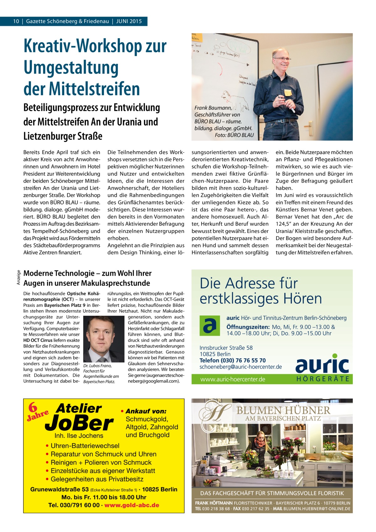 10  |  Gazette Schöneberg & Friedenau  |  JUNI 2015  Kreativ-Workshop zur Umgestaltung der Mittelstreifen Beteiligungsprozess zur Entwicklung der Mittelstreifen An der Urania und Lietzenburger Straße  Anzeige  Bereits Ende April traf sich ein aktiver Kreis von acht Anwohnerinnen und Anwohnern im Hotel President zur Weiterentwicklung der beiden Schöneberger Mittelstreifen An der Urania und Lietzenburger Straße. Der Workshop wurde von BÜRO BLAU – räume. bildung. dialoge. gGmbH moderiert. BÜRO BLAU begleitet den Prozess im Auftrag des Bezirksamtes Tempelhof-Schöneberg und das Projekt wird aus Fördermitteln des Städtebauförderprogramms Aktive Zentren finanziert.  Die Teilnehmenden des Workshops versetzten sich in die Perspektiven möglicher Nutzerinnen und Nutzer und entwickelten Ideen, die die Interessen der Anwohnerschaft, der Hoteliers und die Rahmenbedingungen des Grünflächenamtes berücksichtigen. Diese Interessen wurden bereits in den Vormonaten mittels Aktivierender Befragung der einzelnen Nutzergruppen erhoben. Angelehnt an die Prinzipien aus dem Design Thinking, einer lö Frank Baumann, Geschäftsführer von BÜRO BLAU – räume. bildung. dialoge. gGmbH. Foto: BÜRO BLAU sungsorientierten und anwenderorientierten Kreativtechnik, schufen die Workshop-Teilnehmenden zwei fiktive Grünflächen-Nutzerpaare. Die Paare bilden mit ihren sozio-kulturellen Zugehörigkeiten die Vielfalt der umliegenden Kieze ab. So ist das eine Paar hetero-, das andere homosexuell. Auch Alter, Herkunft und Beruf wurden bewusst breit gewählt. Eines der potentiellen Nutzerpaare hat einen Hund und sammelt dessen Hinterlassenschaften sorgfältig  ein. Beide Nutzerpaare möchten an Pflanz- und Pflegeaktionen mitwirken, so wie es auch viele BürgerInnen und Bürger im Zuge der Befragung geäußert haben. Im Juni wird es voraussichtlich ein Treffen mit einem Freund des Künstlers Bernar Venet geben. Bernar Venet hat den „Arc de 124,5“ an der Kreuzung An der Urania/ Kleiststraße geschaffen. Der Bogen wird besondere Aufmerksamkeit bei der Neugestaltung der Mittelstreifen erfahren.  Moderne Technologie – zum Wohl Ihrer Augen in unserer Makulasprechstunde Die hochauflösende Optische Kohä- rührungslos, ein Weittropfen der Pupilrenztomographie (OCT) – In unserer le ist nicht erforderlich. Das OCT-Gerät Praxis am Bayerischen Platz 9 in Ber- liefert präzise, hochauflösende Bilder lin stehen Ihnen modernste Untersu- Ihrer Netzhaut. Nicht nur Makuladegeneration, sondern auch chungsgeräte zur Untersuchung Ihrer Augen zur Gefäßerkrankungen, die zu Verfügung. ComputerbasierHerzinfarkt oder Schlaganfall te Messverfahren wie unser führen können, und BlutHD OCT Cirrus liefern exakte druck sind sehr oft anhand Bilder für die Früherkennung von Netzhautveränderungen von Netzhauterkrankungen diagnostizierbar. Genauso können wir bei Patienten mit und eignen sich zudem besonders zur Diagnosestel- Dr. Lubos Frano, Glaukom den Sehnervschalung und Verlaufskontrolle Facharzt für den analysieren. Wir beraten Sie gerne (augenaerzteschoemit Dokumentation. Die Augenheilkunde am Untersuchung ist dabei be- Bayerischen Platz. neberg@googlemail.com).  6 re Atelier  Jah  JoBer Inh. Ilse Jochens  • Ankauf von: Schmuckgold, Altgold, Zahngold und Bruchgold  • Uhren-Batteriewechsel • Reparatur von Schmuck und Uhren • Reinigen + Polieren von Schmuck • Einzelstücke aus eigener Werkstatt • Gelegenheiten aus Privatbesitz Grunewaldstraße 53 (Ecke Kufsteiner Straße 1) · 10825 Berlin Mo. bis Fr. 11.00 bis 18.00 Uhr Tel. 030/791 60 00 · www.gold-abc.de  DAS FACHGESCHÄFT FÜR STIMMUNGSVOLLE FLORISTIK FRANK HÖFTMANN FLORISTTECHNIKER · BAYERISCHER PLATZ 6 · 10779 BERLIN TEL 030 218 38 68 · FAX 030 217 62 35 · MAIL BLUMEN.HUEBNER@T-ONLINE.DE