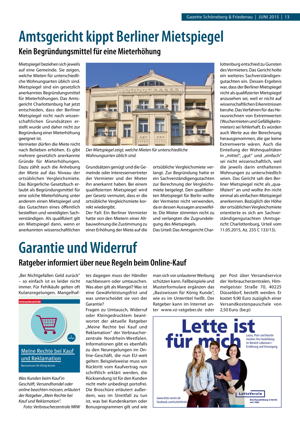 Gazette Schöneberg & Friedenau  |  JUNI 2015  |  13  Amtsgericht kippt Berliner Mietspiegel Kein Begründungsmittel für eine Mieterhöhung Mietspiegel beziehen sich jeweils auf eine Gemeinde. Sie zeigen, welche Mieten für unterschiedliche Wohnungsarten üblich sind. Mietspiegel sind ein gesetzlich anerkanntes Begründungsmittel für Mieterhöhungen. Das Amtsgericht Charlottenburg hat jetzt entschieden, dass der Berliner Mietspiegel nicht nach wissenschaftlichen Grundsätzen erstellt wurde und daher nicht zur Begründung einer Mieterhöhung geeignet ist. Vermieter dürfen die Miete nicht nach Belieben erhöhen. Es gibt mehrere gesetzlich anerkannte Gründe für Mieterhöhungen. Dazu zählt auch die Anhebung der Miete auf das Niveau der ortsüblichen Vergleichsmiete. Das Bürgerliche Gesetzbuch erlaubt als Begründungsmittel für eine solche Mieterhöhung unter anderem einen Mietspiegel und das Gutachten eines öffentlich bestellten und vereidigten Sachverständigen. Als qualifiziert gilt ein Mietspiegel dann, wenn er anerkannten wissenschaftlichen  Der Mietspiegel zeigt, welche Mieten für unterschiedliche Wohnungsarten üblich sind. Grundsätzen genügt und die Gemeinde oder Interessenvertreter der Vermieter und der Mieter ihn anerkannt haben. Bei einem qualifizierten Mietspiegel wird per Gesetz vermutet, dass er die ortsübliche Vergleichsmiete korrekt wiedergibt. Der Fall: Ein Berliner Vermieter hatte von den Mietern einer Altbauwohnung die Zustimmung zu einer Erhöhung der Miete auf die  ortsübliche Vergleichsmiete verlangt. Zur Begründung hatte er ein Sachverständigengutachten zur Berechnung der Vergleichsmiete beigelegt. Den qualifizierten Mietspiegel für Berlin wollte der Vermieter nicht verwenden, da er dessen Aussagen anzweifelte. Die Mieter stimmten nicht zu und verlangten die Zugrundelegung des Mietspiegels. Das Urteil: Das Amtsgericht Char lottenburg entschied zu Gunsten des Vermieters. Das Gericht holte ein weiteres Sachverständigengutachten ein. Dessen Ergebnis war, dass der Berliner Mietspiegel nicht als qualifizierter Mietspiegel anzusehen sei, weil er nicht auf wissenschaftlichen Erkenntnissen beruhe. Das Verfahren für das Herausrechnen von Extremwerten (Wuchermieten und Gefälligkeitsmieten) sei fehlerhaft. Es würden auch Werte aus der Berechnung herausgenommen, die gar keine Extremwerte wären. Auch die Einteilung der Wohnqualitäten in „mittel“, „gut“ und „einfach“ sei nicht wissenschaftlich, weil die jeweils darin enthaltenen Wohnungen zu unterschiedlich seien. Das Gericht sah den Berliner Mietspiegel nicht als „qualifiziert“ an und wollte ihn nicht einmal als einfachen Mietspiegel anerkennen. Bezüglich der Höhe der ortsüblichen Vergleichsmiete orientierte es sich am Sachverständigengutachten (Amtsgericht Charlottenburg, Urteil vom 11.05.2015, Az. 235 C 133/13).  Garantie und Widerruf Ratgeber informiert über neue Regeln beim Online-Kauf „Bei Nichtgefallen Geld zurück“ – so einfach ist es leider nicht immer. Für Fehlkäufe gelten oft Kulanzregelungen. Mangelhaf Was Kunden beim Kauf in Geschäft, Versandhandel oder online beachten müssen, erläutert der Ratgeber „Mein Rechte bei Kauf und Reklamation“. � Foto: Verbraucherzentrale NRW  tes dagegen muss der Händler nachbessern oder umtauschen. Was aber gilt als Mangel? Was ist eine Gewährleistungsfrist und was unterscheidet sie von der Garantie? Fragen zu Umtausch, Widerruf oder Kleingedrucktem beantwortet der aktuelle Ratgeber „Meine Rechte bei Kauf und Reklamation“ der Verbraucherzentrale Nordrhein-Westfalen. Informationen gibt es ebenfalls zu den Neuregelungen im Online-Geschäft, die nun EU-weit gelten: Beispielsweise muss ein Rücktritt vom Kaufvertrag nun schriftlich erklärt werden, die Rücksendung ist für den Kunden nicht mehr unbedingt portofrei. Die Broschüre erläutert außerdem, was im Streitfall zu tun ist, was bei Kundenkarten oder Bonusprogrammen gilt und wie  man sich vor unlauterer Werbung schützen kann. Fallbeispiele und Musterformulare ergänzen das „Basiswissen für König Kunde“, wie es im Untertitel heißt. Der Ratgeber kann im Internet unter www.vz-ratgeber.de oder  per Post über Versandservice der Verbraucherzentralen, Himmelgeister Straße  70, 40225 Düsseldorf, bestellt werden. Er kostet 9,90 Euro zuzüglich einer Versandkostenpauschale von 2,50 Euro. (be.p)