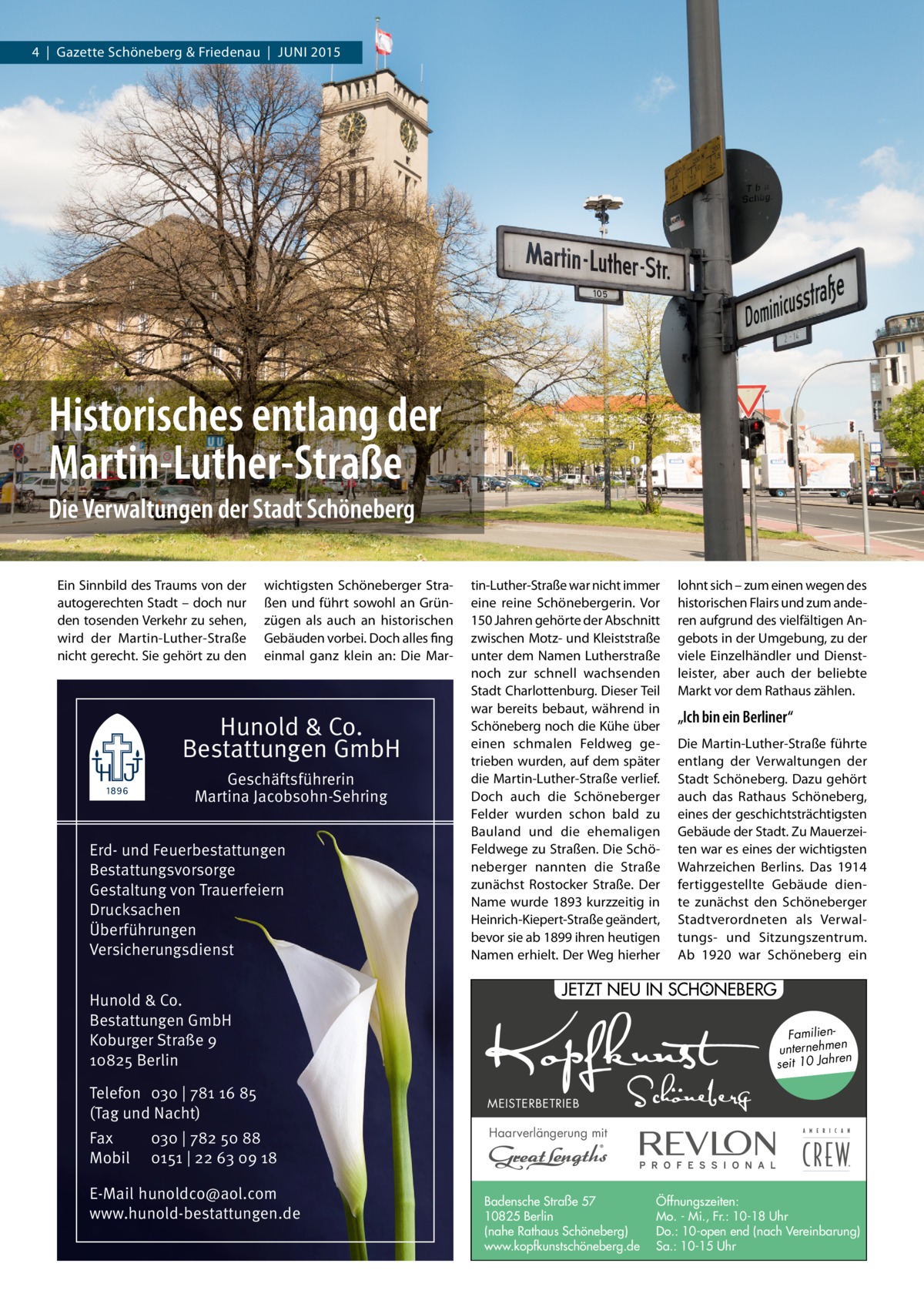 4  |  Gazette Schöneberg & Friedenau  |  JUNI 2015  Historisches entlang der Martin-Luther-Straße Die Verwaltungen der Stadt Schöneberg Ein Sinnbild des Traums von der autogerechten Stadt – doch nur den tosenden Verkehr zu sehen, wird der Martin-Luther-Straße nicht gerecht. Sie gehört zu den  wichtigsten Schöneberger Straßen und führt sowohl an Grünzügen als auch an historischen Gebäuden vorbei. Doch alles fing einmal ganz klein an: Die Mar Hunold & Co. Bestattungen GmbH Geschäftsführerin Martina Jacobsohn-Sehring Erd- und Feuerbestattungen Bestattungsvorsorge Gestaltung von Trauerfeiern Drucksachen Überführungen Versicherungsdienst Hunold & Co. Bestattungen GmbH Koburger Straße 9 10825 Berlin Telefon 030 | 781 16 85 (Tag und Nacht) Fax Mobil  030 | 782 50 88 0151 | 22 63 09 18  E-Mail hunoldco@aol.com www.hunold-bestattungen.de  tin-Luther-Straße war nicht immer eine reine Schönebergerin. Vor 150 Jahren gehörte der Abschnitt zwischen Motz- und Kleiststraße unter dem Namen Lutherstraße noch zur schnell wachsenden Stadt Charlottenburg. Dieser Teil war bereits bebaut, während in Schöneberg noch die Kühe über einen schmalen Feldweg getrieben wurden, auf dem später die Martin-Luther-Straße verlief. Doch auch die Schöneberger Felder wurden schon bald zu Bauland und die ehemaligen Feldwege zu Straßen. Die Schöneberger nannten die Straße zunächst Rostocker Straße. Der Name wurde 1893 kurzzeitig in Heinrich-Kiepert-Straße geändert, bevor sie ab 1899 ihren heutigen Namen erhielt. Der Weg hierher  lohnt sich – zum einen wegen des historischen Flairs und zum anderen aufgrund des vielfältigen Angebots in der Umgebung, zu der viele Einzelhändler und Dienstleister, aber auch der beliebte Markt vor dem Rathaus zählen.  „Ich bin ein Berliner“ Die Martin-Luther-Straße führte entlang der Verwaltungen der Stadt Schöneberg. Dazu gehört auch das Rathaus Schöneberg, eines der geschichtsträchtigsten Gebäude der Stadt. Zu Mauerzeiten war es eines der wichtigsten Wahrzeichen Berlins. Das 1914 fertiggestellte Gebäude diente zunächst den Schöneberger Stadtverordneten als Verwaltungs- und Sitzungszentrum. Ab 1920 war Schöneberg ein  : JETZT NEU IN SCHONEBERG Familienunternehmen en seit 10 Jahr MEISTERBETRIEB  Haarverlängerung mit  Badensche Straße 57 10825 Berlin (nahe Rathaus Schöneberg) www.kopfkunstschöneberg.de  Öffnungszeiten: Mo. - Mi., Fr.: 10-18 Uhr Do.: 10-open end (nach Vereinbarung) Sa.: 10-15 Uhr