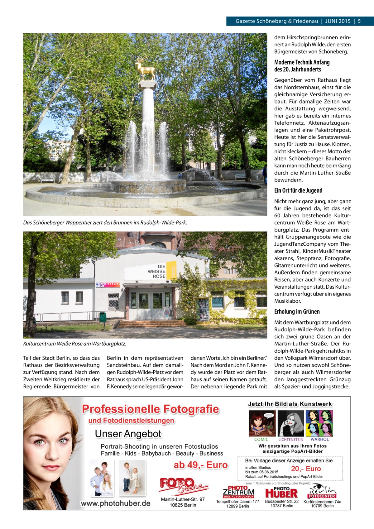 Gazette Schöneberg & Friedenau  |  JUNI 2015  |  5 dem Hirschspringbrunnen erinnert an Rudolph Wilde, den ersten Bürgermeister von Schöneberg.  Moderne Technik Anfang des 20. Jahrhunderts Gegenüber vom Rathaus liegt das Nordsternhaus, einst für die gleichnamige Versicherung erbaut. Für damalige Zeiten war die Ausstattung wegweisend, hier gab es bereits ein internes Telefonnetz, Aktenaufzugsanlagen und eine Paketrohrpost. Heute ist hier die Senatsverwaltung für Justiz zu Hause. Klotzen, nicht kleckern – dieses Motto der alten Schöneberger Bauherren kann man noch heute beim Gang durch die Martin-Luther-Straße bewundern.  Ein Ort für die Jugend Nicht mehr ganz jung, aber ganz für die Jugend da, ist das seit 60  Jahren bestehende Kulturcentrum Weiße Rose am Wartburgplatz. Das Programm enthält Gruppenangebote wie die JugendTanzCompany vom Theater Strahl, KinderMusikTheater akarens, Stepptanz, Fotografie, Gitarrenunterricht und weiteres. Außerdem finden gemeinsame Reisen, aber auch Konzerte und Veranstaltungen statt. Das Kulturcentrum verfügt über ein eigenes Musiklabor.  Das Schöneberger Wappentier ziert den Brunnen im Rudolph-Wilde-Park.  Erholung im Grünen  Kulturcentrum Weiße Rose am Wartburgplatz. Teil der Stadt Berlin, so dass das Rathaus der Bezirksverwaltung zur Verfügung stand. Nach dem Zweiten Weltkrieg residierte der Regierende Bürgermeister von  Berlin in dem repräsentativen Sandsteinbau. Auf dem damaligen Rudolph-Wilde-Platz vor dem Rathaus sprach US-Präsident John F. Kennedy seine legendär gewor denen Worte „Ich bin ein Berliner.“ Nach dem Mord an John F. Kennedy wurde der Platz vor dem Rathaus auf seinen Namen getauft. Der nebenan liegende Park mit  Mit dem Wartburgplatz und dem Rudolph-Wilde-Park befinden sich zwei grüne Oasen an der Martin-Luther-Straße. Der Rudolph-Wilde-Park geht nahtlos in den Volkspark Wilmersdorf über. Und so nutzen sowohl Schöneberger als auch Wilmersdorfer den langgestreckten Grünzug als Spazier- und Joggingstrecke.