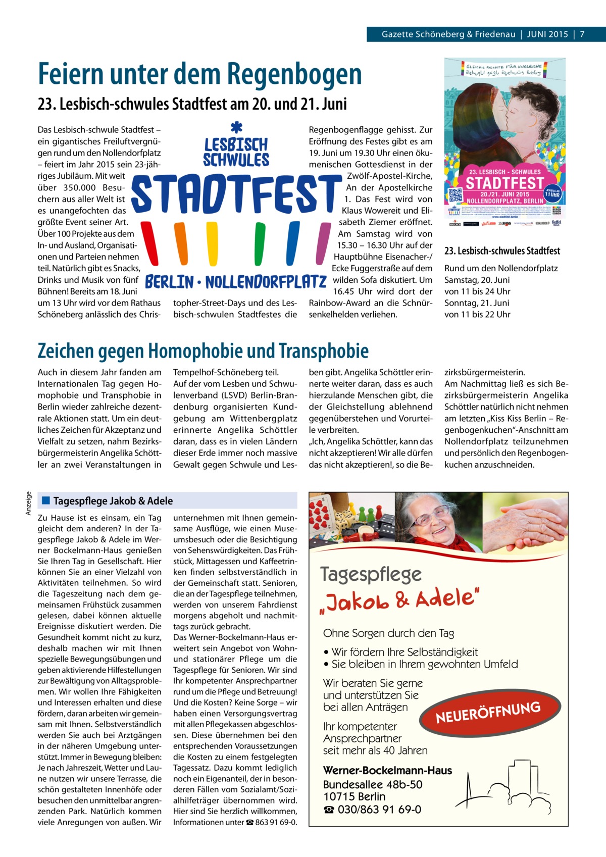 Gazette Schöneberg & Friedenau  |  JUNI 2015  |  7  Feiern unter dem Regenbogen 23. Lesbisch-schwules Stadtfest am 20. und 21. Juni  topher-Street-Days und des Lesbisch-schwulen Stadtfestes die  Regenbogenflagge gehisst. Zur Eröffnung des Festes gibt es am 19. Juni um 19.30 Uhr einen ökumenischen Gottesdienst in der Zwölf-Apostel-Kirche, An der Apostelkirche 1. Das Fest wird von Klaus Wowereit und Elisabeth Ziemer eröffnet. Am Samstag wird von 15.30 – 16.30 Uhr auf der Hauptbühne Eisenacher-/ Ecke Fuggerstraße auf dem wilden Sofa diskutiert. Um 16.45  Uhr wird dort der Rainbow-Award an die Schnürsenkelhelden verliehen.  JEWEILS AB  11 UHR  Plakatmotiv: event-illustration.de  Das Lesbisch-schwule Stadtfest – ein gigantisches Freiluftvergnügen rund um den Nollendorfplatz – feiert im Jahr 2015 sein 23-jähriges Jubiläum. Mit weit über 350.000 Besuchern aus aller Welt ist es unangefochten das größte Event seiner Art. Über 100 Projekte aus dem In- und Ausland, Organisationen und Parteien nehmen teil. Natürlich gibt es Snacks, Drinks und Musik von fünf Bühnen! Bereits am 18. Juni um 13 Uhr wird vor dem Rathaus Schöneberg anlässlich des Chris Alois Oberbacher • American Ice Cream • Axel Hotel Berlin • Berliner Sparkasse • Best Western Hotel Kantstraße • Blind Leading the Blind • Blue Boy Bar BM Ideen & Service • Boiler Berlin Sauna • Boner Magazine • Butcherei Lindinger • Café Berio • Café Kalwil • Connection • Dreizehn • Elefant Ermster & Preußler Versicherungen • Gear Berlin • Große Freiheit • Hafen • Heile Welt • Heuriger Gustav • Himmelreich • Make Life Better • Manfred Schandl Mann-O-Meter e.V. • Mercure Hotel Berlin Zentrum • Mister B. • More • New Action • OM PartyEvents • Pinocchio • Prinzknecht • Reederei Riedel • RoB Berlin Rübenkamp Events • Sally Bowles • Schall und Rauch • Scheune • Tabasco • The Day To Remember • Tom's Bar • Toms Hotel • Tramp´s • Young-Action  www.stadtfest.berlin  23. Lesbisch-schwules Stadtfest Rund um den Nollendorfplatz Samstag, 20. Juni von 11 bis 24 Uhr Sonntag, 21. Juni von 11 bis 22 Uhr  Zeichen gegen Homophobie und Transphobie  Anzeige  Auch in diesem Jahr fanden am Internationalen Tag gegen Homophobie und Transphobie in Berlin wieder zahlreiche dezentrale Aktionen statt. Um ein deutliches Zeichen für Akzeptanz und Vielfalt zu setzen, nahm Bezirksbürgermeisterin Angelika Schöttler an zwei Veranstaltungen in  Tempelhof-Schöneberg teil. Auf der vom Lesben und Schwulenverband (LSVD) Berlin-Brandenburg organisierten Kundgebung am Wittenbergplatz erinnerte Angelika Schöttler daran, dass es in vielen Ländern dieser Erde immer noch massive Gewalt gegen Schwule und Les ben gibt. Angelika Schöttler erinnerte weiter daran, dass es auch hierzulande Menschen gibt, die der Gleichstellung ablehnend gegenüberstehen und Vorurteile verbreiten. „Ich, Angelika Schöttler, kann das nicht akzeptieren! Wir alle dürfen das nicht akzeptieren!, so die Be zirksbürgermeisterin. Am Nachmittag ließ es sich Bezirksbürgermeisterin Angelika Schöttler natürlich nicht nehmen am letzten „Kiss Kiss Berlin – Regenbogenkuchen“-Anschnitt am Nollendorfplatz teilzunehmen und persönlich den Regenbogenkuchen anzuschneiden.  Tagespflege Jakob & Adele Zu Hause ist es einsam, ein Tag gleicht dem anderen? In der Tagespflege Jakob & Adele im Werner Bockelmann-Haus genießen Sie Ihren Tag in Gesellschaft. Hier können Sie an einer Vielzahl von Aktivitäten teilnehmen. So wird die Tageszeitung nach dem gemeinsamen Frühstück zusammen gelesen, dabei können aktuelle Ereignisse diskutiert werden. Die Gesundheit kommt nicht zu kurz, deshalb machen wir mit Ihnen spezielle Bewegungsübungen und geben aktivierende Hilfestellungen zur Bewältigung von Alltagsproblemen. Wir wollen Ihre Fähigkeiten und Interessen erhalten und diese fördern, daran arbeiten wir gemeinsam mit Ihnen. Selbstverständlich werden Sie auch bei Arztgängen in der näheren Umgebung unterstützt. Immer in Bewegung bleiben: Je nach Jahreszeit, Wetter und Laune nutzen wir unsere Terrasse, die schön gestalteten Innenhöfe oder besuchen den unmittelbar angrenzenden Park. Natürlich kommen viele Anregungen von außen. Wir  unternehmen mit Ihnen gemeinsame Ausflüge, wie einen Museumsbesuch oder die Besichtigung von Sehenswürdigkeiten. Das Frühstück, Mittagessen und Kaffeetrinken finden selbstverständlich in der Gemeinschaft statt. Senioren, die an der Tagespflege teilnehmen, werden von unserem Fahrdienst morgens abgeholt und nachmittags zurück gebracht. Das Werner-Bockelmann-Haus erweitert sein Angebot von Wohnund stationärer Pflege um die Tagespflege für Senioren. Wir sind Ihr kompetenter Ansprechpartner rund um die Pflege und Betreuung! Und die Kosten? Keine Sorge – wir haben einen Versorgungsvertrag mit allen Pflegekassen abgeschlossen. Diese übernehmen bei den entsprechenden Voraussetzungen die Kosten zu einem festgelegten Tagessatz. Dazu kommt lediglich noch ein Eigenanteil, der in besonderen Fällen vom Sozialamt/Sozialhilfeträger übernommen wird. Hier sind Sie herzlich willkommen, Informationen unter ☎ 863 91 69-0.  Ohne Sorgen durch den Tag • Wir fördern Ihre Selbständigkeit • Sie bleiben in Ihrem gewohnten Umfeld Wir beraten Sie gerne und unterstützen Sie bei allen Anträgen Ihr kompetenter Ansprechpartner seit mehr als 40 Jahren  NUNG  NEUERÖFF  Werner-Bockelmann-Haus Bundesallee 48b-50 10715 Berlin ☎ 030/863 91 69-0