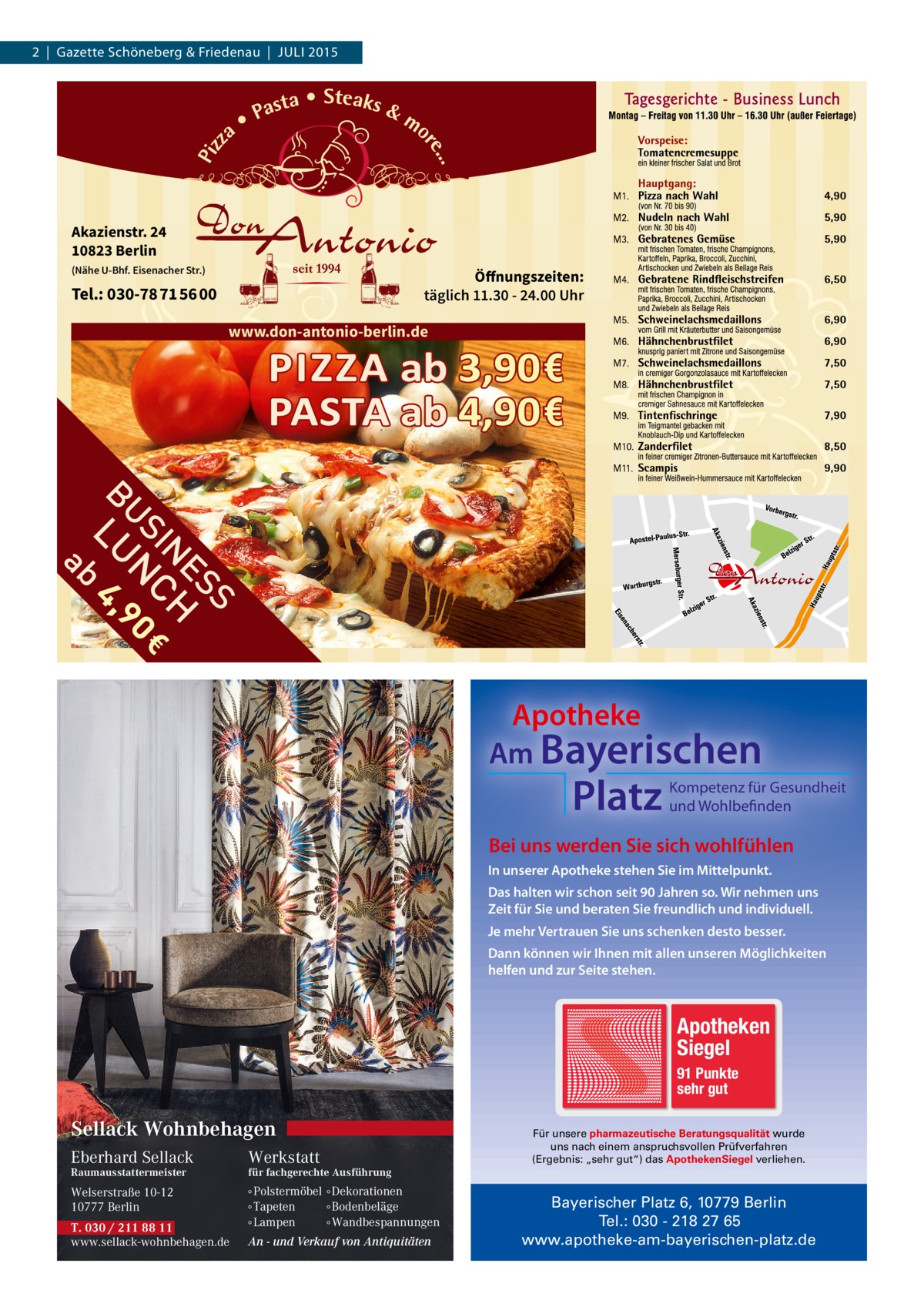 2  |  Gazette Schöneberg & Friedenau  |  JULI 2015  Akazienstr. 24 10823 Berlin (Nähe U-Bhf. Eisenacher Str.)  Öffnungszeiten: täglich 11.30 - 24.00 Uhr  Tel.: 030-78 71 56 00  www.don-antonio-berlin.de  Apotheke Am Bayerischen  Platz  Kompetenz für Gesundheit und Wohlbefinden  Bei uns werden Sie sich wohlfühlen In unserer Apotheke stehen Sie im Mittelpunkt. Das halten wir schon seit 90 Jahren so. Wir nehmen uns Zeit für Sie und beraten Sie freundlich und individuell. Je mehr Vertrauen Sie uns schenken desto besser. Dann können wir Ihnen mit allen unseren Möglichkeiten helfen und zur Seite stehen.  Apotheken Siegel 91 Punkte sehr gut  Sellack Wohnbehagen Eberhard Sellack  Werkstatt  Welserstraße 10-12 10777 Berlin  ∘ Polstermöbel ∘ Dekorationen ∘ Tapeten ∘ Bodenbeläge ∘ Lampen ∘ Wandbespannungen  Raumausstattermeister  T. 030 / 211 88 11 www.sellack-wohnbehagen.de  Für unsere pharmazeutische Beratungsqualität wurde uns nach einem anspruchsvollen Prüfverfahren (Ergebnis: „sehr gut“) das ApothekenSiegel verliehen.  für fachgerechte Ausführung  An - und Verkauf von Antiquitäten  Bayerischer Platz 6, 10779 Berlin Tel.: 030 - 218 27 65 www.apotheke-am-bayerischen-platz.de