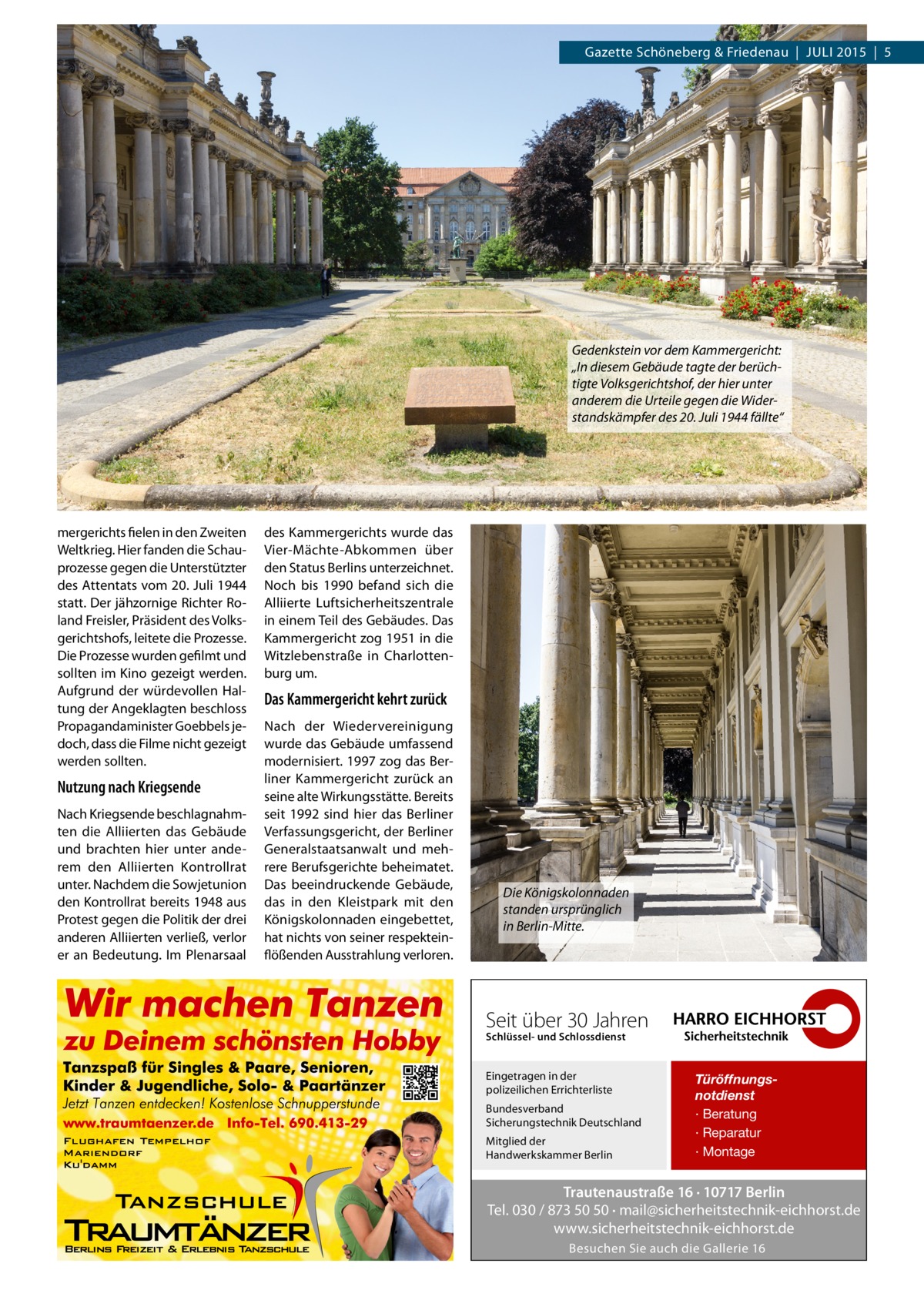 Gazette Schöneberg & Friedenau  |  JULI 2015  |  5  Gedenkstein vor dem Kammergericht: „In diesem Gebäude tagte der berüchtigte Volksgerichtshof, der hier unter anderem die Urteile gegen die Widerstandskämpfer des 20. Juli 1944 fällte“  mergerichts fielen in den Zweiten Weltkrieg. Hier fanden die Schauprozesse gegen die Unterstützter des Attentats vom 20. Juli 1944 statt. Der jähzornige Richter Roland Freisler, Präsident des Volksgerichtshofs, leitete die Prozesse. Die Prozesse wurden gefilmt und sollten im Kino gezeigt werden. Aufgrund der würdevollen Haltung der Angeklagten beschloss Propagandaminister Goebbels jedoch, dass die Filme nicht gezeigt werden sollten.  Nutzung nach Kriegsende Nach Kriegsende beschlagnahmten die Alliierten das Gebäude und brachten hier unter anderem den Alliierten Kontrollrat unter. Nachdem die Sowjetunion den Kontrollrat bereits 1948 aus Protest gegen die Politik der drei anderen Alliierten verließ, verlor er an Bedeutung. Im Plenarsaal  des Kammergerichts wurde das Vier-Mächte-Abkommen über den Status Berlins unterzeichnet. Noch bis 1990 befand sich die Alliierte Luftsicherheitszentrale in einem Teil des Gebäudes. Das Kammergericht zog 1951 in die Witzlebenstraße in Charlottenburg um.  Das Kammergericht kehrt zurück Nach der Wiedervereinigung wurde das Gebäude umfassend modernisiert. 1997 zog das Berliner Kammergericht zurück an seine alte Wirkungsstätte. Bereits seit 1992 sind hier das Berliner Verfassungsgericht, der Berliner Generalstaatsanwalt und mehrere Berufsgerichte beheimatet. Das beeindruckende Gebäude, das in den Kleistpark mit den Königskolonnaden eingebettet, hat nichts von seiner respekteinflößenden Ausstrahlung verloren.  Die Königskolonnaden standen ursprünglich in Berlin-Mitte.  Seit über 30 Jahren Schlüssel- und Schlossdienst  Eingetragen in der polizeilichen Errichterliste Bundesverband Sicherungstechnik Deutschland Mitglied der Handwerkskammer Berlin  Türöffnungsnotdienst · Beratung · Reparatur · Montage  Trautenaustraße 16 · 10717 Berlin Tel. 030 / 873 50 50 · mail@sicherheitstechnik-eichhorst.de www.sicherheitstechnik-eichhorst.de Besuchen Sie auch die Gallerie 16