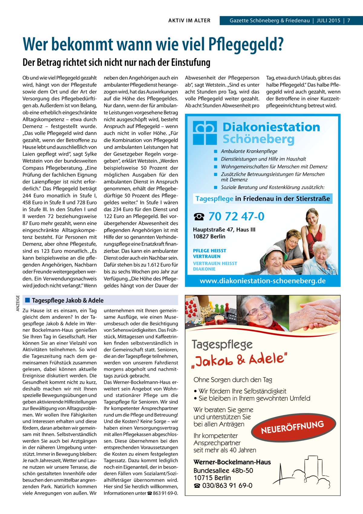 AKTIV IM ALTER  Gazette Schöneberg & Friedenau  |  JULI 2015  |  7  Wer bekommt wann wie viel Pflegegeld? Der Betrag richtet sich nicht nur nach der Einstufung  ANZEIGE  Ob und wie viel Pflegegeld gezahlt wird, hängt von der Pflegestufe sowie dem Ort und der Art der Versorgung des Pflegebedürftigen ab. Außerdem ist von Belang, ob eine erheblich eingeschränkte Alltagskompetenz – etwa durch Demenz – festgestellt wurde. „Das volle Pflegegeld wird dann gezahlt, wenn der Betroffene zu Hause lebt und ausschließlich von Laien gepflegt wird“, sagt Sylke Wetstein von der bundesweiten Compass Pflegeberatung. „Eine Prüfung der fachlichen Eignung der Laienpfleger ist nicht erforderlich.“ Das Pflegegeld beträgt 244  Euro monatlich in Stufe I, 458 Euro in Stufe II und 728 Euro in Stufe III. In den Stufen I und II werden 72 beziehungsweise 87 Euro mehr gezahlt, wenn eine eingeschränkte Alltagskompetenz besteht. Für Personen mit Demenz, aber ohne Pflegestufe, sind es 123  Euro monatlich. „Es kann beispielsweise an die pflegenden Angehörigen, Nachbarn oder Freunde weitergegeben werden. Ein Verwendungsnachweis wird jedoch nicht verlangt.“ Wenn  neben den Angehörigen auch ein ambulanter Pflegedienst herangezogen wird, hat das Auswirkungen auf die Höhe des Pflegegeldes. Nur dann, wenn der für ambulante Leistungen vorgesehene Betrag nicht ausgeschöpft wird, besteht Anspruch auf Pflegegeld – wenn auch nicht in voller Höhe. „Für die Kombination von Pflegegeld und ambulanten Leistungen hat der Gesetzgeber Regeln vorgegeben“, erklärt Wetstein. „Werden beispielsweise 50  Prozent der möglichen Ausgaben für den ambulanten Dienst in Anspruch genommen, erhält der Pflegebedürftige 50  Prozent des Pflegegeldes weiter.“ In Stufe I wären das 234 Euro für den Dienst und 122 Euro an Pflegegeld. Bei vorübergehender Abwesenheit des pflegenden Angehörigen ist mit Hilfe der so genannten Verhinderungspflege eine Ersatzkraft finanzierbar. Das kann ein ambulanter Dienst oder auch ein Nachbar sein. Dafür stehen bis zu 1.612 Euro für bis zu sechs Wochen pro Jahr zur Verfügung. „Die Höhe des Pflegegeldes hängt von der Dauer der  Abwesenheit der Pflegeperson ab“, sagt Wetstein. „Sind es unter acht Stunden pro Tag, wird das volle Pflegegeld weiter gezahlt. Ab acht Stunden Abwesenheit pro  Tag, etwa durch Urlaub, gibt es das halbe Pflegegeld.“ Das halbe Pflegegeld wird auch gezahlt, wenn der Betroffene in einer Kurzzeitpflegeeinrichtung betreut wird.  ◾ ◾ ◾ ◾  Ambulante Krankenpflege Dienstleistungen und Hilfe im Haushalt Wohngemeinschaften für Menschen mit Demenz Zusätzliche Betreuungsleistungen für Menschen mit Demenz ◾ Soziale Beratung und Kostenklärung zusätzlich:  Tagespflege in Friedenau in der Stierstraße  ☎ 70 72 47-0 Hauptstraße 47, Haus III 10827 Berlin PFLEGE HEISST VERTRAUEN VERTRAUEN HEISST DIAKONIE  www.diakoniestation-schoeneberg.de  Tagespflege Jakob & Adele Zu Hause ist es einsam, ein Tag gleicht dem anderen? In der Tagespflege Jakob & Adele im Werner Bockelmann-Haus genießen Sie Ihren Tag in Gesellschaft. Hier können Sie an einer Vielzahl von Aktivitäten teilnehmen. So wird die Tageszeitung nach dem gemeinsamen Frühstück zusammen gelesen, dabei können aktuelle Ereignisse diskutiert werden. Die Gesundheit kommt nicht zu kurz, deshalb machen wir mit Ihnen spezielle Bewegungsübungen und geben aktivierende Hilfestellungen zur Bewältigung von Alltagsproblemen. Wir wollen Ihre Fähigkeiten und Interessen erhalten und diese fördern, daran arbeiten wir gemeinsam mit Ihnen. Selbstverständlich werden Sie auch bei Arztgängen in der näheren Umgebung unterstützt. Immer in Bewegung bleiben: Je nach Jahreszeit, Wetter und Laune nutzen wir unsere Terrasse, die schön gestalteten Innenhöfe oder besuchen den unmittelbar angrenzenden Park. Natürlich kommen viele Anregungen von außen. Wir  unternehmen mit Ihnen gemeinsame Ausflüge, wie einen Museumsbesuch oder die Besichtigung von Sehenswürdigkeiten. Das Frühstück, Mittagessen und Kaffeetrinken finden selbstverständlich in der Gemeinschaft statt. Senioren, die an der Tagespflege teilnehmen, werden von unserem Fahrdienst morgens abgeholt und nachmittags zurück gebracht. Das Werner-Bockelmann-Haus erweitert sein Angebot von Wohnund stationärer Pflege um die Tagespflege für Senioren. Wir sind Ihr kompetenter Ansprechpartner rund um die Pflege und Betreuung! Und die Kosten? Keine Sorge – wir haben einen Versorgungsvertrag mit allen Pflegekassen abgeschlossen. Diese übernehmen bei den entsprechenden Voraussetzungen die Kosten zu einem festgelegten Tagessatz. Dazu kommt lediglich noch ein Eigenanteil, der in besonderen Fällen vom Sozialamt/Sozialhilfeträger übernommen wird. Hier sind Sie herzlich willkommen, Informationen unter ☎ 863 91 69-0.  Ohne Sorgen durch den Tag • Wir fördern Ihre Selbständigkeit • Sie bleiben in Ihrem gewohnten Umfeld Wir beraten Sie gerne und unterstützen Sie bei allen Anträgen Ihr kompetenter Ansprechpartner seit mehr als 40 Jahren  NUNG  NEUERÖFF  Werner-Bockelmann-Haus Bundesallee 48b-50 10715 Berlin ☎ 030/863 91 69-0