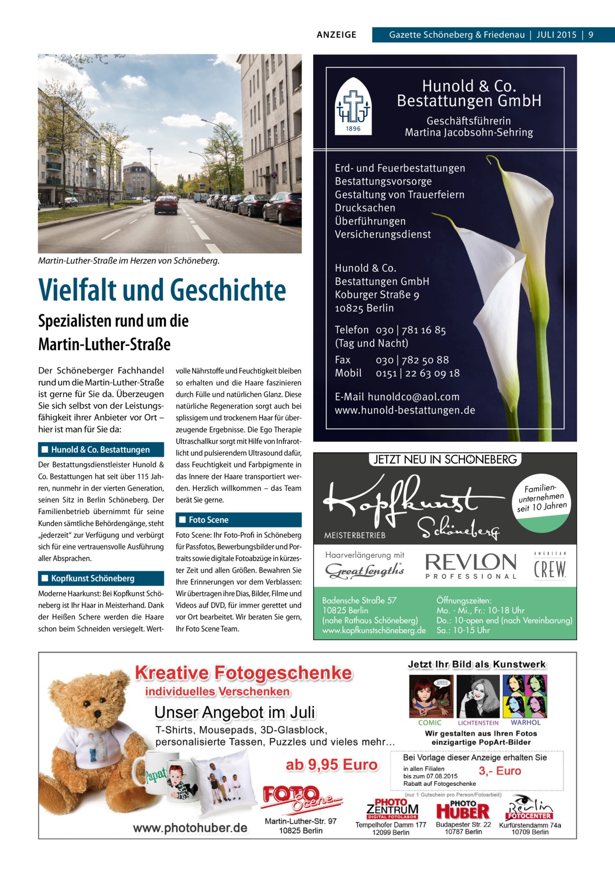 ANZEIGE  Gazette Schöneberg & Friedenau  |  JULI 2015  |  9  Hunold & Co. Bestattungen GmbH Geschäftsführerin Martina Jacobsohn-Sehring Erd- und Feuerbestattungen Bestattungsvorsorge Gestaltung von Trauerfeiern Drucksachen Überführungen Versicherungsdienst Martin-Luther-Straße im Herzen von Schöneberg.  Vielfalt und Geschichte Spezialisten rund um die Martin-Luther-Straße Der Schöneberger Fachhandel rund um die Martin-Luther-Straße ist gerne für Sie da. Überzeugen Sie sich selbst von der Leistungsfähigkeit ihrer Anbieter vor Ort – hier ist man für Sie da: ◼◼ Hunold & Co. Bestattungen Der Bestattungsdienstleister Hunold & Co. Bestattungen hat seit über 115 Jahren, nunmehr in der vierten Generation, seinen Sitz in Berlin Schöneberg. Der Familienbetrieb übernimmt für seine Kunden sämtliche Behördengänge, steht „jederzeit“ zur Verfügung und verbürgt sich für eine vertrauensvolle Ausführung aller Absprachen.  ◼◼ Kopfkunst Schöneberg Moderne Haarkunst: Bei Kopfkunst Schöneberg ist Ihr Haar in Meisterhand. Dank der Heißen Schere werden die Haare schon beim Schneiden versiegelt. Wert volle Nährstoffe und Feuchtigkeit bleiben so erhalten und die Haare faszinieren durch Fülle und natürlichen Glanz. Diese natürliche Regeneration sorgt auch bei splissigem und trockenem Haar für überzeugende Ergebnisse. Die Ego Therapie Ultraschallkur sorgt mit Hilfe von Infrarotlicht und pulsierendem Ultrasound dafür, dass Feuchtigkeit und Farbpigmente in das Innere der Haare transportiert werden. Herzlich willkommen – das Team berät Sie gerne.  Hunold & Co. Bestattungen GmbH Koburger Straße 9 10825 Berlin Telefon 030 | 781 16 85 (Tag und Nacht) Fax Mobil  030 | 782 50 88 0151 | 22 63 09 18  E-Mail hunoldco@aol.com www.hunold-bestattungen.de  : JETZT NEU IN SCHONEBERG Familienunternehmen en seit 10 Jahr  ◼◼ Foto Scene Foto Scene: Ihr Foto-Profi in Schöneberg für Passfotos, Bewerbungsbilder und Portraits sowie digitale Fotoabzüge in kürzester Zeit und allen Größen. Bewahren Sie Ihre Erinnerungen vor dem Verblassen: Wir übertragen ihre Dias, Bilder, Filme und Videos auf DVD, für immer gerettet und vor Ort bearbeitet. Wir beraten Sie gern, Ihr Foto Scene Team.  MEISTERBETRIEB  Haarverlängerung mit  Badensche Straße 57 10825 Berlin (nahe Rathaus Schöneberg) www.kopfkunstschöneberg.de  Öffnungszeiten: Mo. - Mi., Fr.: 10-18 Uhr Do.: 10-open end (nach Vereinbarung) Sa.: 10-15 Uhr