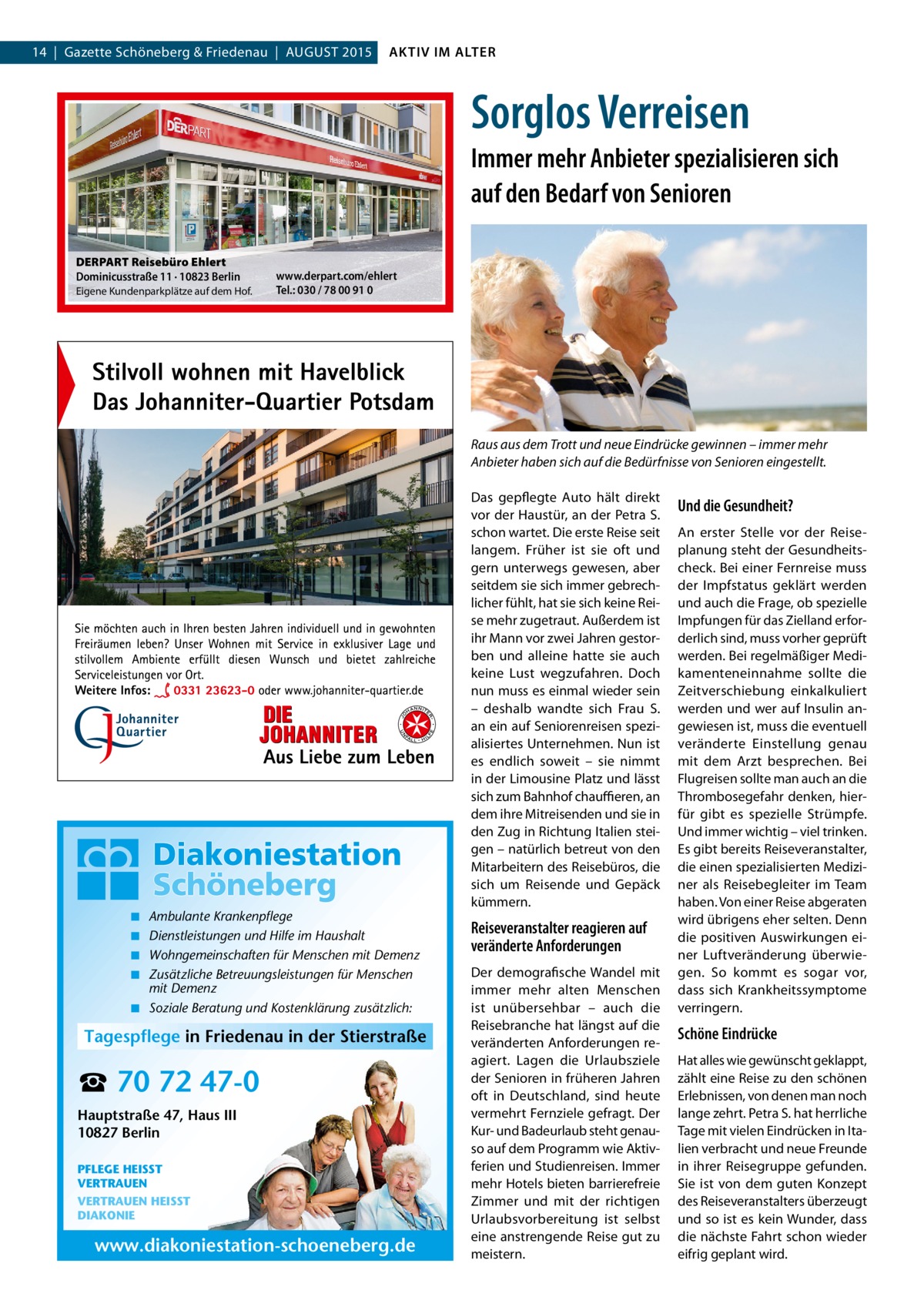 14  |  Gazette Schöneberg & Friedenau  |  AUGUST 2015  AKTIV IM ALTER  Sorglos Verreisen Immer mehr Anbieter spezialisieren sich auf den Bedarf von Senioren DERPART Reisebüro Ehlert Dominicusstraße 11 · 10823 Berlin Eigene Kundenparkplätze auf dem Hof.  www.derpart.com/ehlert Tel.: 030 / 78 00 91 0  Raus aus dem Trott und neue Eindrücke gewinnen – immer mehr Anbieter haben sich auf die Bedürfnisse von Senioren eingestellt.  ◾ ◾ ◾ ◾  Ambulante Krankenpflege Dienstleistungen und Hilfe im Haushalt Wohngemeinschaften für Menschen mit Demenz Zusätzliche Betreuungsleistungen für Menschen mit Demenz ◾ Soziale Beratung und Kostenklärung zusätzlich:  Tagespflege in Friedenau in der Stierstraße  ☎ 70 72 47-0 Hauptstraße 47, Haus III 10827 Berlin PFLEGE HEISST VERTRAUEN VERTRAUEN HEISST DIAKONIE  www.diakoniestation-schoeneberg.de  Das gepflegte Auto hält direkt vor der Haustür, an der Petra S. schon wartet. Die erste Reise seit langem. Früher ist sie oft und gern unterwegs gewesen, aber seitdem sie sich immer gebrechlicher fühlt, hat sie sich keine Reise mehr zugetraut. Außerdem ist ihr Mann vor zwei Jahren gestorben und alleine hatte sie auch keine Lust wegzufahren. Doch nun muss es einmal wieder sein – deshalb wandte sich Frau S. an ein auf Seniorenreisen spezialisiertes Unternehmen. Nun ist es endlich soweit – sie nimmt in der Limousine Platz und lässt sich zum Bahnhof chauffieren, an dem ihre Mitreisenden und sie in den Zug in Richtung Italien steigen – natürlich betreut von den Mitarbeitern des Reisebüros, die sich um Reisende und Gepäck kümmern.  Reiseveranstalter reagieren auf veränderte Anforderungen Der demografische Wandel mit immer mehr alten Menschen ist unübersehbar – auch die Reisebranche hat längst auf die veränderten Anforderungen reagiert. Lagen die Urlaubsziele der Senioren in früheren Jahren oft in Deutschland, sind heute vermehrt Fernziele gefragt. Der Kur- und Badeurlaub steht genauso auf dem Programm wie Aktivferien und Studienreisen. Immer mehr Hotels bieten barrierefreie Zimmer und mit der richtigen Urlaubsvorbereitung ist selbst eine anstrengende Reise gut zu meistern.  Und die Gesundheit? An erster Stelle vor der Reiseplanung steht der Gesundheitscheck. Bei einer Fernreise muss der Impfstatus geklärt werden und auch die Frage, ob spezielle Impfungen für das Zielland erforderlich sind, muss vorher geprüft werden. Bei regelmäßiger Medikamenteneinnahme sollte die Zeitverschiebung einkalkuliert werden und wer auf Insulin angewiesen ist, muss die eventuell veränderte Einstellung genau mit dem Arzt besprechen. Bei Flugreisen sollte man auch an die Thrombosegefahr denken, hierfür gibt es spezielle Strümpfe. Und immer wichtig – viel trinken. Es gibt bereits Reiseveranstalter, die einen spezialisierten Mediziner als Reisebegleiter im Team haben. Von einer Reise abgeraten wird übrigens eher selten. Denn die positiven Auswirkungen einer Luftveränderung überwiegen. So kommt es sogar vor, dass sich Krankheitssymptome verringern.  Schöne Eindrücke Hat alles wie gewünscht geklappt, zählt eine Reise zu den schönen Erlebnissen, von denen man noch lange zehrt. Petra S. hat herrliche Tage mit vielen Eindrücken in Italien verbracht und neue Freunde in ihrer Reisegruppe gefunden. Sie ist von dem guten Konzept des Reiseveranstalters überzeugt und so ist es kein Wunder, dass die nächste Fahrt schon wieder eifrig geplant wird.