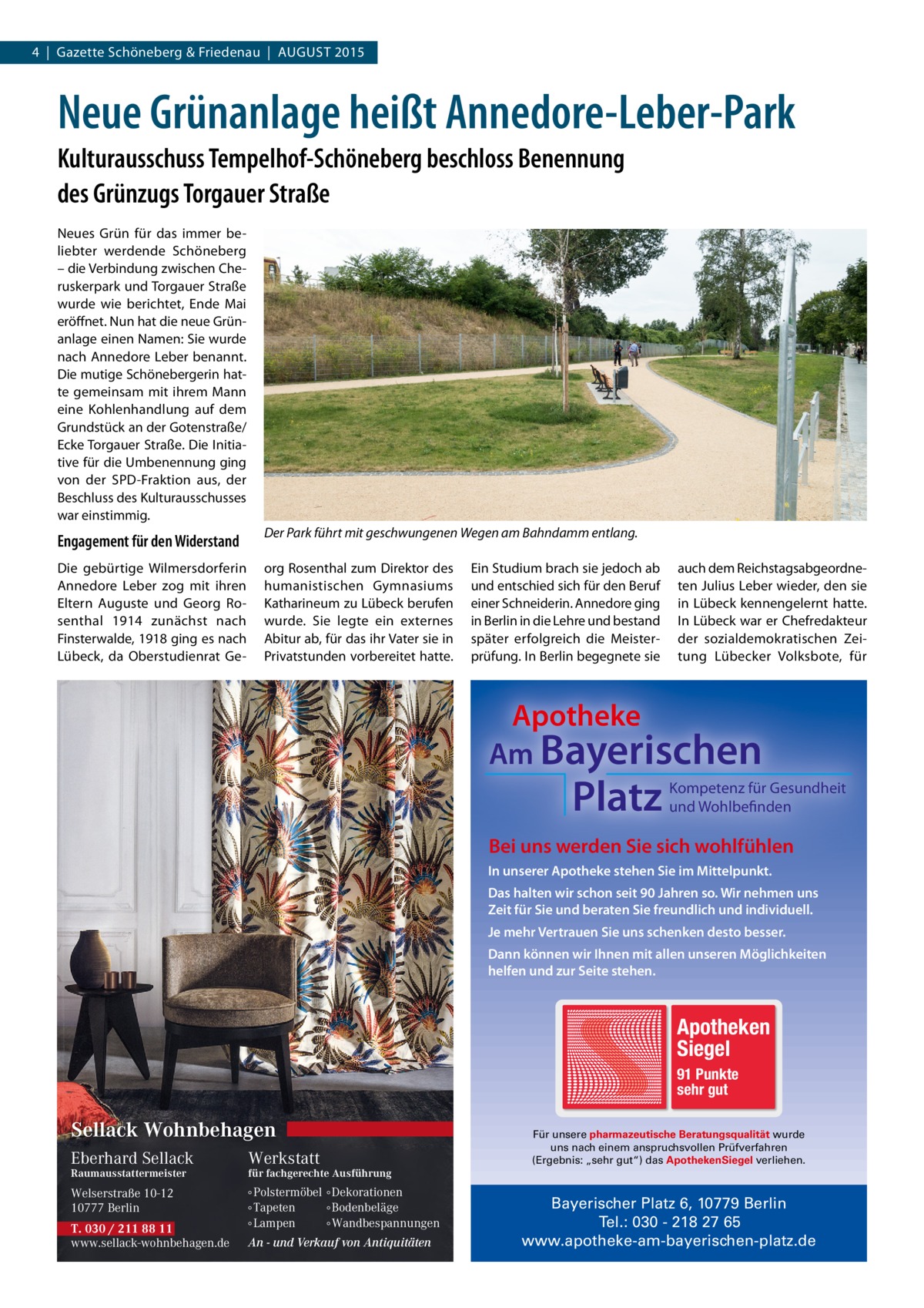 4  |  Gazette Schöneberg & Friedenau  |  AUGUST 2015  Neue Grünanlage heißt Annedore-Leber-Park Kulturausschuss Tempelhof-Schöneberg beschloss Benennung des Grünzugs Torgauer Straße Neues Grün für das immer beliebter werdende Schöneberg – die Verbindung zwischen Cheruskerpark und Torgauer Straße wurde wie berichtet, Ende Mai eröffnet. Nun hat die neue Grünanlage einen Namen: Sie wurde nach Annedore Leber benannt. Die mutige Schönebergerin hatte gemeinsam mit ihrem Mann eine Kohlenhandlung auf dem Grundstück an der Gotenstraße/ Ecke Torgauer Straße. Die Initiative für die Umbenennung ging von der SPD-Fraktion aus, der Beschluss des Kulturausschusses war einstimmig.  Engagement für den Widerstand  Der Park führt mit geschwungenen Wegen am Bahndamm entlang.  Die gebürtige Wilmersdorferin Annedore Leber zog mit ihren Eltern Auguste und Georg Rosenthal 1914 zunächst nach Finsterwalde, 1918 ging es nach Lübeck, da Oberstudienrat Ge org Rosenthal zum Direktor des humanistischen Gymnasiums Katharineum zu Lübeck berufen wurde. Sie legte ein externes Abitur ab, für das ihr Vater sie in Privatstunden vorbereitet hatte.  Ein Studium brach sie jedoch ab und entschied sich für den Beruf einer Schneiderin. Annedore ging in Berlin in die Lehre und bestand später erfolgreich die Meisterprüfung. In Berlin begegnete sie  auch dem Reichstagsabgeordneten Julius Leber wieder, den sie in Lübeck kennengelernt hatte. In Lübeck war er Chefredakteur der sozialdemokratischen Zeitung Lübecker Volksbote, für  Apotheke Am Bayerischen  Platz  Kompetenz für Gesundheit und Wohlbefinden  Bei uns werden Sie sich wohlfühlen In unserer Apotheke stehen Sie im Mittelpunkt. Das halten wir schon seit 90 Jahren so. Wir nehmen uns Zeit für Sie und beraten Sie freundlich und individuell. Je mehr Vertrauen Sie uns schenken desto besser. Dann können wir Ihnen mit allen unseren Möglichkeiten helfen und zur Seite stehen.  Apotheken Siegel 91 Punkte sehr gut  Sellack Wohnbehagen Eberhard Sellack  Werkstatt  Welserstraße 10-12 10777 Berlin  ∘ Polstermöbel ∘ Dekorationen ∘ Tapeten ∘ Bodenbeläge ∘ Lampen ∘ Wandbespannungen  Raumausstattermeister  T. 030 / 211 88 11 www.sellack-wohnbehagen.de  Für unsere pharmazeutische Beratungsqualität wurde uns nach einem anspruchsvollen Prüfverfahren (Ergebnis: „sehr gut“) das ApothekenSiegel verliehen.  für fachgerechte Ausführung  An - und Verkauf von Antiquitäten  Bayerischer Platz 6, 10779 Berlin Tel.: 030 - 218 27 65 www.apotheke-am-bayerischen-platz.de