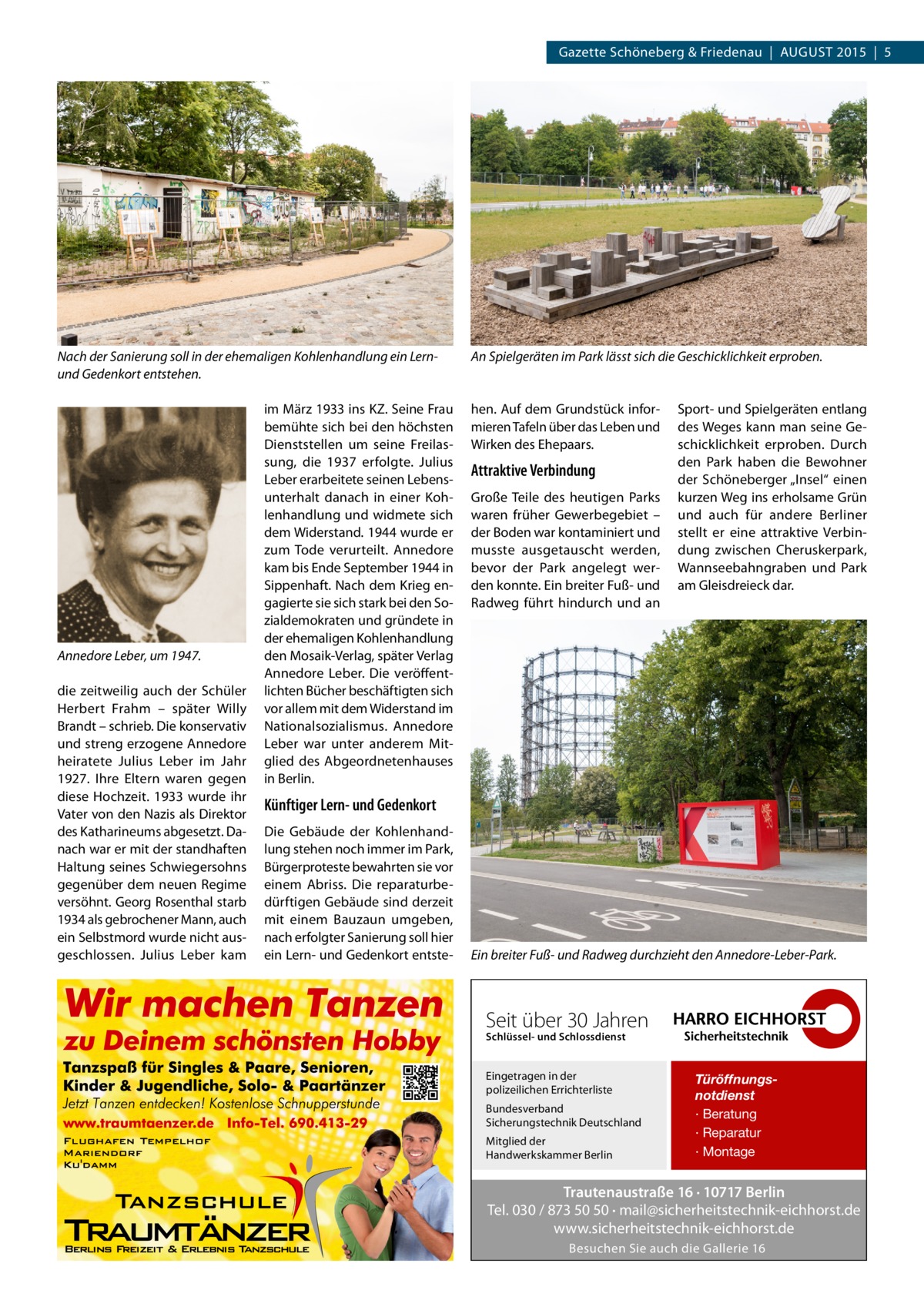 Gazette Schöneberg & Friedenau  |  AUGUST 2015  |  5  Nach der Sanierung soll in der ehemaligen Kohlenhandlung ein Lernund Gedenkort entstehen.  Annedore Leber, um 1947. die zeitweilig auch der Schüler Herbert Frahm – später Willy Brandt – schrieb. Die konservativ und streng erzogene Annedore heiratete Julius Leber im Jahr 1927. Ihre Eltern waren gegen diese Hochzeit. 1933 wurde ihr Vater von den Nazis als Direktor des Katharineums abgesetzt. Danach war er mit der standhaften Haltung seines Schwiegersohns gegenüber dem neuen Regime versöhnt. Georg Rosenthal starb 1934 als gebrochener Mann, auch ein Selbstmord wurde nicht ausgeschlossen. Julius Leber kam  im März 1933 ins KZ. Seine Frau bemühte sich bei den höchsten Dienststellen um seine Freilassung, die 1937 erfolgte. Julius Leber erarbeitete seinen Lebensunterhalt danach in einer Kohlenhandlung und widmete sich dem Widerstand. 1944 wurde er zum Tode verurteilt. Annedore kam bis Ende September 1944 in Sippenhaft. Nach dem Krieg engagierte sie sich stark bei den Sozialdemokraten und gründete in der ehemaligen Kohlenhandlung den Mosaik-Verlag, später Verlag Annedore Leber. Die veröffentlichten Bücher beschäftigten sich vor allem mit dem Widerstand im Nationalsozialismus. Annedore Leber war unter anderem Mitglied des Abgeordnetenhauses in Berlin.  An Spielgeräten im Park lässt sich die Geschicklichkeit erproben.  hen. Auf dem Grundstück informieren Tafeln über das Leben und Wirken des Ehepaars.  Attraktive Verbindung Große Teile des heutigen Parks waren früher Gewerbegebiet – der Boden war kontaminiert und musste ausgetauscht werden, bevor der Park angelegt werden konnte. Ein breiter Fuß- und Radweg führt hindurch und an  Sport- und Spielgeräten entlang des Weges kann man seine Geschicklichkeit erproben. Durch den Park haben die Bewohner der Schöneberger „Insel“ einen kurzen Weg ins erholsame Grün und auch für andere Berliner stellt er eine attraktive Verbindung zwischen Cheruskerpark, Wannseebahngraben und Park am Gleisdreieck dar.  Künftiger Lern- und Gedenkort Die Gebäude der Kohlenhandlung stehen noch immer im Park, Bürgerproteste bewahrten sie vor einem Abriss. Die reparaturbedürftigen Gebäude sind derzeit mit einem Bauzaun umgeben, nach erfolgter Sanierung soll hier ein Lern- und Gedenkort entste Ein breiter Fuß- und Radweg durchzieht den Annedore-Leber-Park.  Seit über 30 Jahren Schlüssel- und Schlossdienst  Eingetragen in der polizeilichen Errichterliste Bundesverband Sicherungstechnik Deutschland Mitglied der Handwerkskammer Berlin  Türöffnungsnotdienst · Beratung · Reparatur · Montage  Trautenaustraße 16 · 10717 Berlin Tel. 030 / 873 50 50 · mail@sicherheitstechnik-eichhorst.de www.sicherheitstechnik-eichhorst.de Besuchen Sie auch die Gallerie 16