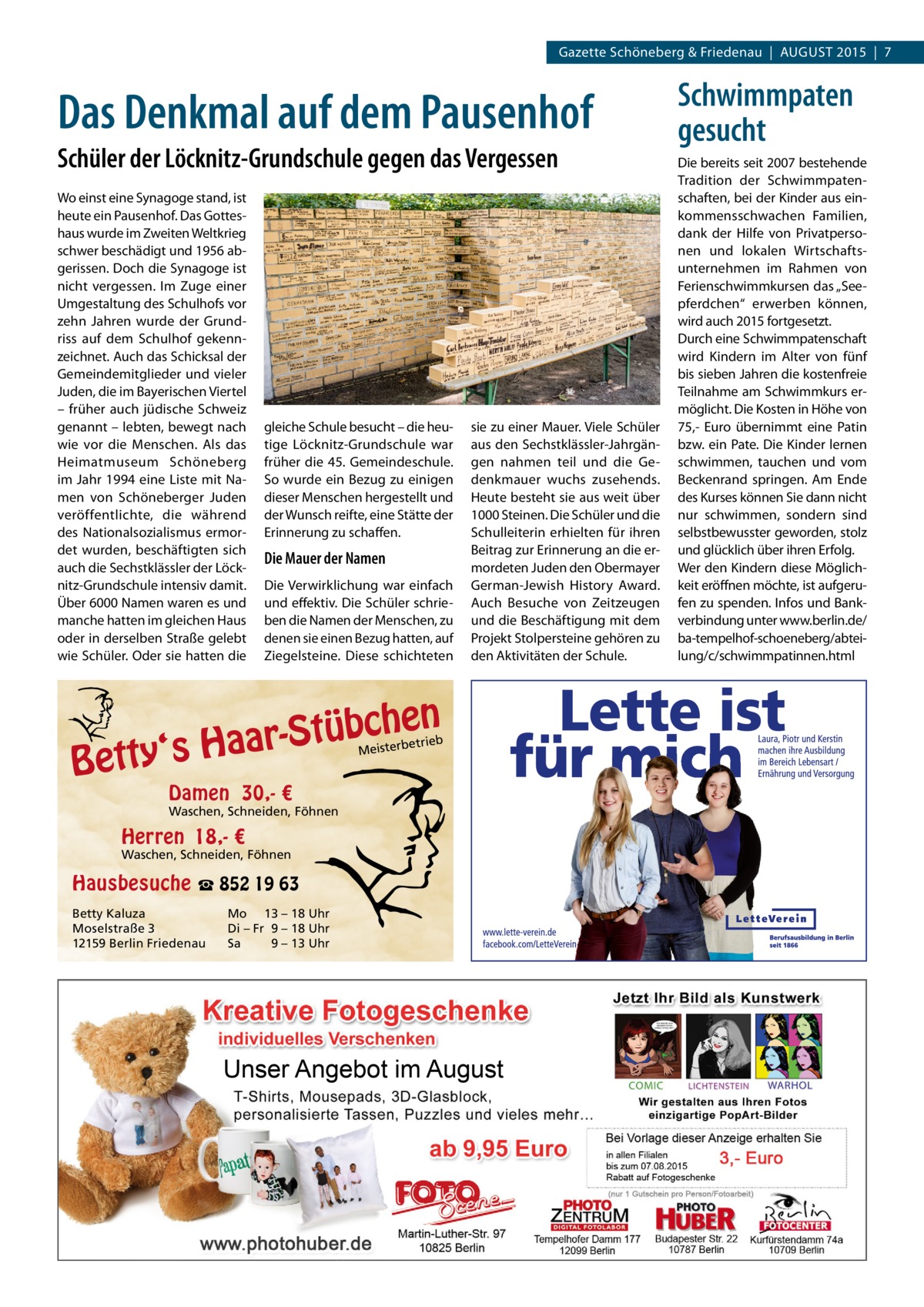 Gazette Schöneberg & Friedenau  |  AUGUST 2015  |  7  Das Denkmal auf dem Pausenhof Schüler der Löcknitz-Grundschule gegen das Vergessen Wo einst eine Synagoge stand, ist heute ein Pausenhof. Das Gotteshaus wurde im Zweiten Weltkrieg schwer beschädigt und 1956 abgerissen. Doch die Synagoge ist nicht vergessen. Im Zuge einer Umgestaltung des Schulhofs vor zehn Jahren wurde der Grundriss auf dem Schulhof gekennzeichnet. Auch das Schicksal der Gemeindemitglieder und vieler Juden, die im Bayerischen Viertel – früher auch jüdische Schweiz genannt – lebten, bewegt nach wie vor die Menschen. Als das Heimatmuseum Schöneberg im Jahr 1994 eine Liste mit Namen von Schöneberger Juden veröffentlichte, die während des Nationalsozialismus ermordet wurden, beschäftigten sich auch die Sechstklässler der Löcknitz-Grundschule intensiv damit. Über 6000 Namen waren es und manche hatten im gleichen Haus oder in derselben Straße gelebt wie Schüler. Oder sie hatten die  gleiche Schule besucht – die heutige Löcknitz-Grundschule war früher die 45. Gemeindeschule. So wurde ein Bezug zu einigen dieser Menschen hergestellt und der Wunsch reifte, eine Stätte der Erinnerung zu schaffen.  Die Mauer der Namen Die Verwirklichung war einfach und effektiv. Die Schüler schrieben die Namen der Menschen, zu denen sie einen Bezug hatten, auf Ziegelsteine. Diese schichteten  sie zu einer Mauer. Viele Schüler aus den Sechstklässler-Jahrgängen nahmen teil und die Gedenkmauer wuchs zusehends. Heute besteht sie aus weit über 1000 Steinen. Die Schüler und die Schulleiterin erhielten für ihren Beitrag zur Erinnerung an die ermordeten Juden den Obermayer German-Jewish History Award. Auch Besuche von Zeitzeugen und die Beschäftigung mit dem Projekt Stolpersteine gehören zu den Aktivitäten der Schule.  n  he c b ü t S r y‘s Haa  Bett  etrieb Meisterb  Damen 30,- €  Waschen, Schneiden, Föhnen  Herren 18,- €  Waschen, Schneiden, Föhnen  Hausbesuche ☎ 852 19 63 Betty Kaluza Moselstraße 3 12159 Berlin Friedenau  Mo 13 – 18 Uhr Di – Fr 9 – 18 Uhr Sa 9 – 13 Uhr  Unser Angebot im August  Schwimmpaten gesucht Die bereits seit 2007 bestehende Tradition der Schwimmpatenschaften, bei der Kinder aus einkommensschwachen Familien, dank der Hilfe von Privatpersonen und lokalen Wirtschaftsunternehmen im Rahmen von Ferienschwimmkursen das „See­ pferdchen“ erwerben können, wird auch 2015 fortgesetzt. Durch eine Schwimmpatenschaft wird Kindern im Alter von fünf bis sieben Jahren die kostenfreie Teilnahme am Schwimmkurs ermöglicht. Die Kosten in Höhe von 75,- Euro übernimmt eine Patin bzw. ein Pate. Die Kinder lernen schwimmen, tauchen und vom Beckenrand springen. Am Ende des Kurses können Sie dann nicht nur schwimmen, sondern sind selbstbewusster geworden, stolz und glücklich über ihren Erfolg. Wer den Kindern diese Möglichkeit eröffnen möchte, ist aufgerufen zu spenden. Infos und Bankverbindung unter www.berlin.de/ ba-tempelhof-schoeneberg/abteilung/c/schwimmpatinnen.html