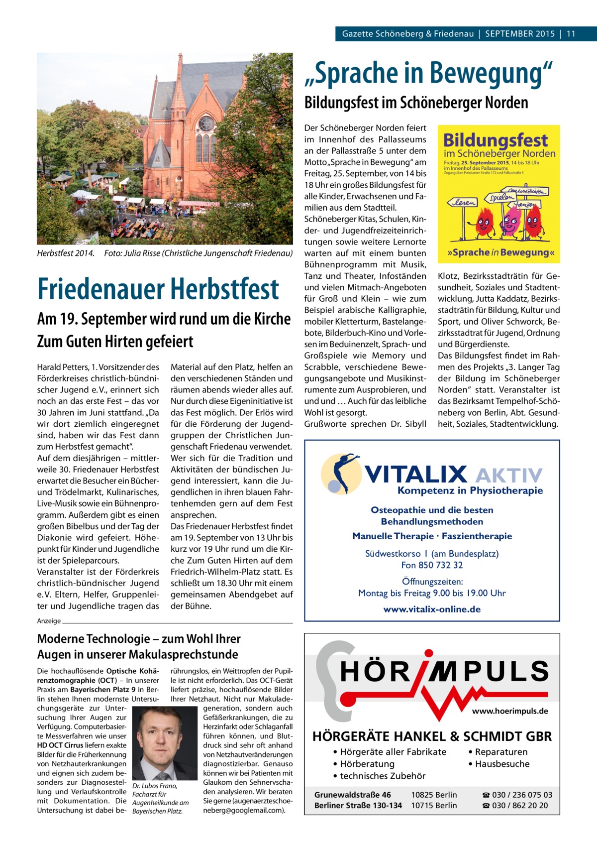 Gazette Schöneberg & Friedenau  |  SEPTEMBER 2015  |  11  „Sprache in Bewegung“ Bildungsfest im Schöneberger Norden  Herbstfest 2014.� Foto: Julia Risse (Christliche Jungenschaft Friedenau)  Friedenauer Herbstfest Am 19. September wird rund um die Kirche Zum Guten Hirten gefeiert Harald Petters, 1. Vorsitzender des Förderkreises christlich-bündnischer Jugend e. V., erinnert sich noch an das erste Fest – das vor 30 Jahren im Juni stattfand. „Da wir dort ziemlich eingeregnet sind, haben wir das Fest dann zum Herbstfest gemacht“. Auf dem diesjährigen – mittlerweile 30. Friedenauer Herbstfest erwartet die Besucher ein Bücherund Trödelmarkt, Kulinarisches, Live-Musik sowie ein Bühnenprogramm. Außerdem gibt es einen großen Bibelbus und der Tag der Diakonie wird gefeiert. Höhepunkt für Kinder und Jugendliche ist der Spieleparcours. Veranstalter ist der Förderkreis christlich-bündnischer Jugend e. V. Eltern, Helfer, Gruppenleiter und Jugendliche tragen das  Material auf den Platz, helfen an den verschiedenen Ständen und räumen abends wieder alles auf. Nur durch diese Eigeninitiative ist das Fest möglich. Der Erlös wird für die Förderung der Jugendgruppen der Christlichen Jungenschaft Friedenau verwendet. Wer sich für die Tradition und Aktivitäten der bündischen Jugend interessiert, kann die Jugendlichen in ihren blauen Fahrtenhemden gern auf dem Fest ansprechen. Das Friedenauer Herbstfest findet am 19. September von 13 Uhr bis kurz vor 19 Uhr rund um die Kirche Zum Guten Hirten auf dem Friedrich-Wilhelm-Platz statt. Es schließt um 18.30 Uhr mit einem gemeinsamen Abendgebet auf der Bühne.  Der Schöneberger Norden feiert im Innenhof des Pallasseums an der Pallasstraße 5 unter dem Motto „Sprache in Bewegung“ am Freitag, 25. September, von 14 bis 18 Uhr ein großes Bildungsfest für alle Kinder, Erwachsenen und Familien aus dem Stadtteil. Schöneberger Kitas, Schulen, Kinder- und Jugendfreizeiteinrichtungen sowie weitere Lernorte warten auf mit einem bunten Bühnenprogramm mit Musik, Tanz und Theater, Infoständen und vielen Mitmach-Angeboten für Groß und Klein – wie zum Beispiel arabische Kalligraphie, mobiler Kletterturm, Bastelangebote, Bilderbuch-Kino und Vorlesen im Beduinenzelt, Sprach- und Großspiele wie Memory und Scrabble, verschiedene Bewegungsangebote und Musikinstrumente zum Ausprobieren, und und und … Auch für das leibliche Wohl ist gesorgt. Grußworte sprechen Dr. Sibyll  Klotz, Bezirksstadträtin für Gesundheit, Soziales und Stadtentwicklung, Jutta Kaddatz, Bezirksstadträtin für Bildung, Kultur und Sport, und Oliver Schworck, Bezirksstadtrat für Jugend, Ordnung und Bürgerdienste. Das Bildungsfest findet im Rahmen des Projekts „3. Langer Tag der Bildung im Schöneberger Norden“ statt. Veranstalter ist das Bezirksamt Tempelhof‐Schöneberg von Berlin, Abt. Gesundheit, Soziales, Stadtentwicklung.  VITALIX AKTIV Kompetenz in Physiotherapie Osteopathie und die besten Behandlungsmethoden Manuelle Therapie · Faszientherapie  Südwestkorso 1 (am Bundesplatz) Fon 850 732 32 Öffnungszeiten: Montag bis Freitag 9.00 bis 19.00 Uhr www.vitalix-online.de  Anzeige  Moderne Technologie – zum Wohl Ihrer Augen in unserer Makulasprechstunde Die hochauflösende Optische Kohä- rührungslos, ein Weittropfen der Pupilrenztomographie (OCT) – In unserer le ist nicht erforderlich. Das OCT-Gerät Praxis am Bayerischen Platz 9 in Ber- liefert präzise, hochauflösende Bilder lin stehen Ihnen modernste Untersu- Ihrer Netzhaut. Nicht nur Makuladechungsgeräte zur Untergeneration, sondern auch suchung Ihrer Augen zur Gefäßerkrankungen, die zu Verfügung. ComputerbasierHerzinfarkt oder Schlaganfall te Messverfahren wie unser führen können, und BlutHD OCT Cirrus liefern exakte druck sind sehr oft anhand Bilder für die Früherkennung von Netzhautveränderungen von Netzhauterkrankungen diagnostizierbar. Genauso und eignen sich zudem bekönnen wir bei Patienten mit sonders zur Diagnosestel- Dr. Lubos Frano, Glaukom den Sehnervschalung und Verlaufskontrolle Facharzt für den analysieren. Wir beraten mit Dokumentation. Die Augenheilkunde am Sie gerne (augenaerzteschoeUntersuchung ist dabei be- Bayerischen Platz. neberg@googlemail.com).  www.hoerimpuls.de  HÖRGERÄTE HANKEL & SCHMIDT GBR • Hörgeräte aller Fabrikate • Hörberatung • technisches Zubehör Grunewaldstraße 46 Berliner Straße 130-134  10825 Berlin 10715 Berlin  • Reparaturen • Hausbesuche ☎ 030 / 236 075 03 ☎ 030 / 862 20 20