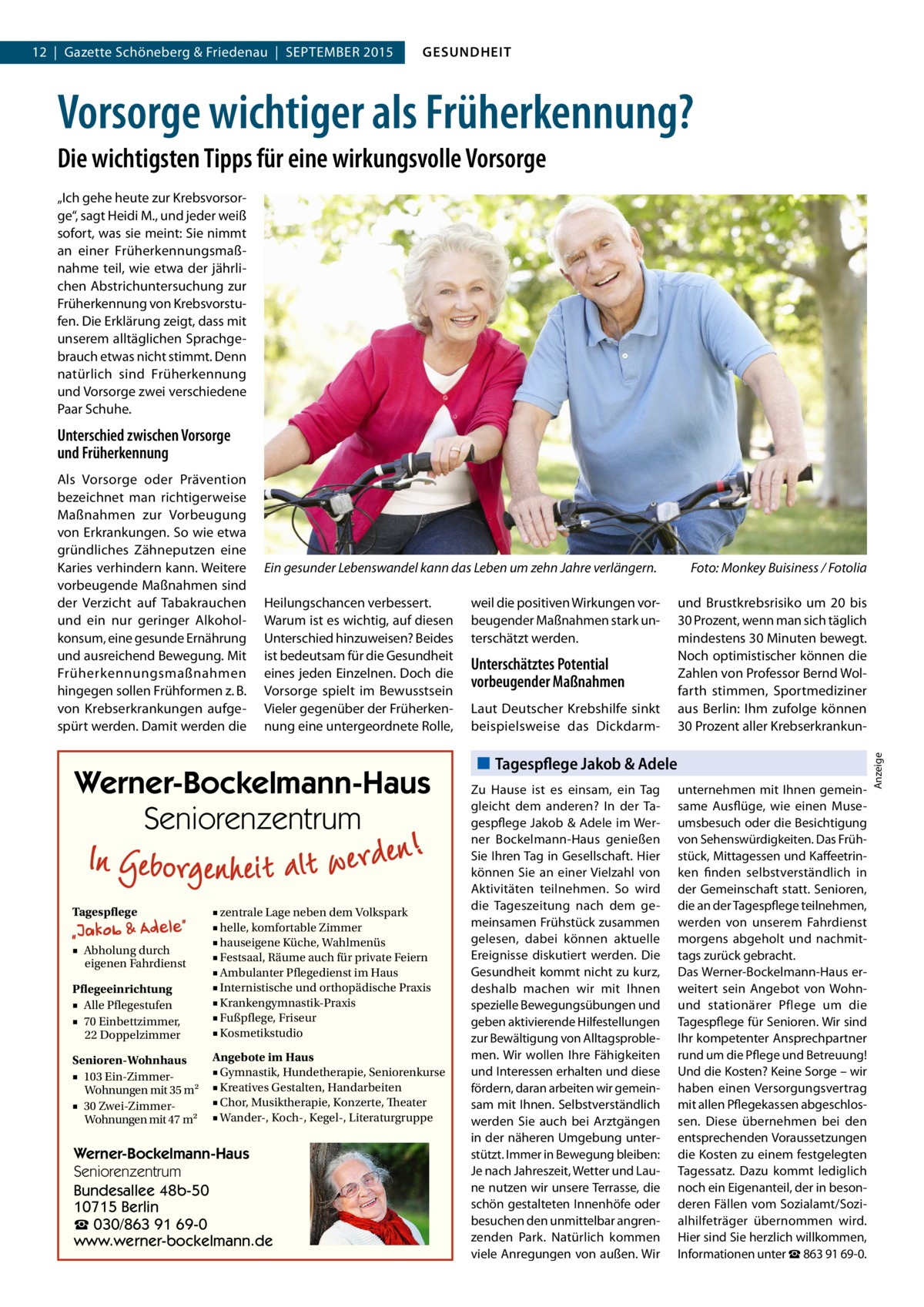 12  |  Gazette Schöneberg & Friedenau  |  SEPTEMBER 2015  GESUNDHEIT  Vorsorge wichtiger als Früherkennung? Die wichtigsten Tipps für eine wirkungsvolle Vorsorge „Ich gehe heute zur Krebsvorsorge“, sagt Heidi M., und jeder weiß sofort, was sie meint: Sie nimmt an einer Früherkennungsmaßnahme teil, wie etwa der jährlichen Abstrichuntersuchung zur Früherkennung von Krebsvorstufen. Die Erklärung zeigt, dass mit unserem alltäglichen Sprachgebrauch etwas nicht stimmt. Denn natürlich sind Früherkennung und Vorsorge zwei verschiedene Paar Schuhe.  Unterschied zwischen Vorsorge und Früherkennung  Ein gesunder Lebenswandel kann das Leben um zehn Jahre verlängern.� Heilungschancen verbessert. Warum ist es wichtig, auf diesen Unterschied hinzuweisen? Beides ist bedeutsam für die Gesundheit eines jeden Einzelnen. Doch die Vorsorge spielt im Bewusstsein Vieler gegenüber der Früherkennung eine untergeordnete Rolle,  Werner-Bockelmann-Haus Seniorenzentrum Tagespflege  Pflegeeinrichtung ■ Alle Pflegestufen ■ 70 Einbettzimmer, 22 Doppelzimmer  ■ zentrale Lage neben dem Volkspark ■ helle, komfortable Zimmer ■ hauseigene Küche, Wahlmenüs ■ Festsaal, Räume auch für private Feiern ■ Ambulanter Pflegedienst im Haus ■ Internistische und orthopädische Praxis ■ Krankengymnastik-Praxis ■ Fußpflege, Friseur ■ Kosmetikstudio  Senioren-Wohnhaus ■ 103 Ein-ZimmerWohnungen mit 35 m2 ■ 30 Zwei-ZimmerWohnungen mit 47 m2  Angebote im Haus ■ Gymnastik, Hundetherapie, Seniorenkurse ■ Kreatives Gestalten, Handarbeiten ■ Chor, Musiktherapie, Konzerte, Theater ■ Wander-, Koch-, Kegel-, Literaturgruppe  ■ Abholung durch eigenen Fahrdienst  Werner-Bockelmann-Haus Seniorenzentrum Bundesallee 48b-50 10715 Berlin ☎ 030/863 91 69-0 www.werner-bockelmann.de  weil die positiven Wirkungen vorbeugender Maßnahmen stark unterschätzt werden.  Unterschätztes Potential vorbeugender Maßnahmen Laut Deutscher Krebshilfe sinkt beispielsweise das Dickdarm Foto: Monkey Buisiness / Fotolia und Brustkrebsrisiko um 20 bis 30 Prozent, wenn man sich täglich mindestens 30 Minuten bewegt. Noch optimistischer können die Zahlen von Professor Bernd Wolfarth stimmen, Sportmediziner aus Berlin: Ihm zufolge können 30 Prozent aller Krebserkrankun Tagespflege Jakob & Adele Zu Hause ist es einsam, ein Tag gleicht dem anderen? In der Tagespflege Jakob & Adele im Werner Bockelmann-Haus genießen Sie Ihren Tag in Gesellschaft. Hier können Sie an einer Vielzahl von Aktivitäten teilnehmen. So wird die Tageszeitung nach dem gemeinsamen Frühstück zusammen gelesen, dabei können aktuelle Ereignisse diskutiert werden. Die Gesundheit kommt nicht zu kurz, deshalb machen wir mit Ihnen spezielle Bewegungsübungen und geben aktivierende Hilfestellungen zur Bewältigung von Alltagsproblemen. Wir wollen Ihre Fähigkeiten und Interessen erhalten und diese fördern, daran arbeiten wir gemeinsam mit Ihnen. Selbstverständlich werden Sie auch bei Arztgängen in der näheren Umgebung unterstützt. Immer in Bewegung bleiben: Je nach Jahreszeit, Wetter und Laune nutzen wir unsere Terrasse, die schön gestalteten Innenhöfe oder besuchen den unmittelbar angrenzenden Park. Natürlich kommen viele Anregungen von außen. Wir  unternehmen mit Ihnen gemeinsame Ausflüge, wie einen Museumsbesuch oder die Besichtigung von Sehenswürdigkeiten. Das Frühstück, Mittagessen und Kaffeetrinken finden selbstverständlich in der Gemeinschaft statt. Senioren, die an der Tagespflege teilnehmen, werden von unserem Fahrdienst morgens abgeholt und nachmittags zurück gebracht. Das Werner-Bockelmann-Haus erweitert sein Angebot von Wohnund stationärer Pflege um die Tagespflege für Senioren. Wir sind Ihr kompetenter Ansprechpartner rund um die Pflege und Betreuung! Und die Kosten? Keine Sorge – wir haben einen Versorgungsvertrag mit allen Pflegekassen abgeschlossen. Diese übernehmen bei den entsprechenden Voraussetzungen die Kosten zu einem festgelegten Tagessatz. Dazu kommt lediglich noch ein Eigenanteil, der in besonderen Fällen vom Sozialamt/Sozialhilfeträger übernommen wird. Hier sind Sie herzlich willkommen, Informationen unter ☎ 863 91 69-0.  Anzeige  Als Vorsorge oder Prävention bezeichnet man richtigerweise Maßnahmen zur Vorbeugung von Erkrankungen. So wie etwa gründliches Zähneputzen eine Karies verhindern kann. Weitere vorbeugende Maßnahmen sind der Verzicht auf Tabakrauchen und ein nur geringer Alkoholkonsum, eine gesunde Ernährung und ausreichend Bewegung. Mit Früherkennungsmaßnahmen hingegen sollen Frühformen z. B. von Krebserkrankungen aufgespürt werden. Damit werden die