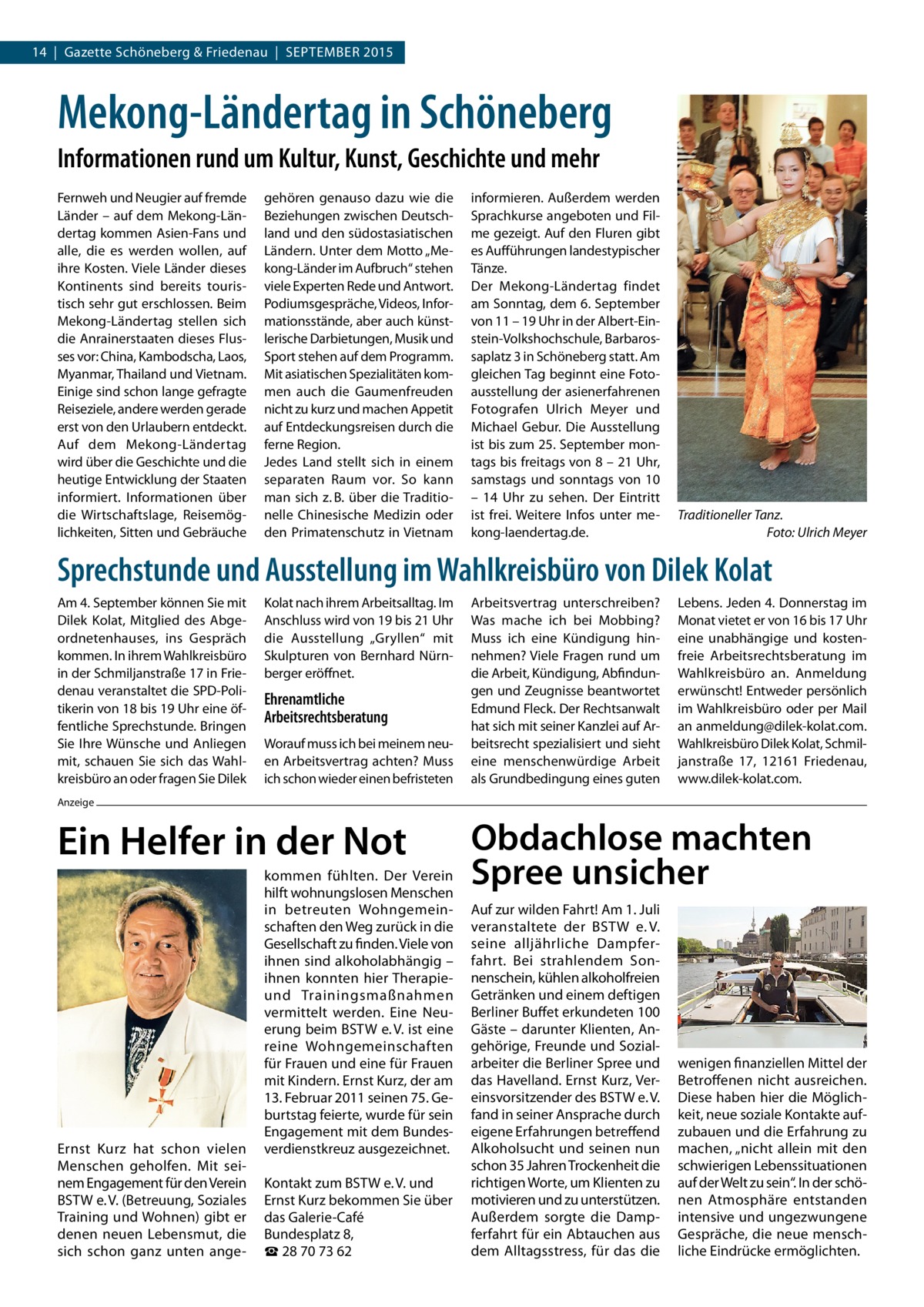 14  |  Gazette Schöneberg & Friedenau  |  SEPTEMBER 2015  Mekong-Ländertag in Schöneberg Informationen rund um Kultur, Kunst, Geschichte und mehr Fernweh und Neugier auf fremde Länder – auf dem Mekong-Ländertag kommen Asien-Fans und alle, die es werden wollen, auf ihre Kosten. Viele Länder dieses Kontinents sind bereits touristisch sehr gut erschlossen. Beim Mekong-Ländertag stellen sich die Anrainerstaaten dieses Flusses vor: China, Kambodscha, Laos, Myanmar, Thailand und Vietnam. Einige sind schon lange gefragte Reiseziele, andere werden gerade erst von den Urlaubern entdeckt. Auf dem Mekong-Ländertag wird über die Geschichte und die heutige Entwicklung der Staaten informiert. Informationen über die Wirtschaftslage, Reisemöglichkeiten, Sitten und Gebräuche  gehören genauso dazu wie die Beziehungen zwischen Deutschland und den südostasiatischen Ländern. Unter dem Motto „Mekong-Länder im Aufbruch“ stehen viele Experten Rede und Antwort. Podiumsgespräche, Videos, Informationsstände, aber auch künstlerische Darbietungen, Musik und Sport stehen auf dem Programm. Mit asiatischen Spezialitäten kommen auch die Gaumenfreuden nicht zu kurz und machen Appetit auf Entdeckungsreisen durch die ferne Region. Jedes Land stellt sich in einem separaten Raum vor. So kann man sich z. B. über die Traditionelle Chinesische Medizin oder den Primatenschutz in Vietnam  informieren. Außerdem werden Sprachkurse angeboten und Filme gezeigt. Auf den Fluren gibt es Aufführungen landestypischer Tänze. Der Mekong-Ländertag findet am Sonntag, dem 6. September von 11 – 19 Uhr in der Albert-Einstein-Volkshochschule, Barbarossaplatz 3 in Schöneberg statt. Am gleichen Tag beginnt eine Fotoausstellung der asienerfahrenen Fotografen Ulrich Meyer und Michael Gebur. Die Ausstellung ist bis zum 25. September montags bis freitags von 8 – 21 Uhr, samstags und sonntags von 10 – 14  Uhr zu sehen. Der Eintritt ist frei. Weitere Infos unter mekong-laendertag.de.  Traditioneller Tanz. � Foto: Ulrich Meyer  Sprechstunde und Ausstellung im Wahlkreisbüro von Dilek Kolat Am 4. September können Sie mit Dilek Kolat, Mitglied des Abgeordnetenhauses, ins Gespräch kommen. In ihrem Wahlkreisbüro in der Schmiljanstraße 17 in Friedenau veranstaltet die SPD-Politikerin von 18 bis 19 Uhr eine öffentliche Sprechstunde. Bringen Sie Ihre Wünsche und Anliegen mit, schauen Sie sich das Wahlkreisbüro an oder fragen Sie Dilek  Kolat nach ihrem Arbeitsalltag. Im Anschluss wird von 19 bis 21 Uhr die Ausstellung „Gryllen“ mit Skulpturen von Bernhard Nürnberger eröffnet.  Ehrenamtliche Arbeitsrechtsberatung Worauf muss ich bei meinem neuen Arbeitsvertrag achten? Muss ich schon wieder einen befristeten  Arbeitsvertrag unterschreiben? Was mache ich bei Mobbing? Muss ich eine Kündigung hinnehmen? Viele Fragen rund um die Arbeit, Kündigung, Abfindungen und Zeugnisse beantwortet Edmund Fleck. Der Rechtsanwalt hat sich mit seiner Kanzlei auf Arbeitsrecht spezialisiert und sieht eine menschenwürdige Arbeit als Grundbedingung eines guten  Lebens. Jeden 4. Donnerstag im Monat vietet er von 16 bis 17 Uhr eine unabhängige und kostenfreie Arbeitsrechtsberatung im Wahlkreisbüro an. Anmeldung erwünscht! Entweder persönlich im Wahlkreisbüro oder per Mail an anmeldung@dilek-kolat.com. Wahlkreisbüro Dilek Kolat, Schmiljanstraße  17, 12161 Friedenau, www.dilek-kolat.com.  Anzeige  Ein Helfer in der Not  Ernst Kurz hat schon vielen Menschen geholfen. Mit seinem Engagement für den Verein BSTW e. V. (Betreuung, Soziales Training und Wohnen) gibt er denen neuen Lebensmut, die sich schon ganz unten ange kommen fühlten. Der Verein hilft wohnungslosen Menschen in betreuten Wohngemeinschaften den Weg zurück in die Gesellschaft zu finden. Viele von ihnen sind alkoholabhängig – ihnen konnten hier Therapieund Trainingsmaßnahmen vermittelt werden. Eine Neuerung beim BSTW e. V. ist eine reine Wohngemeinschaften für Frauen und eine für Frauen mit Kindern. Ernst Kurz, der am 13. Februar 2011 seinen 75. Geburtstag feierte, wurde für sein Engagement mit dem Bundesverdienstkreuz ausgezeichnet. Kontakt zum BSTW e. V. und Ernst Kurz bekommen Sie über das Galerie-Café Bundesplatz 8, ☎ 28 70 73 62  Obdachlose machten Spree unsicher Auf zur wilden Fahrt! Am 1. Juli veranstaltete der BSTW e. V. seine alljährliche Dampferfahrt. Bei strahlendem Sonnenschein, kühlen alkoholfreien Getränken und einem deftigen Berliner Buffet erkundeten 100 Gäste – darunter Klienten, Angehörige, Freunde und Sozialarbeiter die Berliner Spree und das Havelland. Ernst Kurz, Vereinsvorsitzender des BSTW e. V. fand in seiner Ansprache durch eigene Erfahrungen betreffend Alkoholsucht und seinen nun schon 35 Jahren Trockenheit die richtigen Worte, um Klienten zu motivieren und zu unterstützen. Außerdem sorgte die Dampferfahrt für ein Abtauchen aus dem Alltagsstress, für das die  wenigen finanziellen Mittel der Betroffenen nicht ausreichen. Diese haben hier die Möglichkeit, neue soziale Kontakte aufzubauen und die Erfahrung zu machen, „nicht allein mit den schwierigen Lebenssituationen auf der Welt zu sein“. In der schönen Atmosphäre entstanden intensive und ungezwungene Gespräche, die neue menschliche Eindrücke ermöglichten.