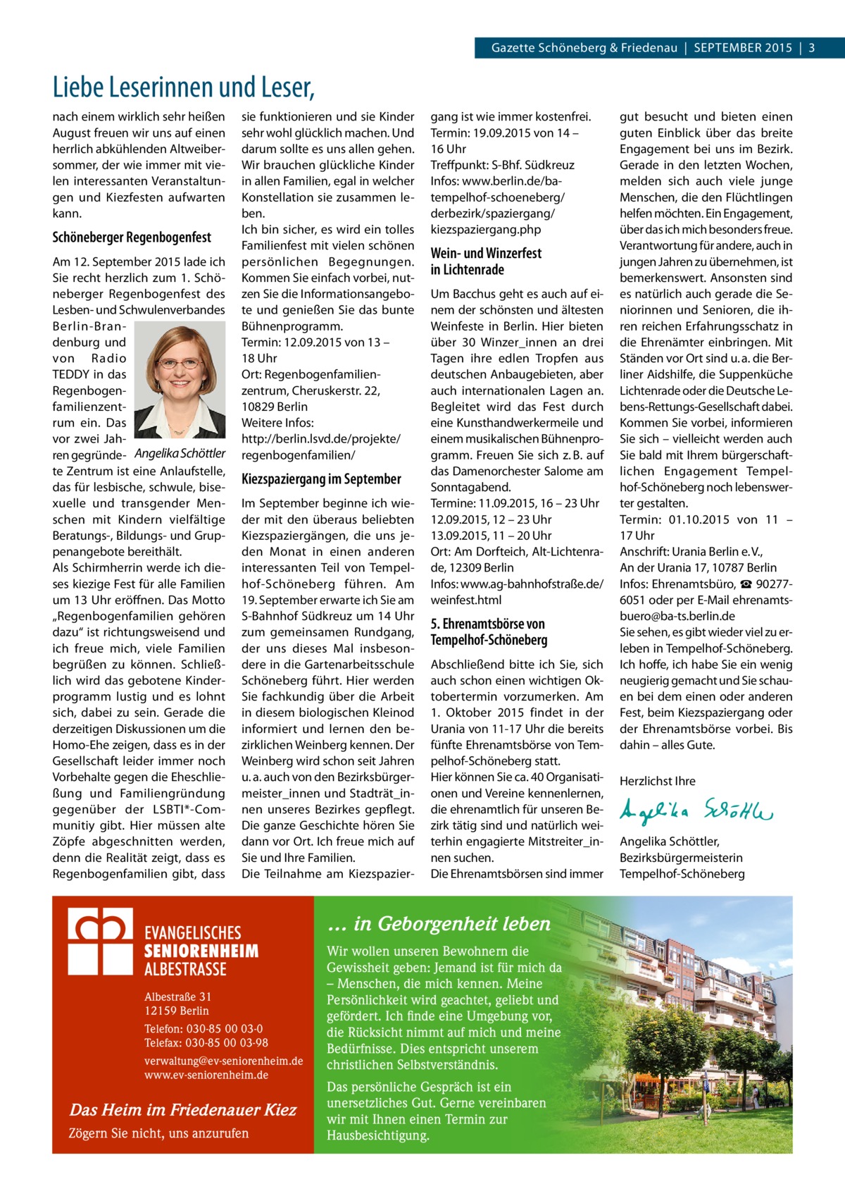 Gazette Schöneberg & Friedenau  |  SEPTEMBER 2015  |  3  Liebe Leserinnen und Leser, nach einem wirklich sehr heißen August freuen wir uns auf einen herrlich abkühlenden Altweibersommer, der wie immer mit vielen interessanten Veranstaltungen und Kiezfesten aufwarten kann.  Schöneberger Regenbogenfest Am 12. September 2015 lade ich Sie recht herzlich zum 1. Schöneberger Regenbogenfest des Lesben- und Schwulenverbandes Berlin-Brandenburg und von Radio TEDDY in das Regenbogenfamilienzentrum ein. Das vor zwei Jahren gegründe- Angelika Schöttler te Zentrum ist eine Anlaufstelle, das für lesbische, schwule, bisexuelle und transgender Menschen mit Kindern vielfältige Beratungs-, Bildungs- und Gruppenangebote bereithält. Als Schirmherrin werde ich dieses kiezige Fest für alle Familien um 13 Uhr eröffnen. Das Motto „Regenbogenfamilien gehören dazu“ ist richtungsweisend und ich freue mich, viele Familien begrüßen zu können. Schließlich wird das gebotene Kinderprogramm lustig und es lohnt sich, dabei zu sein. Gerade die derzeitigen Diskussionen um die Homo-Ehe zeigen, dass es in der Gesellschaft leider immer noch Vorbehalte gegen die Eheschließung und Familiengründung gegenüber der LSBTI*-Communitiy gibt. Hier müssen alte Zöpfe abgeschnitten werden, denn die Realität zeigt, dass es Regenbogenfamilien gibt, dass  sie funktionieren und sie Kinder sehr wohl glücklich machen. Und darum sollte es uns allen gehen. Wir brauchen glückliche Kinder in allen Familien, egal in welcher Konstellation sie zusammen leben. Ich bin sicher, es wird ein tolles Familienfest mit vielen schönen persönlichen Begegnungen. Kommen Sie einfach vorbei, nutzen Sie die Informationsangebote und genießen Sie das bunte Bühnenprogramm. Termin: 12.09.2015 von 13 – 18 Uhr Ort: Regenbogenfamilien­ zentrum, Cheruskerstr. 22, 10829 Berlin Weitere Infos: http://berlin.lsvd.de/projekte/ regenbogenfamilien/  Kiezspaziergang im September Im September beginne ich wieder mit den überaus beliebten Kiezspaziergängen, die uns jeden Monat in einen anderen interessanten Teil von Tempelhof-Schöneberg führen. Am 19. September erwarte ich Sie am S-Bahnhof Südkreuz um 14 Uhr zum gemeinsamen Rundgang, der uns dieses Mal insbesondere in die Gartenarbeitsschule Schöneberg führt. Hier werden Sie fachkundig über die Arbeit in diesem biologischen Kleinod informiert und lernen den bezirklichen Weinberg kennen. Der Weinberg wird schon seit Jahren u. a. auch von den Bezirksbürgermeister_innen und Stadträt_innen unseres Bezirkes gepflegt. Die ganze Geschichte hören Sie dann vor Ort. Ich freue mich auf Sie und Ihre Familien. Die Teilnahme am Kiezspazier gang ist wie immer kostenfrei. Termin: 19.09.2015 von 14 – 16 Uhr Treffpunkt: S-Bhf. Südkreuz Infos: www.berlin.de/batempelhof-schoeneberg/ derbezirk/spaziergang/ kiezspaziergang.php  Wein- und Winzerfest in Lichtenrade Um Bacchus geht es auch auf einem der schönsten und ältesten Weinfeste in Berlin. Hier bieten über 30 Winzer_innen an drei Tagen ihre edlen Tropfen aus deutschen Anbaugebieten, aber auch internationalen Lagen an. Begleitet wird das Fest durch eine Kunsthandwerkermeile und einem musikalischen Bühnenprogramm. Freuen Sie sich z. B. auf das Damenorchester Salome am Sonntagabend. Termine: 11.09.2015, 16 – 23 Uhr 12.09.2015, 12 – 23 Uhr 13.09.2015, 11 – 20 Uhr Ort: Am Dorfteich, Alt-Lichtenrade, 12309 Berlin Infos: www.ag-bahnhofstraße.de/ weinfest.html  5. Ehrenamtsbörse von Tempelhof-Schöneberg Abschließend bitte ich Sie, sich auch schon einen wichtigen Oktobertermin vorzumerken. Am 1.  Oktober 2015 findet in der Urania von 11-17 Uhr die bereits fünfte Ehrenamtsbörse von Tempelhof-Schöneberg statt. Hier können Sie ca. 40 Organisationen und Vereine kennenlernen, die ehrenamtlich für unseren Bezirk tätig sind und natürlich weiterhin engagierte Mitstreiter_innen suchen. Die Ehrenamtsbörsen sind immer  … in Geborgenheit leben  Albestraße 31 12159 Berlin Telefon: 030-85 00 03-0 Telefax: 030-85 00 03-98 verwaltung@ev-seniorenheim.de www.ev-seniorenheim.de  Das Heim im Friedenauer Kiez Zögern Sie nicht, uns anzurufen  Wir wollen unseren Bewohnern die Gewissheit geben: Jemand ist für mich da – Menschen, die mich kennen. Meine Persönlichkeit wird geachtet, geliebt und gefördert. Ich finde eine Umgebung vor, die Rücksicht nimmt auf mich und meine Bedürfnisse. Dies entspricht unserem christlichen Selbstverständnis. Das persönliche Gespräch ist ein unersetzliches Gut. Gerne vereinbaren wir mit Ihnen einen Termin zur Hausbesichtigung.  gut besucht und bieten einen guten Einblick über das breite Engagement bei uns im Bezirk. Gerade in den letzten Wochen, melden sich auch viele junge Menschen, die den Flüchtlingen helfen möchten. Ein Engagement, über das ich mich besonders freue. Verantwortung für andere, auch in jungen Jahren zu übernehmen, ist bemerkenswert. Ansonsten sind es natürlich auch gerade die Seniorinnen und Senioren, die ihren reichen Erfahrungsschatz in die Ehrenämter einbringen. Mit Ständen vor Ort sind u. a. die Berliner Aidshilfe, die Suppenküche Lichtenrade oder die Deutsche Lebens-Rettungs-Gesellschaft dabei. Kommen Sie vorbei, informieren Sie sich – vielleicht werden auch Sie bald mit Ihrem bürgerschaftlichen Engagement Tempelhof-Schöneberg noch lebenswerter gestalten. Termin: 01.10.2015 von 11 – 17 Uhr Anschrift: Urania Berlin e. V., An der Urania 17, 10787 Berlin Infos: Ehrenamtsbüro, ☎ 902776051 oder per E-Mail ehrenamtsbuero@ba-ts.berlin.de Sie sehen, es gibt wieder viel zu erleben in Tempelhof-Schöneberg. Ich hoffe, ich habe Sie ein wenig neugierig gemacht und Sie schauen bei dem einen oder anderen Fest, beim Kiezspaziergang oder der Ehrenamtsbörse vorbei. Bis dahin – alles Gute. Herzlichst Ihre  Angelika Schöttler, ­Bezirksbürgermeisterin Tempelhof-Schöneberg