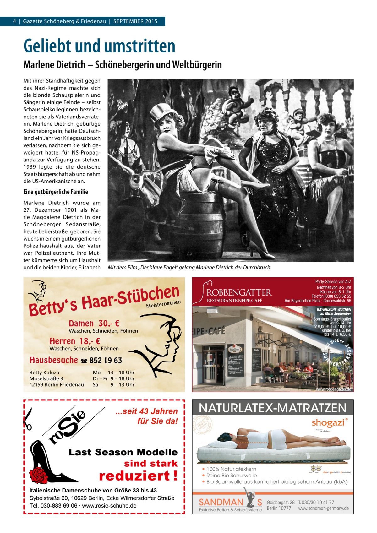 4  |  Gazette Schöneberg & Friedenau  |  SEPTEMBER 2015  Geliebt und umstritten Marlene Dietrich – Schönebergerin und Weltbürgerin Mit ihrer Standhaftigkeit gegen das Nazi-Regime machte sich die blonde Schauspielerin und Sängerin einige Feinde – selbst Schauspielkolleginnen bezeichneten sie als Vaterlandsverräterin. Marlene Dietrich, gebürtige Schönebergerin, hatte Deutschland ein Jahr vor Kriegsausbruch verlassen, nachdem sie sich geweigert hatte, für NS-Propaganda zur Verfügung zu stehen. 1939 legte sie die deutsche Staatsbürgerschaft ab und nahm die US-Amerikanische an.  Eine gutbürgerliche Familie Marlene Dietrich wurde am 27.  Dezember 1901 als Marie Magdalene Dietrich in der Schöneberger Sedanstraße, heute Leberstraße, geboren. Sie wuchs in einem gutbürgerlichen Polizeihaushalt aus, der Vater war Polizeileutnant. Ihre Mutter kümmerte sich um Haushalt und die beiden Kinder, Elisabeth  Mit dem Film „Der blaue Engel“ gelang Marlene Dietrich der Durchbruch.  n  he c b ü t S r y‘s Haa  Bett  etrieb Meisterb  Damen 30,- €  Waschen, Schneiden, Föhnen  Herren 18,- €  Waschen, Schneiden, Föhnen  Hausbesuche ☎ 852 19 63 Betty Kaluza Moselstraße 3 12159 Berlin Friedenau  Mo 13 – 18 Uhr Di – Fr 9 – 18 Uhr Sa 9 – 13 Uhr  ...seit 43 Jahren für Sie da!  Last Season Modelle sind stark  reduziert !  Italienische Damenschuhe von Größe 33 bis 43 Sybelstraße 60, 10629 Berlin, Ecke Wilmersdorfer Straße Tel. 030-883 69 06 ∙ www.rosie-schuhe.de  NATURLATEX-MATRATZEN  ● 100% Naturlatexkern ● Reine Bio-Schurwolle ● Bio-Baumwolle aus kontrolliert biologischem Anbau (kbA)  SANDMAN  S  Exklusive Betten & Schlafsysteme  Geisbergstr. 28 T. 030/30 10 41 77 Berlin 10777 www.sandman-germany.de