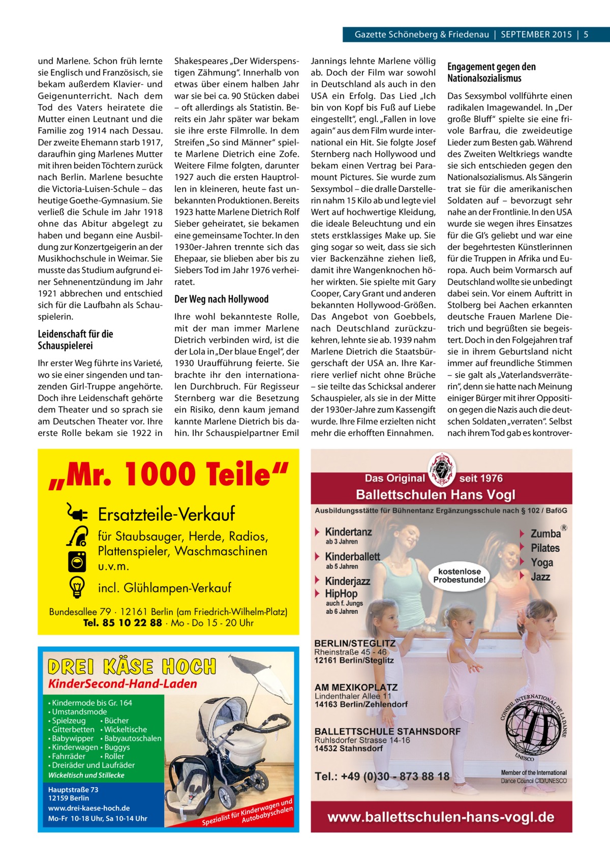 Gazette Schöneberg & Friedenau  |  SEPTEMBER 2015  |  5 und Marlene. Schon früh lernte sie Englisch und Französisch, sie bekam außerdem Klavier- und Geigenunterricht. Nach dem Tod des Vaters heiratete die Mutter einen Leutnant und die Familie zog 1914 nach Dessau. Der zweite Ehemann starb 1917, daraufhin ging Marlenes Mutter mit ihren beiden Töchtern zurück nach Berlin. Marlene besuchte die Victoria-Luisen-Schule – das heutige Goethe-Gymnasium. Sie verließ die Schule im Jahr 1918 ohne das Abitur abgelegt zu haben und begann eine Ausbildung zur Konzertgeigerin an der Musikhochschule in Weimar. Sie musste das Studium aufgrund einer Sehnenentzündung im Jahr 1921 abbrechen und entschied sich für die Laufbahn als Schauspielerin.  Leidenschaft für die Schauspielerei Ihr erster Weg führte ins Varieté, wo sie einer singenden und tanzenden Girl-Truppe angehörte. Doch ihre Leidenschaft gehörte dem Theater und so sprach sie am Deutschen Theater vor. Ihre erste Rolle bekam sie 1922 in  Shakespeares „Der Widerspenstigen Zähmung“. Innerhalb von etwas über einem halben Jahr war sie bei ca. 90 Stücken dabei – oft allerdings als Statistin. Bereits ein Jahr später war bekam sie ihre erste Filmrolle. In dem Streifen „So sind Männer“ spielte Marlene Dietrich eine Zofe. Weitere Filme folgten, darunter 1927 auch die ersten Hauptrollen in kleineren, heute fast unbekannten Produktionen. Bereits 1923 hatte Marlene Dietrich Rolf Sieber geheiratet, sie bekamen eine gemeinsame Tochter. In den 1930er-Jahren trennte sich das Ehepaar, sie blieben aber bis zu Siebers Tod im Jahr 1976 verheiratet.  Der Weg nach Hollywood Ihre wohl bekannteste Rolle, mit der man immer Marlene Dietrich verbinden wird, ist die der Lola in „Der blaue Engel“, der 1930 Uraufführung feierte. Sie brachte ihr den internationalen Durchbruch. Für Regisseur Sternberg war die Besetzung ein Risiko, denn kaum jemand kannte Marlene Dietrich bis dahin. Ihr Schauspielpartner Emil  „Mr. 1000 Teile“ Ersatzteile-Verkauf für Staubsauger, Herde, Radios, Plattenspieler, Waschmaschinen u.v.m. incl. Glühlampen-Verkauf Bundesallee 79 · 12161 Berlin (am Friedrich-Wilhelm-Platz) Tel. 85 10 22 88 · Mo - Do 15 - 20 Uhr  DREI KÄSE HOCH KinderSecond-Hand-Laden • Kindermode bis Gr. 164 • Umstandsmode • Spielzeug • Bücher • Gitterbetten • Wickeltische • Babywipper • Babyautoschalen • Kinderwagen • Buggys • Fahrräder • Roller • Dreiräder und Laufräder Wickeltisch und Stillecke  Hauptstraße 73 12159 Berlin www.drei-kaese-hoch.de Mo-Fr 10-18 Uhr, Sa 10-14 Uhr  nd gen u n le erwa r Kind babyscha ü f t s li Auto Spezia  Jannings lehnte Marlene völlig ab. Doch der Film war sowohl in Deutschland als auch in den USA ein Erfolg. Das Lied „Ich bin von Kopf bis Fuß auf Liebe eingestellt“, engl. „Fallen in love again“ aus dem Film wurde international ein Hit. Sie folgte Josef Sternberg nach Hollywood und bekam einen Vertrag bei Paramount Pictures. Sie wurde zum Sexsymbol – die dralle Darstellerin nahm 15 Kilo ab und legte viel Wert auf hochwertige Kleidung, die ideale Beleuchtung und ein stets erstklassiges Make up. Sie ging sogar so weit, dass sie sich vier Backenzähne ziehen ließ, damit ihre Wangenknochen höher wirkten. Sie spielte mit Gary Cooper, Cary Grant und anderen bekannten Hollywood-Größen. Das Angebot von Goebbels, nach Deutschland zurückzukehren, lehnte sie ab. 1939 nahm Marlene Dietrich die Staatsbürgerschaft der USA an. Ihre Karriere verlief nicht ohne Brüche – sie teilte das Schicksal anderer Schauspieler, als sie in der Mitte der 1930er-Jahre zum Kassengift wurde. Ihre Filme erzielten nicht mehr die erhofften Einnahmen.  Engagement gegen den Nationalsozialismus Das Sexsymbol vollführte einen radikalen Imagewandel. In „Der große Bluff“ spielte sie eine frivole Barfrau, die zweideutige Lieder zum Besten gab. Während des Zweiten Weltkriegs wandte sie sich entschieden gegen den Nationalsozialismus. Als Sängerin trat sie für die amerikanischen Soldaten auf – bevorzugt sehr nahe an der Frontlinie. In den USA wurde sie wegen ihres Einsatzes für die GI’s geliebt und war eine der begehrtesten Künstlerinnen für die Truppen in Afrika und Europa. Auch beim Vormarsch auf Deutschland wollte sie unbedingt dabei sein. Vor einem Auftritt in Stolberg bei Aachen erkannten deutsche Frauen Marlene Dietrich und begrüßten sie begeistert. Doch in den Folgejahren traf sie in ihrem Geburtsland nicht immer auf freundliche Stimmen – sie galt als „Vaterlandsverräterin“, denn sie hatte nach Meinung einiger Bürger mit ihrer Opposition gegen die Nazis auch die deutschen Soldaten „verraten“. Selbst nach ihrem Tod gab es kontrove