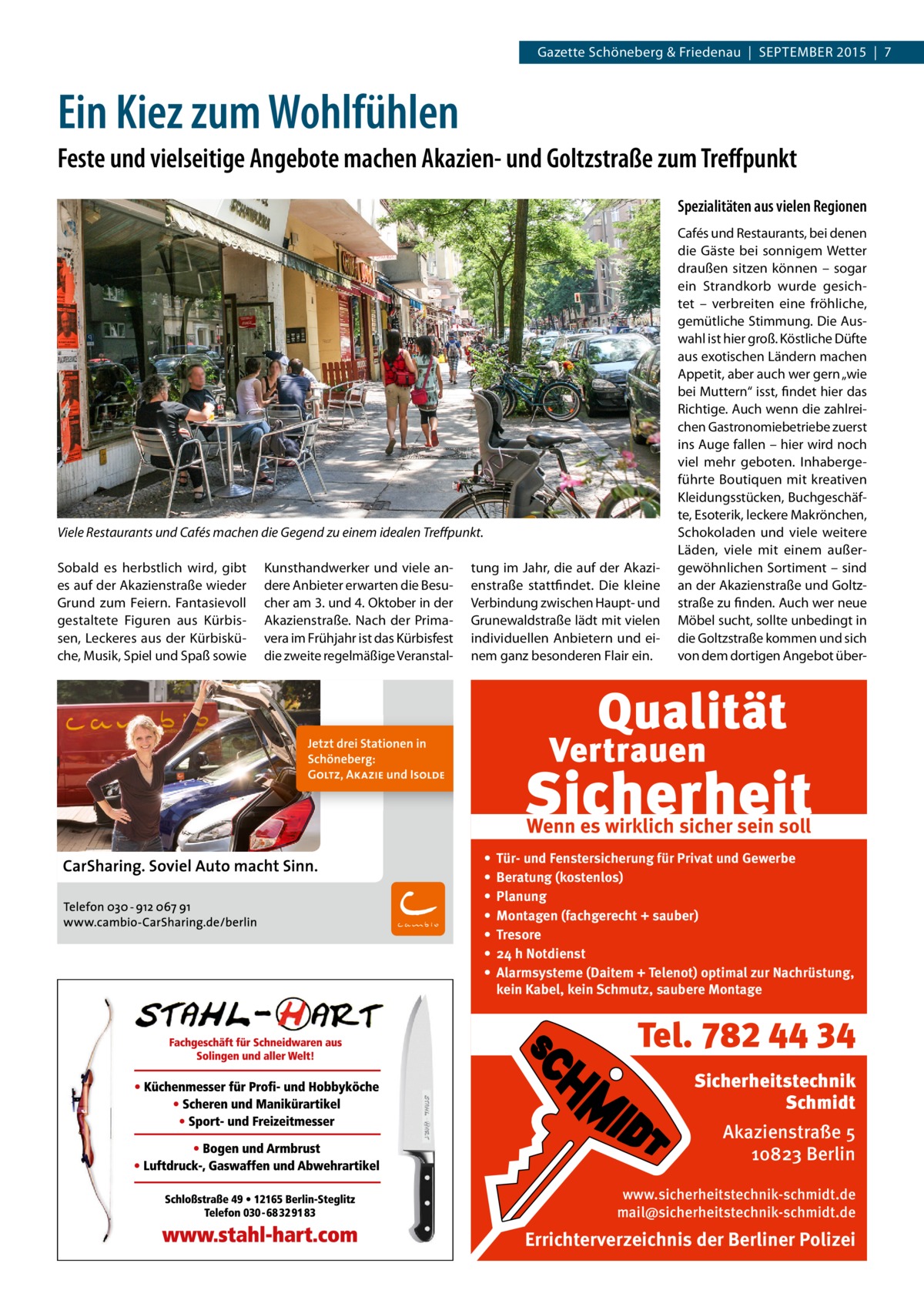 Gazette Schöneberg & Friedenau  |  SEPTEMBER 2015  |  7  Ein Kiez zum Wohlfühlen Feste und vielseitige Angebote machen Akazien- und Goltzstraße zum Treffpunkt Spezialitäten aus vielen Regionen  Viele Restaurants und Cafés machen die Gegend zu einem idealen Treffpunkt. Sobald es herbstlich wird, gibt es auf der Akazienstraße wieder Grund zum Feiern. Fantasievoll gestaltete Figuren aus Kürbissen, Leckeres aus der Kürbisküche, Musik, Spiel und Spaß sowie  Kunsthandwerker und viele andere Anbieter erwarten die Besucher am 3. und 4. Oktober in der Akazienstraße. Nach der Primavera im Frühjahr ist das Kürbisfest die zweite regelmäßige Veranstal tung im Jahr, die auf der Akazienstraße stattfindet. Die kleine Verbindung zwischen Haupt- und Grunewaldstraße lädt mit vielen individuellen Anbietern und einem ganz besonderen Flair ein.  Cafés und Restaurants, bei denen die Gäste bei sonnigem Wetter draußen sitzen können – sogar ein Strandkorb wurde gesichtet – verbreiten eine fröhliche, gemütliche Stimmung. Die Auswahl ist hier groß. Köstliche Düfte aus exotischen Ländern machen Appetit, aber auch wer gern „wie bei Muttern“ isst, findet hier das Richtige. Auch wenn die zahlreichen Gastronomiebetriebe zuerst ins Auge fallen – hier wird noch viel mehr geboten. Inhabergeführte Boutiquen mit kreativen Kleidungsstücken, Buchgeschäfte, Esoterik, leckere Makrönchen, Schokoladen und viele weitere Läden, viele mit einem außergewöhnlichen Sortiment – sind an der Akazienstraße und Goltzstraße zu finden. Auch wer neue Möbel sucht, sollte unbedingt in die Goltzstraße kommen und sich von dem dortigen Angebot über Wenn es wirklich sicher sein soll • • • • • • •  Tür- und Fenstersicherung für Privat und Gewerbe Beratung (kostenlos) Planung Montagen (fachgerecht + sauber) Tresore 24 h Notdienst Alarmsysteme (Daitem + Telenot) optimal zur Nachrüstung, kein Kabel, kein Schmutz, saubere Montage  Tel. 782 44 34 Sicherheitstechnik Schmidt Akazienstraße 5 10823 Berlin www.sicherheitstechnik-schmidt.de mail@sicherheitstechnik-schmidt.de  Errichterverzeichnis der Berliner Polizei