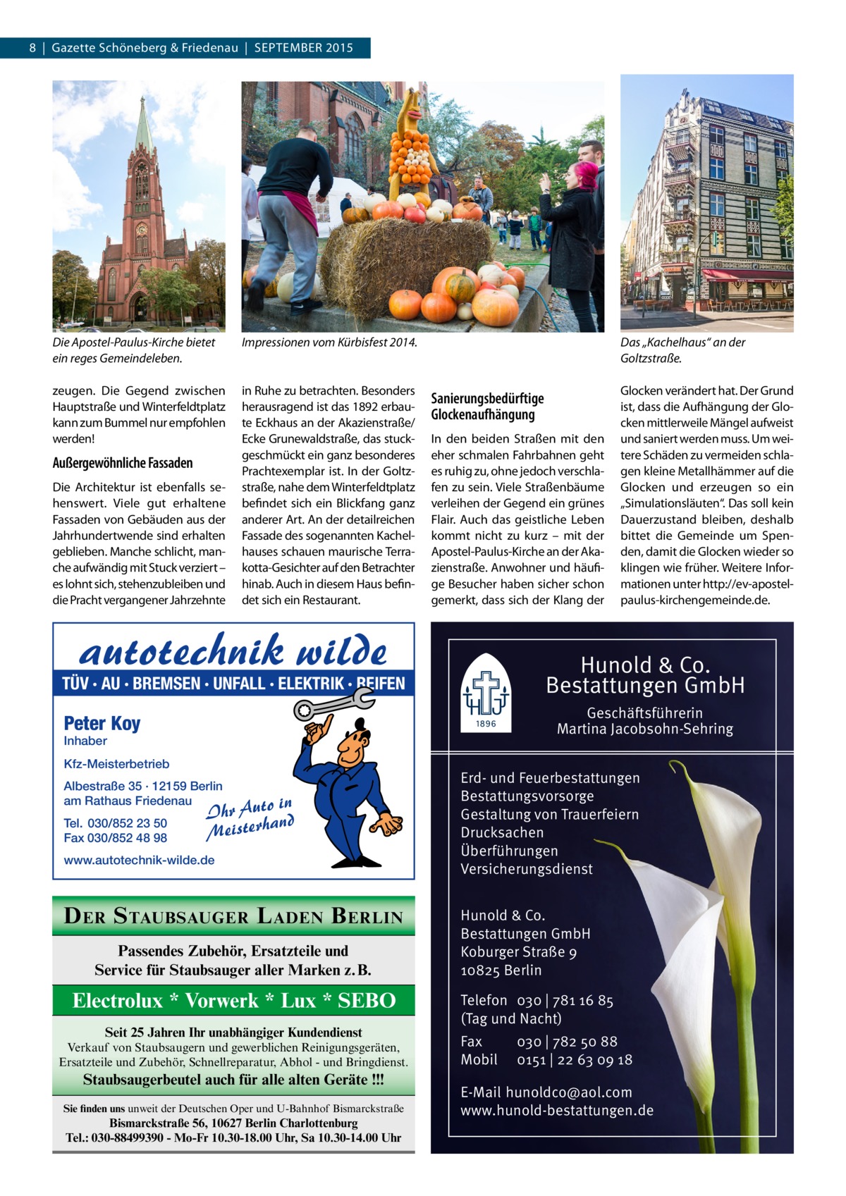 8  |  Gazette Schöneberg & Friedenau  |  SEPTEMBER 2015  Die Apostel-Paulus-Kirche bietet ein reges Gemeindeleben.  Impressionen vom Kürbisfest 2014.  zeugen. Die Gegend zwischen Hauptstraße und Winterfeldtplatz kann zum Bummel nur empfohlen werden!  in Ruhe zu betrachten. Besonders herausragend ist das 1892 erbaute Eckhaus an der Akazienstraße/ Ecke Grunewaldstraße, das stuckgeschmückt ein ganz besonderes Prachtexemplar ist. In der Goltzstraße, nahe dem Winterfeldtplatz befindet sich ein Blickfang ganz anderer Art. An der detailreichen Fassade des sogenannten Kachelhauses schauen maurische Terrakotta-Gesichter auf den Betrachter hinab. Auch in diesem Haus befindet sich ein Restaurant.  Außergewöhnliche Fassaden Die Architektur ist ebenfalls sehenswert. Viele gut erhaltene Fassaden von Gebäuden aus der Jahrhundertwende sind erhalten geblieben. Manche schlicht, manche aufwändig mit Stuck verziert – es lohnt sich, stehenzubleiben und die Pracht vergangener Jahrzehnte  Das „Kachelhaus“ an der Goltzstraße.  Sanierungsbedürftige Glockenaufhängung In den beiden Straßen mit den eher schmalen Fahrbahnen geht es ruhig zu, ohne jedoch verschlafen zu sein. Viele Straßenbäume verleihen der Gegend ein grünes Flair. Auch das geistliche Leben kommt nicht zu kurz – mit der Apostel-Paulus-Kirche an der Akazienstraße. Anwohner und häufige Besucher haben sicher schon gemerkt, dass sich der Klang der  Hunold & Co. Bestattungen GmbH  TÜV · AU · BREMSEN · UNFALL · ELEKTRIK · REIFEN  Geschäftsführerin Martina Jacobsohn-Sehring  Peter Koy Inhaber  Kfz-Meisterbetrieb Albestraße 35 · 12159 Berlin am Rathaus Friedenau Tel. 030/852 23 50 Fax 030/852 48 98  Glocken verändert hat. Der Grund ist, dass die Aufhängung der Glocken mittlerweile Mängel aufweist und saniert werden muss. Um weitere Schäden zu vermeiden schlagen kleine Metallhämmer auf die Glocken und erzeugen so ein „Simulationsläuten“. Das soll kein Dauerzustand bleiben, deshalb bittet die Gemeinde um Spenden, damit die Glocken wieder so klingen wie früher. Weitere Informationen unter http://ev-apostel-­ paulus-kirchengemeinde.de.  o in Ihr Aut and Meisterh  www.autotechnik-wilde.de  D ER S TAUBSAUGER L ADEN B ERLIN Passendes Zubehör, Ersatzteile und Service für Staubsauger aller Marken z.B.  Electrolux * Vorwerk * Lux * SEBO Seit 25 Jahren Ihr unabhängiger Kundendienst Verkauf von Staubsaugern und gewerblichen Reinigungsgeräten, Ersatzteile und Zubehör, Schnellreparatur, Abhol - und Bringdienst.  Staubsaugerbeutel auch für alle alten Geräte !!! Sie finden uns unweit der Deutschen Oper und U-Bahnhof Bismarckstraße  Bismarckstraße 56, 10627 Berlin Charlottenburg Tel.: 030-88499390 - Mo-Fr 10.30-18.00 Uhr, Sa 10.30-14.00 Uhr  Erd- und Feuerbestattungen Bestattungsvorsorge Gestaltung von Trauerfeiern Drucksachen Überführungen Versicherungsdienst Hunold & Co. Bestattungen GmbH Koburger Straße 9 10825 Berlin Telefon 030 | 781 16 85 (Tag und Nacht) Fax Mobil  030 | 782 50 88 0151 | 22 63 09 18  E-Mail hunoldco@aol.com www.hunold-bestattungen.de