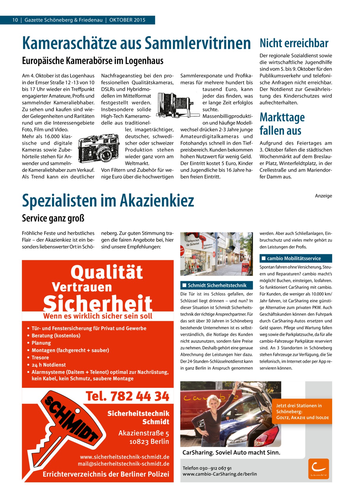 10  |  Gazette Schöneberg & Friedenau  |  OKTOBER 2015  Kameraschätze aus Sammlervitrinen Europäische Kamerabörse im Logenhaus Am 4. Oktober ist das Logenhaus in der Emser Straße 12 -13 von 10 bis 17 Uhr wieder ein Treffpunkt engagierter Amateure, Profis und sammelnder Kameraliebhaber. Zu sehen und kaufen sind wieder Gelegenheiten und Raritäten rund um die Interessengebiete Foto, Film und Video. Mehr als 16.000 klassische und digitale Kameras sowie Zubehörteile stehen für Anwender und sammelnde Kameraliebhaber zum Verkauf. Als Trend kann ein deutlicher  Nachfrageanstieg bei den professionellen Qualitätskameras, DSLRs und Hybridmodellen im Mittelformat festgestellt werden. Insbesondere solide High-Tech Kameramodelle aus traditioneller, imageträchtiger, deutscher, schwedischer oder schweizer Produktion stehen wieder ganz vorn am Weltmarkt. Von Filtern und Zubehör für wenige Euro über die hochwertigen  Sammlerexponate und Profikameras für mehrere hundert bis tausend Euro, kann jeder das finden, was er lange Zeit erfolglos suchte. Massenbilligproduktion und häufige Modellwechsel drücken 2-3 Jahre junge Amateurdigitalkameras und Fotohandys schnell in den Tiefpreisbereich. Kunden bekommen hohen Nutzwert für wenig Geld. Der Eintritt kostet 5 Euro, Kinder und Jugendliche bis 16 Jahre haben freien Eintritt.  Spezialisten im Akazienkiez  Nicht erreichbar Der regionale Sozialdienst sowie die wirtschaftliche Jugendhilfe sind vom 5. bis 9. Oktober für den Publikumsverkehr und telefonische Anfragen nicht erreichbar. Der Notdienst zur Gewährleistung des Kinderschutzes wird aufrechterhalten.  Markttage fallen aus Aufgrund des Feiertages am 3. Oktober fallen die städtischen Wochenmärkt auf dem Breslauer Platz, Winterfeldtplatz, in der Crellestraße und am Mariendorfer Damm aus. Anzeige  Service ganz groß Fröhliche Feste und herbstliches Flair – der Akazienkiez ist ein besonders liebenswerter Ort in Schö neberg. Zur guten Stimmung tragen die fairen Angebote bei, hier sind unsere Empfehlungen:  werden. Aber auch Schließanlagen, Ein­ bruchschutz und vieles mehr gehört zu den Leistungen der Profis.  ◼◼ cambio Mobilitätsservice  ◼◼ Schmidt Sicherheitstechnik  Wenn es wirklich sicher sein soll • • • • • • •  Tür- und Fenstersicherung für Privat und Gewerbe Beratung (kostenlos) Planung Montagen (fachgerecht + sauber) Tresore 24 h Notdienst Alarmsysteme (Daitem + Telenot) optimal zur Nachrüstung, kein Kabel, kein Schmutz, saubere Montage  Tel. 782 44 34 Sicherheitstechnik Schmidt Akazienstraße 5 10823 Berlin www.sicherheitstechnik-schmidt.de mail@sicherheitstechnik-schmidt.de  Errichterverzeichnis der Berliner Polizei  Die Tür ist ins Schloss gefallen, der Schlüssel liegt drinnen – und nun? In dieser Situation ist Schmidt Sicherheits­ technik der richtige Ansprechpartner. Für das seit über 30 Jahren in Schöneberg bestehende Unternehmen ist es selbst­ verständlich, die Notlage des Kunden nicht auszunutzen, sondern faire Preise zu nehmen. Deshalb gehört eine genaue Abrechnung der Leistungen hier dazu. Der 24-Stunden-Schlüsselnotdienst kann in ganz Berlin in Anspruch genommen  Spontan fahren ohne Versicherung, Steu­ ern und Reparaturen? cambio macht’s möglich! Buchen, einsteigen, losfahren. So funktioniert CarSharing mit cambio. Für Kunden, die weniger als 10.000 km/ Jahr fahren, ist CarSharing eine günsti­ ge Alternative zum privaten PKW. Auch Geschäftskunden können den Fuhrpark durch CarSharing-Autos ersetzen und Geld sparen. Pflege und Wartung fallen weg sowie die Parkplatzsuche, da für alle cambio-Fahrzeuge Parkplätze reserviert sind. An 3 Standorten in Schöneberg stehen Fahrzeuge zur Verfügung, die Sie telefonisch, im Internet oder per App re­ servieren können.