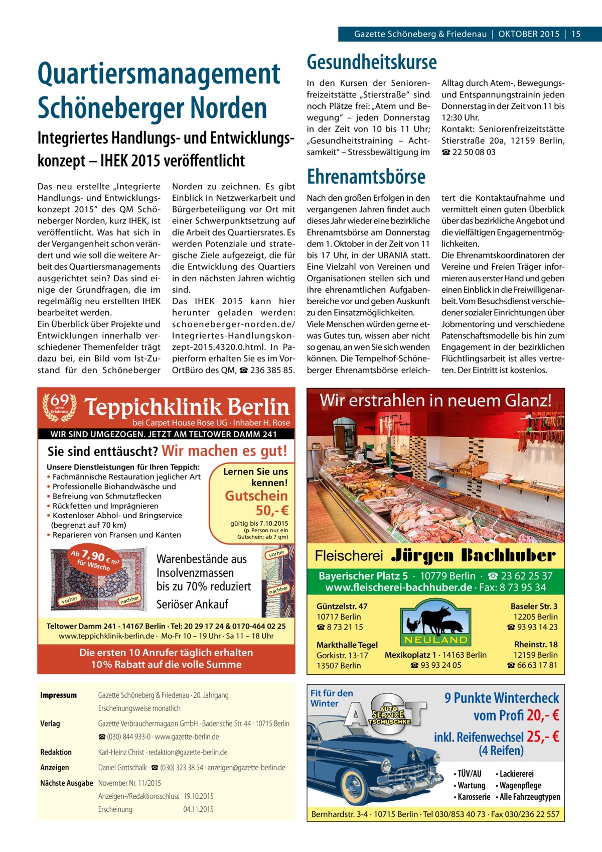 Gazette Schöneberg & Friedenau  |  OKTOBER 2015  |  15  Quartiersmanagement Schöneberger Norden Integriertes Handlungs- und Entwicklungskonzept – IHEK 2015 veröffentlicht Das neu erstellte „Integrierte Handlungs- und Entwicklungskonzept 2015“ des QM Schöneberger Norden, kurz IHEK, ist veröffentlicht. Was hat sich in der Vergangenheit schon verändert und wie soll die weitere Arbeit des Quartiersmanagements ausgerichtet sein? Das sind einige der Grundfragen, die im regelmäßig neu erstellten IHEK bearbeitet werden. Ein Überblick über Projekte und Entwicklungen innerhalb verschiedener Themenfelder trägt dazu bei, ein Bild vom Ist-Zustand für den Schöneberger  69  Norden zu zeichnen. Es gibt Einblick in Netzwerkarbeit und Bürgerbeteiligung vor Ort mit einer Schwerpunktsetzung auf die Arbeit des Quartiersrates. Es werden Potenziale und strategische Ziele aufgezeigt, die für die Entwicklung des Quartiers in den nächsten Jahren wichtig sind. Das IHEK 2015 kann hier herunter geladen werden: schoeneberger-norden.de/ Integriertes-Handlungskonzept-2015.4320.0.html. In Papierform erhalten Sie es im VorOrtBüro des QM, ☎ 236 385 85.  Teppichklinik Berlin  Jahre Erfahrung  Gesundheitskurse In den Kursen der Seniorenfreizeitstätte „Stierstraße“ sind noch Plätze frei: „Atem und Bewegung“ – jeden Donnerstag in der Zeit von 10 bis 11  Uhr; „Gesundheitstraining – Achtsamkeit“ – Stressbewältigung im  Alltag durch Atem-, Bewegungsund Entspannungstrainin jeden Donnerstag in der Zeit von 11 bis 12:30 Uhr. Kontakt: Seniorenfreizeitstätte Stierstraße  20a, 12159  Berlin, ☎ 22 50 08 03  Ehrenamtsbörse Nach den großen Erfolgen in den vergangenen Jahren findet auch dieses Jahr wieder eine bezirkliche Ehrenamtsbörse am Donnerstag dem 1. Oktober in der Zeit von 11 bis 17  Uhr, in der URANIA statt. Eine Vielzahl von Vereinen und Organisationen stellen sich und ihre ehrenamtlichen Aufgabenbereiche vor und geben Auskunft zu den Einsatzmöglichkeiten. Viele Menschen würden gerne etwas Gutes tun, wissen aber nicht so genau, an wen Sie sich wenden können. Die Tempelhof-Schöneberger Ehrenamtsbörse erleich tert die Kontaktaufnahme und vermittelt einen guten Überblick über das bezirkliche Angebot und die vielfältigen Engagementmöglichkeiten. Die Ehrenamtskoordinatoren der Vereine und Freien Träger informieren aus erster Hand und geben einen Einblick in die Freiwilligenarbeit. Vom Besuchsdienst verschiedener sozialer Einrichtungen über Jobmentoring und verschiedene Patenschaftsmodelle bis hin zum Engagement in der bezirklichen Flüchtlingsarbeit ist alles vertreten. Der Eintritt ist kostenlos.  Wir erstrahlen in neuem Glanz!  bei Carpet House Rose UG · Inhaber H. Rose WIR SIND UMGEZOGEN. JETZT AM TELTOWER DAMM 241  Sie sind enttäuscht? Wir machen es gut! Unsere Dienstleistungen für Ihren Teppich: • Fachmännische Restauration jeglicher Art • Professionelle Biohandwäsche und • Befreiung von Schmutzflecken • Rückfetten und Imprägnieren • Kostenloser Abhol- und Bringservice (begrenzt auf 70 km) • Reparieren von Fransen und Kanten  7,90 €  Ab für W ä  sche  er  vorh  m²  her  nach  Lernen Sie uns kennen!  Gutschein 50,- € gültig bis 7.10.2015  (p. Person nur ein Gutschein; ab 7 qm)  Warenbestände aus Insolvenzmassen bis zu 70% reduziert Seriöser Ankauf  er  vorh  her  nach  Teltower Damm 241 · 14167 Berlin · Tel: 20 29 17 24 & 0170-464 02 25 www.teppichklinik-berlin.de · Mo-Fr 10 – 19 Uhr · Sa 11 – 18 Uhr  Die ersten 10 Anrufer täglich erhalten 10% Rabatt auf die volle Summe Impressum	  Gazette Schöneberg & Friedenau · 20. Jahrgang Erscheinungsweise monatlich  Verlag	  Gazette Verbrauchermagazin GmbH · Badensche Str. 44 · 10715 Berlin ☎ (030) 844 933-0 · www.gazette-berlin.de  Redaktion	  Karl-Heinz Christ · redaktion@gazette-berlin.de  Anzeigen	  Daniel Gottschalk · ☎ (030) 323 38 54 · anzeigen@gazette-berlin.de  Nächste Ausgabe	 November Nr. 11/2015 Anzeigen-/Redaktionsschluss	19.10.2015 Erscheinung	04.11.2015  Bayerischer Platz 5 · 10779 Berlin · ☎ 23 62 25 37 www.fleischerei-bachhuber.de · Fax: 8 73 95 34 Güntzelstr. 47 10717 Berlin ☎ 8 73 21 15  Baseler Str. 3 12205 Berlin ☎ 93 93 14 23  Markthalle Tegel Mexikoplatz 1 · 14163 Berlin Gorkistr. 13-17 ☎ 93 93 24 05 13507 Berlin  Rheinstr. 18 12159 Berlin ☎ 66 63 17 81  Fit für den Winter  9 Punkte Wintercheck vom Profi 20,- € inkl. Reifenwechsel 25,- € (4 Reifen) • TÜV/AU • Lackiererei • Wartung • Wagenpflege • Karosserie • Alle Fahrzeugtypen  Bernhardstr. 3-4 · 10715 Berlin · Tel 030/853 40 73 · Fax 030/236 22 557