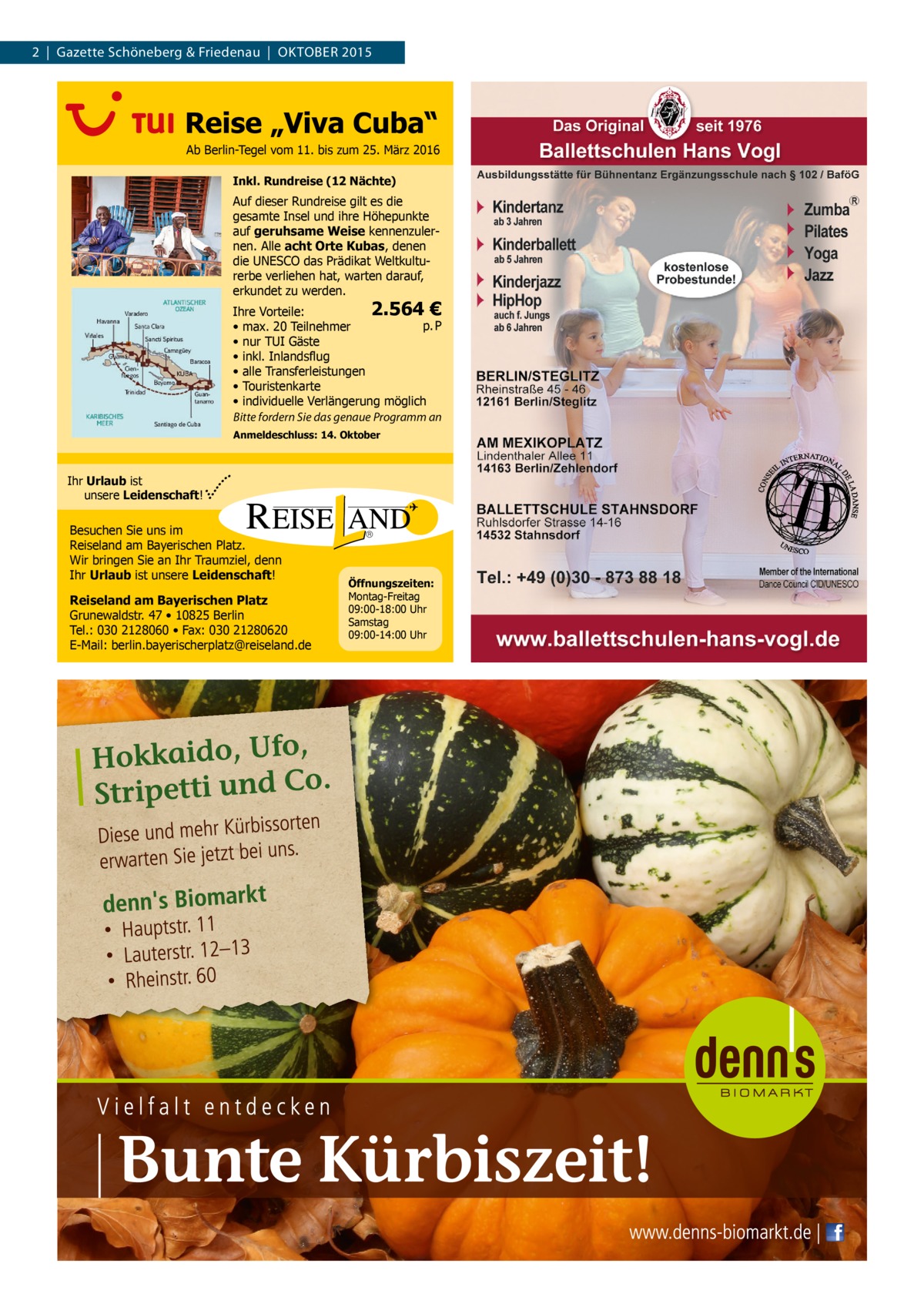2  |  Gazette Schöneberg & Friedenau  |  OKTOBER 2015  Reise „Viva Cuba“ Ab Berlin-Tegel vom 11. bis zum 25. März 2016 Inkl. Rundreise (12 Nächte)  Auf dieser Rundreise gilt es die gesamte Insel und ihre Höhepunkte auf geruhsame Weise kennenzulernen. Alle acht Orte Kubas, denen die UNESCO das Prädikat Weltkulturerbe verliehen hat, warten darauf, erkundet zu werden.  2.564 € Ihre Vorteile: p. P • max. 20 Teilnehmer • nur TUI Gäste • inkl. Inlandsflug • alle Transferleistungen • Touristenkarte • individuelle Verlängerung möglich Bitte fordern Sie das genaue Programm an Anmeldeschluss: 14. Oktober  Ihr Urlaub ist unsere Leidenschaft!  Besuchen Sie uns im Reiseland am Bayerischen Platz. Wir bringen Sie an Ihr Traumziel, denn Ihr Urlaub ist unsere Leidenschaft! Reiseland am Bayerischen Platz Grunewaldstr. 47 • 10825 Berlin Tel.: 030 2128060 • Fax: 030 21280620 E-Mail: berlin.bayerischerplatz@reiseland.de  Öffnungszeiten: Montag-Freitag 09:00-18:00 Uhr Samstag 09:00-14:00 Uhr