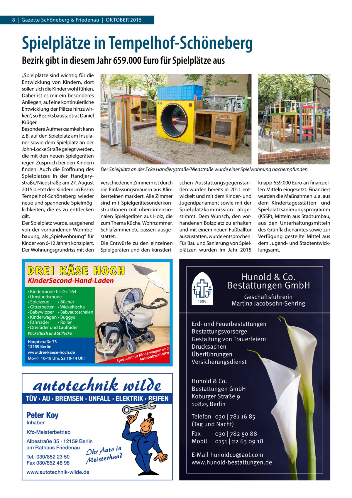 8  |  Gazette Schöneberg & Friedenau  |  OKTOBER 2015  Spielplätze in Tempelhof-Schöneberg Bezirk gibt in diesem Jahr 659.000 Euro für Spielplätze aus „Spielplätze sind wichtig für die Entwicklung von Kindern, dort sollen sich die Kinder wohl fühlen. Daher ist es mir ein besonderes Anliegen, auf eine kontinuierliche Entwicklung der Plätze hinzuwirken“, so Bezirksbaustadtrat Daniel Krüger. Besondere Aufmerksamkeit kann z. B. auf den Spielplatz am Insulaner sowie dem Spielplatz an der John-Locke Straße gelegt werden, die mit den neuen Spielgeräten regen Zuspruch bei den Kindern finden. Auch die Eröffnung des Spielplatzes in der Handjery­ straße/Niedstraße am 27. August 2015 bietet den Kindern im Bezirk Tempelhof-Schöneberg wieder neue und spannende Spielmöglichkeiten, die es zu entdecken gilt. Der Spielplatz wurde, ausgehend von der vorhandenen Wohnbebauung, als „Spielwohnung“ für Kinder von 6-12 Jahren konzipiert. Der Wohnungsgrundriss mit den  Der Spielplatz an der Ecke Handjerystraße/Niedstraße wurde einer Spielwohnung nachempfunden. verschiedenen Zimmern ist durch die Einfassungsmauern aus Klinkersteinen markiert. Alle Zimmer sind mit Spielgerätesonderkonstruktionen mit überdimensionalen Spielgeräten aus Holz, die zum Thema Küche, Wohnzimmer, Schlafzimmer etc. passen, ausgestattet. Die Entwürfe zu den einzelnen Spielgeräten und den künstleri schen Ausstattungsgegenständen wurden bereits in 2011 entwickelt und mit dem Kinder- und Jugendparlament sowie mit der Spielplatzkommission abgestimmt. Dem Wunsch, den vorhandenen Bolzplatz zu erhalten und mit einem neuen Fußballtor auszustatten, wurde entsprochen. Für Bau und Sanierung von Spielplätzen wurden im Jahr 2015  DREI KÄSE HOCH  Hunold & Co. Bestattungen GmbH  KinderSecond-Hand-Laden • Kindermode bis Gr. 164 • Umstandsmode • Spielzeug • Bücher • Gitterbetten • Wickeltische • Babywipper • Babyautoschalen • Kinderwagen • Buggys • Fahrräder • Roller • Dreiräder und Laufräder  Geschäftsführerin Martina Jacobsohn-Sehring  Wickeltisch und Stillecke  Hauptstraße 73 12159 Berlin www.drei-kaese-hoch.de Mo-Fr 10-18 Uhr, Sa 10-14 Uhr  Sp  und agen derw yschalen in K r st fü Autobab eziali  TÜV · AU · BREMSEN · UNFALL · ELEKTRIK · REIFEN  Erd- und Feuerbestattungen Bestattungsvorsorge Gestaltung von Trauerfeiern Drucksachen Überführungen Versicherungsdienst Hunold & Co. Bestattungen GmbH Koburger Straße 9 10825 Berlin  Peter Koy  Telefon 030 | 781 16 85 (Tag und Nacht)  Kfz-Meisterbetrieb  Fax Mobil  Inhaber  Albestraße 35 · 12159 Berlin am Rathaus Friedenau Tel. 030/852 23 50 Fax 030/852 48 98  o in Ihr Aut and Meisterh  www.autotechnik-wilde.de  knapp 659.000 Euro an finanziellen Mitteln eingesetzt. Finanziert wurden die Maßnahmen u. a. aus dem Kindertagesstätten- und Spielplatzsanierungsprogramm (KSSP), Mitteln aus Stadtumbau, aus den Unterhaltungsmitteln des Grünflächenamtes sowie zur Verfügung gestellte Mittel aus dem Jugend- und Stadtentwicklungsamt.  030 | 782 50 88 0151 | 22 63 09 18  E-Mail hunoldco@aol.com www.hunold-bestattungen.de