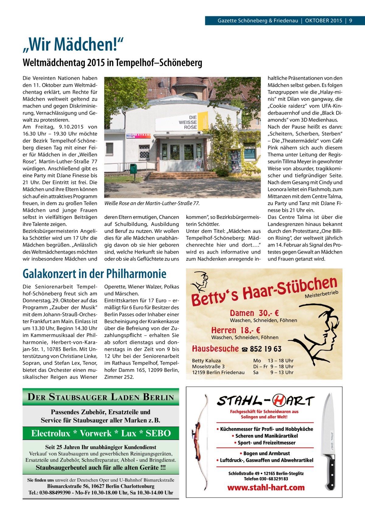 Gazette Schöneberg & Friedenau  |  OKTOBER 2015  |  9  „Wir Mädchen!“ Weltmädchentag 2015 in Tempelhof–Schöneberg Die Vereinten Nationen haben den 11. Oktober zum Weltmädchentag erklärt, um Rechte für Mädchen weltweit geltend zu machen und gegen Diskriminierung, Vernachlässigung und Gewalt zu protestieren. Am Freitag, 9.10.2015 von 16.30  Uhr – 19.30  Uhr möchte der Bezirk Tempelhof-Schöneberg diesen Tag mit einer Feier für Mädchen in der „Weißen Rose“, Martin-Luther-Straße  77 würdigen. Anschließend gibt es eine Party mit DJane Finesse bis 21  Uhr. Der Eintritt ist frei. Die Mädchen und ihre Eltern können sich auf ein attraktives Programm freuen, in dem zu großen Teilen Mädchen und junge Frauen selbst in vielfältigen Beiträgen ihre Talente zeigen. Bezirksbürgermeisterin Angelika Schöttler wird um 17 Uhr die Mädchen begrüßen. „Anlässlich des Weltmädchentages möchten wir insbesondere Mädchen und  Weiße Rose an der Martin-Luther-Straße 77. deren Eltern ermutigen, Chancen auf Schulbildung, Ausbildung und Beruf zu nutzen. Wir wollen dies für alle Mädchen unabhängig davon ob sie hier geboren sind, welche Herkunft sie haben oder ob sie als Geflüchtete zu uns  kommen“, so Bezirksbürgermeisterin Schöttler. Unter dem Titel: „Mädchen aus Tempelhof-Schöneberg: Mädchenrechte hier und dort….“ wird es auch informative und zum Nachdenken anregende in Galakonzert in der Philharmonie Die Seniorenarbeit Tempelhof-Schöneberg freut sich am Donnerstag, 29. Oktober auf das Programm „Zauber der Musik“ mit dem Johann-Strauß-Orchester Frankfurt am Main. Einlass ist um 13.30 Uhr, Beginn 14.30 Uhr im Kammermusiksaal der Philharmonie, Herbert-von-Karajan-Str. 1, 10785 Berlin. Mit Unterstützung von Christiane Linke, Sopran, und Stefan Lex, Tenor, bietet das Orchester einen musikalischer Reigen aus Wiener  Operette, Wiener Walzer, Polkas und Märschen. Eintrittskarten für 17 Euro – ermäßigt für 6 Euro für Besitzer des Berlin Passes oder Inhaber einer Bescheinigung der Krankenkasse über die Befreiung von der Zuzahlungspflicht – erhalten Sie ab sofort dienstags und donnerstags in der Zeit von 9 bis 12  Uhr bei der Seniorenarbeit im Rathaus Tempelhof, Tempelhofer Damm 165, 12099 Berlin, Zimmer 252.  D ER S TAUBSAUGER L ADEN B ERLIN Passendes Zubehör, Ersatzteile und Service für Staubsauger aller Marken z.B.  Electrolux * Vorwerk * Lux * SEBO Seit 25 Jahren Ihr unabhängiger Kundendienst Verkauf von Staubsaugern und gewerblichen Reinigungsgeräten, Ersatzteile und Zubehör, Schnellreparatur, Abhol - und Bringdienst.  Staubsaugerbeutel auch für alle alten Geräte !!! Sie finden uns unweit der Deutschen Oper und U-Bahnhof Bismarckstraße  Bismarckstraße 56, 10627 Berlin Charlottenburg Tel.: 030-88499390 - Mo-Fr 10.30-18.00 Uhr, Sa 10.30-14.00 Uhr  haltliche Präsentationen von den Mädchen selbst geben. Es folgen Tanzgruppen wie die „Halay-minis“ mit Dilan von gangway, die „Cookie raiderz“ vom UFA-Kinderbauernhof und die „Black Diamonds“ vom 3D Medienhaus. Nach der Pause heißt es dann: „Scheitern, Scherben, Sterben“ – Die „Theatermädelz“ vom Café Pink nähern sich auch diesem Thema unter Leitung der Regisseurin Tillma Meyer in gewohnter Weise von absurder, tragikkomischer und tiefgründiger Seite. Nach dem Gesang mit Cindy und Leonora leitet ein Flashmob, zum Mittanzen mit dem Centre Talma, zu Party und Tanz mit DJane Finesse bis 21 Uhr ein. Das Centre Talma ist über die Landesgrenzen hinaus bekannt durch den Protesttanz „One Billion Rising“, der weltweit jährlich am 14. Februar als Signal des Protestes gegen Gewalt an Mädchen und Frauen getanzt wird.  n  he c b ü t S r y‘s Haa  Bett  etrieb Meisterb  Damen 30,- €  Waschen, Schneiden, Föhnen  Herren 18,- €  Waschen, Schneiden, Föhnen  Hausbesuche ☎ 852 19 63 Betty Kaluza Moselstraße 3 12159 Berlin Friedenau  Mo 13 – 18 Uhr Di – Fr 9 – 18 Uhr Sa 9 – 13 Uhr