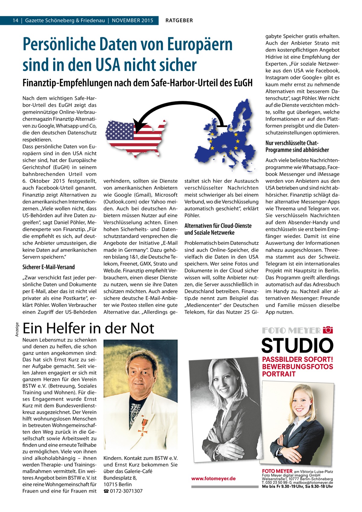 14  |  Gazette Schöneberg & Friedenau  |  NOVEMBER 2015  RATGEBER  Persönliche Daten von Europäern sind in den USA nicht sicher Finanztip-Empfehlungen nach dem Safe-Harbor-Urteil des EuGH Nach dem wichtigen Safe-Harbor-Urteil des EuGH zeigt das gemeinnützige Online-Verbrauchermagazin Finanztip Alternativen zu Google, Whatsapp und Co, die den deutschen Datenschutz respektieren. Dass persönliche Daten von Europäern sind in den USA nicht sicher sind, hat der Europäische Gerichtshof (EuGH) in seinem bahnbrechenden Urteil vom 6.  Oktober 2015 festgestellt, auch Facebook-Urteil genannt. Finanztip zeigt Alternativen zu den amerikanischen Internetkonzernen. „Viele wollen nicht, dass US-Behörden auf ihre Daten zugreifen“, sagt Daniel Pöhler, Medienexperte von Finanztip. „Für die empfiehlt es sich, auf deutsche Anbieter umzusteigen, die keine Daten auf amerikanischen Servern speichern.“  Sicherer E-Mail-Versand  Anzeige  „Zwar verschickt fast jeder persönliche Daten und Dokumente per E-Mail, aber das ist nicht viel privater als eine Postkarte“, erklärt Pöhler. Wollen Verbraucher einen Zugriff der US-Behörden  Nur verschlüsselte ChatProgramme sind abhörsicher  verhindern, sollten sie Dienste von amerikanischen Anbietern wie Google (Gmail), Microsoft (Outlook.com) oder Yahoo meiden. Auch bei deutschen Anbietern müssen Nutzer auf eine Verschlüsselung achten. Einen hohen Sicherheits- und Datenschutzstandard versprechen die Angebote der Initiative „E-Mail made in Germany“. Dazu gehören bislang 1&1, die Deutsche Telekom, Freenet, GMX, Strato und Web.de. Finanztip empfiehlt Verbrauchern, einen dieser Dienste zu nutzen, wenn sie ihre Daten schützen möchten. Auch andere sichere deutsche E-Mail-Anbieter wie Posteo stellen eine gute Alternative dar. „Allerdings ge Ein Helfer in der Not Neuen Lebensmut zu schenken und denen zu helfen, die schon ganz unten angekommen sind: Das hat sich Ernst Kurz zu seiner Aufgabe gemacht. Seit vielen Jahren engagiert er sich mit ganzem Herzen für den Verein BSTW e. V. (Betreuung, Soziales Training und Wohnen). Für dieses Engagement wurde Ernst Kurz mit dem Bundesverdienstkreuz ausgezeichnet. Der Verein hilft wohnungslosen Menschen in betreuten Wohngemeinschaften den Weg zurück in die Gesellschaft sowie Arbeitswelt zu finden und eine erneute Teilhabe zu ermöglichen. Viele von ihnen sind alkoholabhängig – ihnen werden Therapie- und Trainingsmaßnahmen vermittelt. Ein weiteres Angebot beim BSTW e. V. ist eine reine Wohngemeinschaft für Frauen und eine für Frauen mit  gabyte Speicher gratis erhalten. Auch der Anbieter Strato mit dem kostenpflichtigen Angebot Hidrive ist eine Empfehlung der Experten. „Für soziale Netzwerke aus den USA wie Facebook, Instagram oder Google+ gibt es kaum mehr ernst zu nehmende Alternativen mit besserem Datenschutz“, sagt Pöhler. Wer nicht auf die Dienste verzichten möchte, sollte gut überlegen, welche Informationen er auf den Plattformen preisgibt und die Datenschutzeinstellungen optimieren.  Kindern. Kontakt zum BSTW e. V. und Ernst  Kurz bekommen Sie über das Galerie-Café Bundesplatz 8, 10715 Berlin ☎ 0172-3071307  staltet sich hier der Austausch verschlüsselter Nachrichten meist schwieriger als bei einem Verbund, wo die Verschlüsselung automatisch geschieht“, erklärt Pöhler.  Alternativen für Cloud-Dienste und Soziale Netzwerke Problematisch beim Datenschutz sind auch Online-Speicher, die vielfach die Daten in den USA speichern. Wer seine Fotos und Dokumente in der Cloud sicher wissen will, sollte Anbieter nutzen, die Server ausschließlich in Deutschland betreiben. Finanztip.de nennt zum Beispiel das „Mediencenter“ der Deutschen Telekom, für das Nutzer 25 Gi Auch viele beliebte Nachrichtenprogramme wie Whatsapp, Facebook Messenger und iMessage werden von Anbietern aus den USA betrieben und sind nicht abhörsicher. Finanztip schlägt daher alternative Messenger-Apps wie Threema und Telegram vor. Sie verschlüsseln Nachrichten auf dem Absender-Handy und entschlüsseln sie erst beim Empfänger wieder. Damit ist eine Auswertung der Informationen nahezu ausgeschlossen. Threema stammt aus der Schweiz. Telegram ist ein internationales Projekt mit Hauptsitz in Berlin. Das Programm greift allerdings automatisch auf das Adressbuch im Handy zu. Nachteil aller alternativen Messenger: Freunde und Familie müssen dieselbe App nutzen.