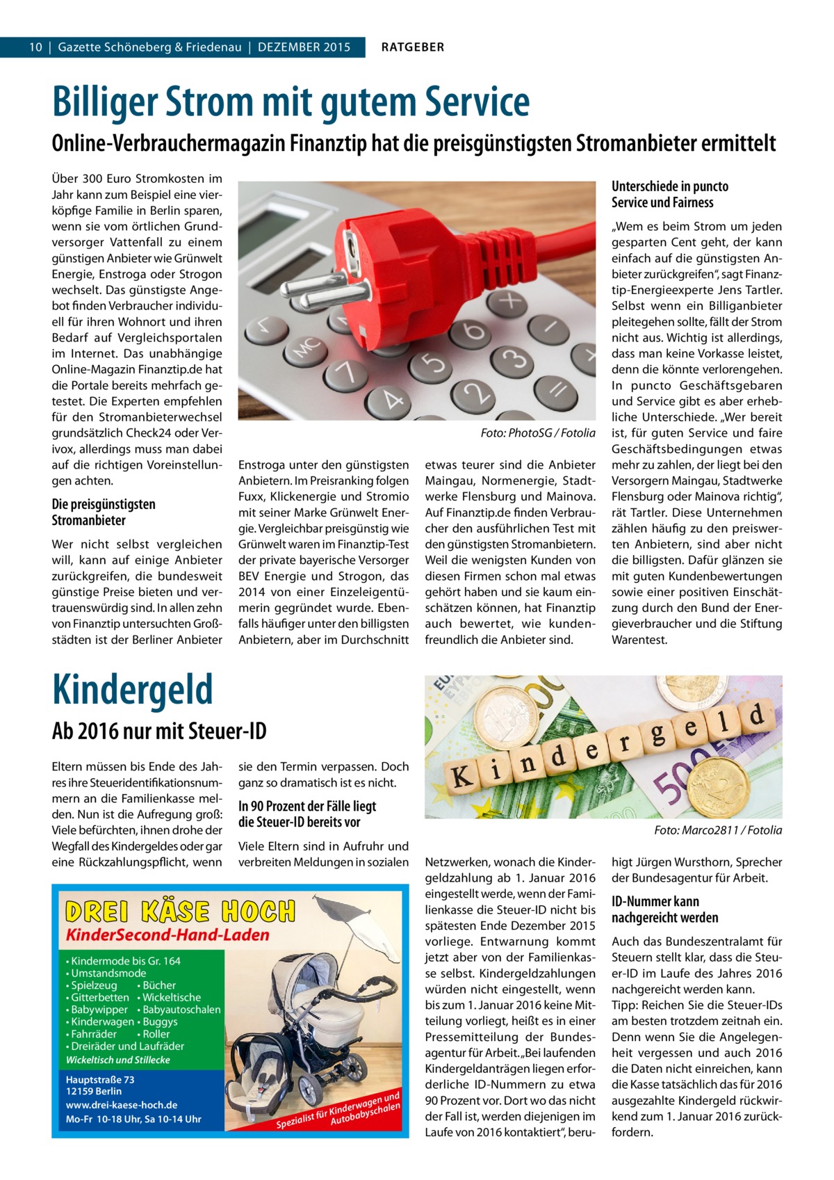 10  |  Gazette Schöneberg & Friedenau  |  DEZEMBER 2015  RATGEBER  Billiger Strom mit gutem Service Online-Verbrauchermagazin Finanztip hat die preisgünstigsten Stromanbieter ermittelt Über 300  Euro Stromkosten im Jahr kann zum Beispiel eine vierköpfige Familie in Berlin sparen, wenn sie vom örtlichen Grundversorger Vattenfall zu einem günstigen Anbieter wie Grünwelt Energie, Enstroga oder Strogon wechselt. Das günstigste Angebot finden Verbraucher individuell für ihren Wohnort und ihren Bedarf auf Vergleichsportalen im Internet. Das unabhängige Online-Magazin Finanztip.de hat die Portale bereits mehrfach getestet. Die Experten empfehlen für den Stromanbieterwechsel grundsätzlich Check24 oder Verivox, allerdings muss man dabei auf die richtigen Voreinstellungen achten.  Die preisgünstigsten Stromanbieter Wer nicht selbst vergleichen will, kann auf einige Anbieter zurückgreifen, die bundesweit günstige Preise bieten und vertrauenswürdig sind. In allen zehn von Finanztip untersuchten Großstädten ist der Berliner Anbieter  Unterschiede in puncto Service und Fairness  �  Foto: PhotoSG / Fotolia  Enstroga unter den günstigsten Anbietern. Im Preisranking folgen Fuxx, Klickenergie und Stromio mit seiner Marke Grünwelt Energie. Vergleichbar preisgünstig wie Grünwelt waren im Finanztip-Test der private bayerische Versorger BEV Energie und Strogon, das 2014 von einer Einzeleigentümerin gegründet wurde. Ebenfalls häufiger unter den billigsten Anbietern, aber im Durchschnitt  etwas teurer sind die Anbieter Maingau, Normenergie, Stadtwerke Flensburg und Mainova. Auf Finanztip.de finden Verbraucher den ausführlichen Test mit den günstigsten Stromanbietern. Weil die wenigsten Kunden von diesen Firmen schon mal etwas gehört haben und sie kaum einschätzen können, hat Finanztip auch bewertet, wie kundenfreundlich die Anbieter sind.  „Wem es beim Strom um jeden gesparten Cent geht, der kann einfach auf die günstigsten Anbieter zurückgreifen“, sagt Finanztip-Energieexperte Jens Tartler. Selbst wenn ein Billig­anbieter pleitegehen sollte, fällt der Strom nicht aus. Wichtig ist allerdings, dass man keine Vorkasse leistet, denn die könnte verlorengehen. In puncto Geschäftsgebaren und Service gibt es aber erhebliche Unterschiede. „Wer bereit ist, für guten Service und faire Geschäftsbedingungen etwas mehr zu zahlen, der liegt bei den Versorgern Maingau, Stadtwerke Flensburg oder Mainova richtig“, rät Tartler. Diese Unternehmen zählen häufig zu den preiswerten Anbietern, sind aber nicht die billigsten. Dafür glänzen sie mit guten Kundenbewertungen sowie einer positiven Einschätzung durch den Bund der Energieverbraucher und die Stiftung Warentest.  Kindergeld Ab 2016 nur mit Steuer-ID Eltern müssen bis Ende des Jahres ihre Steueridentifikationsnummern an die Familienkasse melden. Nun ist die Aufregung groß: Viele befürchten, ihnen drohe der Wegfall des Kindergeldes oder gar eine Rückzahlungspflicht, wenn  sie den Termin verpassen. Doch ganz so dramatisch ist es nicht.  In 90 Prozent der Fälle liegt die Steuer-ID bereits vor Viele Eltern sind in Aufruhr und verbreiten Meldungen in sozialen  DREI KÄSE HOCH KinderSecond-Hand-Laden • Kindermode bis Gr. 164 • Umstandsmode • Spielzeug • Bücher • Gitterbetten • Wickeltische • Babywipper • Babyautoschalen • Kinderwagen • Buggys • Fahrräder • Roller • Dreiräder und Laufräder Wickeltisch und Stillecke  Hauptstraße 73 12159 Berlin www.drei-kaese-hoch.de Mo-Fr 10-18 Uhr, Sa 10-14 Uhr  nd gen u n le erwa r Kind babyscha ü f t s li Auto Spezia  � Netz­werken, wonach die Kindergeldzahlung ab 1.  Januar 2016 einge­stellt werde, wenn der Familienkasse die Steuer-ID nicht bis spätesten Ende Dezember 2015 vorliege. Entwarnung kommt jetzt aber von der Familienkasse selbst. Kindergeldzahlungen würden nicht eingestellt, wenn bis zum 1. Januar 2016 keine Mitteilung vorliegt, heißt es in einer Pressemitteilung der Bundesagentur für Arbeit. „Bei laufenden Kindergeldanträgen liegen erforderliche ID-Nummern zu etwa 90 Prozent vor. Dort wo das nicht der Fall ist, werden diejenigen im Laufe von 2016 kontaktiert“, beru Foto: Marco2811 / Fotolia higt Jürgen Wursthorn, Sprecher der Bundesagentur für Arbeit.  ID-Nummer kann nachgereicht werden Auch das Bundeszentralamt für Steuern stellt klar, dass die Steuer-ID im Laufe des Jahres 2016 nachgereicht werden kann. Tipp: Reichen Sie die Steuer-IDs am besten trotzdem zeitnah ein. Denn wenn Sie die Angelegenheit vergessen und auch 2016 die Daten nicht einreichen, kann die Kasse tatsächlich das für 2016 ausgezahlte Kindergeld rückwirkend zum 1. Januar 2016 zurückfordern.