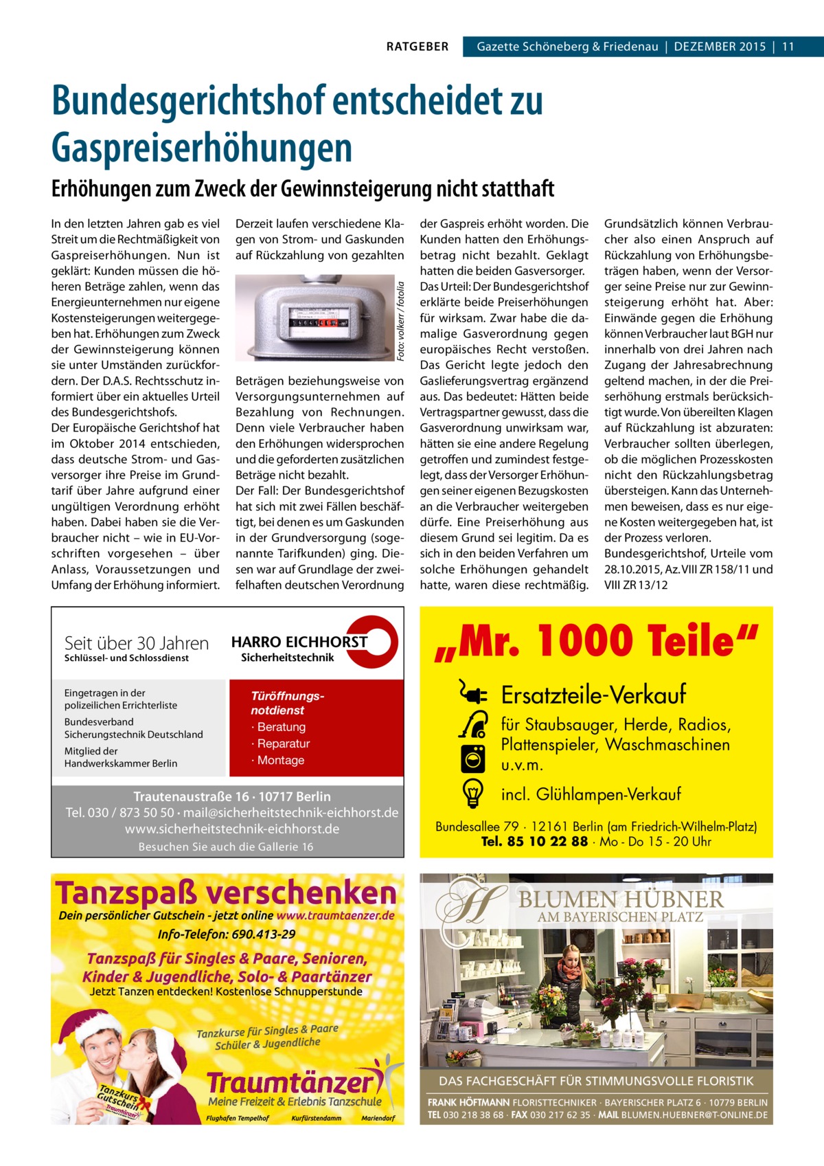 RATGEBER  Gazette Schöneberg & Friedenau  |  DEZEMBER 2015  |  11  Bundesgerichtshof entscheidet zu Gaspreiserhöhungen Erhöhungen zum Zweck der Gewinnsteigerung nicht statthaft Derzeit laufen verschiedene Klagen von Strom- und Gaskunden auf Rückzahlung von gezahlten Foto: volkerr / fotolia  In den letzten Jahren gab es viel Streit um die Rechtmäßigkeit von Gaspreiserhöhungen. Nun ist geklärt: Kunden müssen die höheren Beträge zahlen, wenn das Energieunternehmen nur eigene Kostensteigerungen weitergegeben hat. Erhöhungen zum Zweck der Gewinnsteigerung können sie unter Umständen zurückfordern. Der D.A.S. Rechtsschutz informiert über ein aktuelles Urteil des Bundesgerichtshofs. Der Europäische Gerichtshof hat im Oktober 2014 entschieden, dass deutsche Strom- und Gasversorger ihre Preise im Grundtarif über Jahre aufgrund einer ungültigen Verordnung erhöht haben. Dabei haben sie die Verbraucher nicht – wie in EU-Vorschriften vorgesehen – über Anlass, Voraussetzungen und Umfang der Erhöhung informiert.  Beträgen beziehungsweise von Versorgungsunternehmen auf Bezahlung von Rechnungen. Denn viele Verbraucher haben den Erhöhungen widersprochen und die geforderten zusätzlichen Beträge nicht bezahlt. Der Fall: Der Bundesgerichtshof hat sich mit zwei Fällen beschäftigt, bei denen es um Gaskunden in der Grundversorgung (sogenannte Tarifkunden) ging. Diesen war auf Grundlage der zweifelhaften deutschen Verordnung  Schlüssel- und Schlossdienst  Bundesverband Sicherungstechnik Deutschland Mitglied der Handwerkskammer Berlin  Grundsätzlich können Verbraucher also einen Anspruch auf Rückzahlung von Erhöhungsbeträgen haben, wenn der Versorger seine Preise nur zur Gewinnsteigerung erhöht hat. Aber: Einwände gegen die Erhöhung können Verbraucher laut BGH nur innerhalb von drei Jahren nach Zugang der Jahresabrechnung geltend machen, in der die Preiserhöhung erstmals berücksichtigt wurde. Von übereilten Klagen auf Rückzahlung ist abzuraten: Verbraucher sollten überlegen, ob die möglichen Prozesskosten nicht den Rückzahlungsbetrag übersteigen. Kann das Unternehmen beweisen, dass es nur eigene Kosten weitergegeben hat, ist der Prozess verloren. Bundesgerichtshof, Urteile vom 28.10.2015, Az. VIII ZR 158/11 und VIII ZR 13/12  „Mr. 1000 Teile“  Seit über 30 Jahren Eingetragen in der polizeilichen Errichterliste  der Gaspreis erhöht worden. Die Kunden hatten den Erhöhungsbetrag nicht bezahlt. Geklagt hatten die beiden Gasversorger. Das Urteil: Der Bundesgerichtshof erklärte beide Preiserhöhungen für wirksam. Zwar habe die damalige Gasverordnung gegen europäisches Recht verstoßen. Das Gericht legte jedoch den Gaslieferungsvertrag ergänzend aus. Das bedeutet: Hätten beide Vertragspartner gewusst, dass die Gasverordnung unwirksam war, hätten sie eine andere Regelung getroffen und zumindest festgelegt, dass der Versorger Erhöhungen seiner eigenen Bezugskosten an die Verbraucher weitergeben dürfe. Eine Preiserhöhung aus diesem Grund sei legitim. Da es sich in den beiden Verfahren um solche Erhöhungen gehandelt hatte, waren diese rechtmäßig.  Türöffnungsnotdienst · Beratung · Reparatur · Montage  Trautenaustraße 16 · 10717 Berlin Tel. 030 / 873 50 50 · mail@sicherheitstechnik-eichhorst.de www.sicherheitstechnik-eichhorst.de Besuchen Sie auch die Gallerie 16  Ersatzteile-Verkauf für Staubsauger, Herde, Radios, Plattenspieler, Waschmaschinen u.v.m. incl. Glühlampen-Verkauf Bundesallee 79 · 12161 Berlin (am Friedrich-Wilhelm-Platz) Tel. 85 10 22 88 · Mo - Do 15 - 20 Uhr  DAS FACHGESCHÄFT FÜR STIMMUNGSVOLLE FLORISTIK FRANK HÖFTMANN FLORISTTECHNIKER · BAYERISCHER PLATZ 6 · 10779 BERLIN TEL 030 218 38 68 · FAX 030 217 62 35 · MAIL BLUMEN.HUEBNER@T-ONLINE.DE