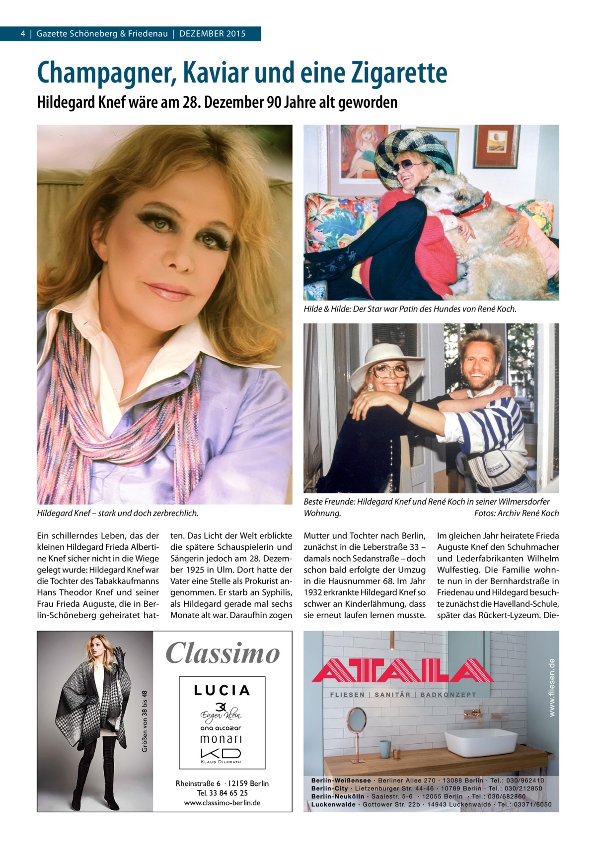 4  |  Gazette Schöneberg & Friedenau  |  DEZEMBER 2015  Champagner, Kaviar und eine Zigarette Hildegard Knef wäre am 28. Dezember 90 Jahre alt geworden  Hilde & Hilde: Der Star war Patin des Hundes von René Koch.  Hildegard Knef – stark und doch zerbrechlich.  Beste Freunde: Hildegard Knef und René Koch in seiner Wilmersdorfer Wohnung.� Fotos: Archiv René Koch  Ein schillerndes Leben, das der kleinen Hildegard Frieda Albertine Knef sicher nicht in die Wiege gelegt wurde: Hildegard Knef war die Tochter des Tabakkaufmanns Hans Theodor Knef und seiner Frau Frieda Auguste, die in Berlin-Schöneberg geheiratet hat Mutter und Tochter nach Berlin, zunächst in die Leberstraße 33 – damals noch Sedanstraße – doch schon bald erfolgte der Umzug in die Hausnummer 68. Im Jahr 1932 erkrankte Hildegard Knef so schwer an Kinderlähmung, dass sie erneut laufen lernen musste.  ten. Das Licht der Welt erblickte die spätere Schauspielerin und Sängerin jedoch am 28. Dezember 1925 in Ulm. Dort hatte der Vater eine Stelle als Prokurist angenommen. Er starb an Syphilis, als Hildegard gerade mal sechs Monate alt war. Daraufhin zogen  Größen von 38 bis 48  Classimo  Rheinstraße 6 · 12159 Berlin Tel. 33 84 65 25 www.classimo-berlin.de  Im gleichen Jahr heiratete Frieda Auguste Knef den Schuhmacher und Lederfabrikanten Wilhelm Wulfestieg. Die Familie wohnte nun in der Bernhardstraße in Friedenau und Hildegard besuchte zunächst die Havelland-Schule, später das Rückert-Lyzeum. Di