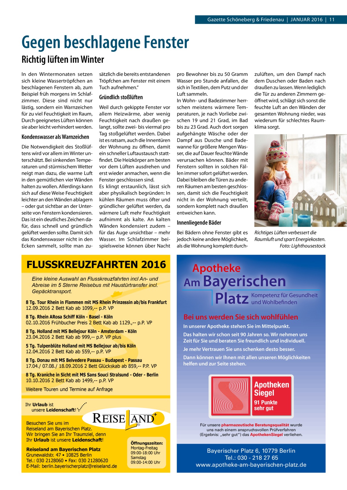 Gazette Schöneberg & Friedenau  |  Januar 2016  |  11  Gegen beschlagene Fenster Richtig lüften im Winter In den Wintermonaten setzen sich kleine Wassertröpfchen an beschlagenen Fenstern ab, zum Beispiel früh morgens im Schlafzimmer. Diese sind nicht nur lästig, sondern ein Warnzeichen für zu viel Feuchtigkeit im Raum, Durch geeignetes Lüften können sie aber leicht verhindert werden.  Kondenswasser als Warnzeichen Die Notwendigkeit des Stoßlüftens wird vor allem im Winter unterschätzt. Bei sinkenden Temperaturen und stürmischem Wetter neigt man dazu, die warme Luft in den gemütlichen vier Wänden halten zu wollen. Allerdings kann sich auf diese Weise Feuchtigkeit leichter an den Wänden ablagern – oder gut sichtbar an der Unterseite von Fenstern kondensieren. Das ist ein deutliches Zeichen dafür, dass schnell und gründlich gelüftet werden sollte. Damit sich das Kondenswasser nicht in den Ecken sammelt, sollte man zu sätzlich die bereits entstandenen Tröpfchen am Fenster mit einem Tuch aufnehmen.“  Gründlich stoßlüften Weil durch gekippte Fenster vor allem Heizwärme, aber wenig Feuchtigkeit nach draußen gelangt, sollte zwei- bis viermal pro Tag stoßgelüftet werden. Dabei ist es ratsam, auch die Innentüren der Wohnung zu öffnen, damit ein schneller Luftaustausch stattfindet. Die Heizkörper am besten vor dem Lüften ausdrehen und erst wieder anmachen, wenn die Fenster geschlossen sind. Es klingt erstaunlich, lässt sich aber physikalisch begründen: In kühlen Räumen muss öfter und gründlicher gelüftet werden, da wärmere Luft mehr Feuchtigkeit aufnimmt als kalte. An kalten Wänden kondensiert zudem – für das Auge unsichtbar – mehr Wasser. Im Schlafzimmer beispielsweise können über Nacht  FLUSSKREUZFAHRTEN 2016 Eine kleine Auswahl an Flusskreuzfahrten incl An- und Abreise im 5 Sterne Reisebus mit Haustürtransfer incl. Gepäcktransport. 8 Tg. Tour Rhein in Flammen mit MS Rhein Prinzessin ab/bis Frankfurt 12.09.2016 2 Bett Kab ab 1099,-- p.P. VP 8 Tg. Rhein ARosa Schiff Köln - Basel - Köln 02.10.2016 Frühbucher Preis 2 Bett Kab ab 1129.,-- p.P. VP 8 Tg. Holland mit MS Bellejour Köln - Amsterdam - Köln 23.04.2016 2 Bett Kab ab 999,-- p.P. VP plus 5 Tg. Tulpenblüte Holland mit MS Bellejour ab/bis Köln 12.04.2016 2 Bett Kab ab 559,-- p.P. VP 8 Tg. Donau mit MS Belvedere Passau - Budapest - Passau 17.04./ 07.08./ 18.09.2016 2 Bett Glückskab ab 859,-- P.P. VP 8 Tg. Kraniche in Sicht mit MS Sans Souci Stralsund - Oder - Berlin 10.10.2016 2 Bett Kab ab 1499,-- p.P. VP  pro Bewohner bis zu 50 Gramm Wasser pro Stunde anfallen, die sich in Textilien, dem Putz und der Luft sammeln. In Wohn- und Badezimmer herrschen meistens wärmere Temperaturen, je nach Vorliebe zwischen 19 und 21  Grad, im Bad bis zu 23 Grad. Auch dort sorgen aufgehängte Wäsche oder der Dampf aus Dusche und Badewanne für größere Mengen Wasser, die auf Dauer feuchte Wände verursachen können. Bäder mit Fenstern sollten in solchen Fällen immer sofort gelüftet werden. Dabei bleiben die Türen zu anderen Räumen am besten geschlossen, damit sich die Feuchtigkeit nicht in der Wohnung verteilt, sondern komplett nach draußen entweichen kann.  zulüften, um den Dampf nach dem Duschen oder Baden nach draußen zu lassen. Wenn lediglich die Tür zu anderen Zimmern geöffnet wird, schlägt sich sonst die feuchte Luft an den Wänden der gesamten Wohnung nieder, was wiederum für schlechtes Raumklima sorgt.  Innenliegende Bäder Bei Bädern ohne Fenster gibt es jedoch keine andere Möglichkeit, als die Wohnung komplett durch Richtiges Lüften verbessert die Raumluft und spart Energiekosten. � Foto: Lighthousestock  Apotheke Am Bayerischen  Platz  Kompetenz für Gesundheit und Wohlbefinden  Bei uns werden Sie sich wohlfühlen In unserer Apotheke stehen Sie im Mittelpunkt. Das halten wir schon seit 90 Jahren so. Wir nehmen uns Zeit für Sie und beraten Sie freundlich und individuell. Je mehr Vertrauen Sie uns schenken desto besser. Dann können wir Ihnen mit allen unseren Möglichkeiten helfen und zur Seite stehen.  Weitere Touren und Termine auf Anfrage  Apotheken Siegel  Ihr Urlaub ist unsere Leidenschaft!  91 Punkte sehr gut  Besuchen Sie uns im Reiseland am Bayerischen Platz. Wir bringen Sie an Ihr Traumziel, denn Ihr Urlaub ist unsere Leidenschaft! Reiseland am Bayerischen Platz Grunewaldstr. 47 • 10825 Berlin Tel.: 030 2128060 • Fax: 030 21280620 E-Mail: berlin.bayerischerplatz@reiseland.de  Für unsere pharmazeutische Beratungsqualität wurde uns nach einem anspruchsvollen Prüfverfahren (Ergebnis: „sehr gut“) das ApothekenSiegel verliehen.  Öffnungszeiten: Montag-Freitag 09:00-18:00 Uhr Samstag 09:00-14:00 Uhr  Bayerischer Platz 6, 10779 Berlin Tel.: 030 - 218 27 65 www.apotheke-am-bayerischen-platz.de