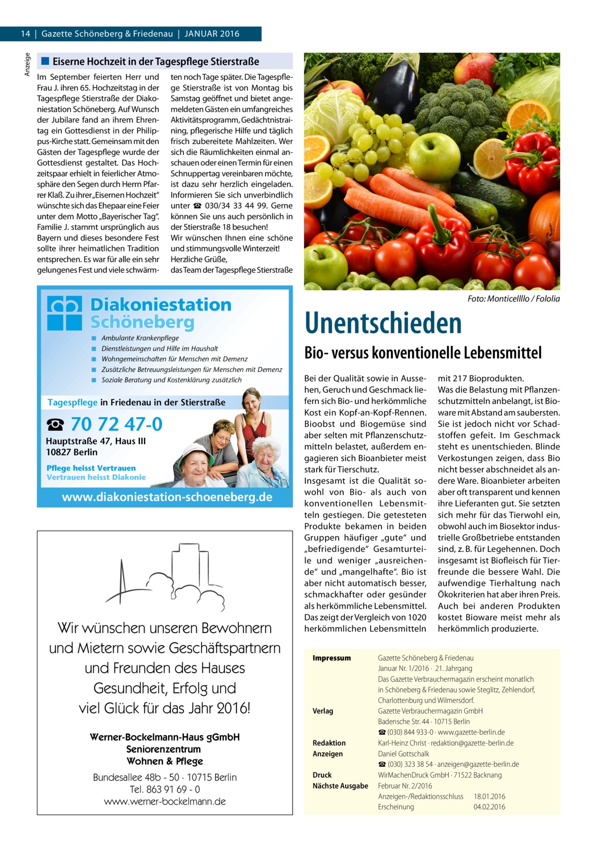 Anzeige  14  |  Gazette Schöneberg & Friedenau  |  Januar 2016  Eiserne Hochzeit in der Tagespflege Stierstraße Im September feierten Herr und Frau J. ihren 65. Hochzeitstag in der Tagespflege Stierstraße der Diakoniestation Schöneberg. Auf Wunsch der Jubilare fand an ihrem Ehrentag ein Gottesdienst in der Philippus-Kirche statt. Gemeinsam mit den Gästen der Tagespflege wurde der Gottesdienst gestaltet. Das Hochzeitspaar erhielt in feierlicher Atmosphäre den Segen durch Herrn Pfarrer Klaß. Zu ihrer„Eisernen Hochzeit“ wünschte sich das Ehepaar eine Feier unter dem Motto „Bayerischer Tag“. Familie J. stammt ursprünglich aus Bayern und dieses besondere Fest sollte ihrer heimatlichen Tradition entsprechen. Es war für alle ein sehr gelungenes Fest und viele schwärm ten noch Tage später. Die Tagespflege Stierstraße ist von Montag bis Samstag geöffnet und bietet angemeldeten Gästen ein umfangreiches Aktivitätsprogramm, Gedächtnistraining, pflegerische Hilfe und täglich frisch zubereitete Mahlzeiten. Wer sich die Räumlichkeiten einmal anschauen oder einen Termin für einen Schnuppertag vereinbaren möchte, ist dazu sehr herzlich eingeladen. Informieren Sie sich unverbindlich unter ☎ 030/34 33 44 99. Gerne können Sie uns auch persönlich in der Stierstraße 18 besuchen! Wir wünschen Ihnen eine schöne und stimmungsvolle Winterzeit! Herzliche Grüße, das Team der Tagespflege Stierstraße  �  ◾ ◾ ◾ ◾ ◾  Ambulante Krankenpflege Dienstleistungen und Hilfe im Haushalt Wohngemeinschaften für Menschen mit Demenz Zusätzliche Betreuungsleistungen für Menschen mit Demenz Soziale Beratung und Kostenklärung zusätzlich  Tagespflege in Friedenau in der Stierstraße  ☎ 70 72 47-0 Hauptstraße 47, Haus III 10827 Berlin Pflege heisst Vertrauen Vertrauen heisst Diakonie  www.diakoniestation-schoeneberg.de  Wir wünschen unseren Bewohnern und Mietern sowie Geschäftspartnern und Freunden des Hauses Gesundheit, Erfolg und viel Glück für das Jahr 2016! Werner-Bockelmann-Haus gGmbH Seniorenzentrum Wohnen & Pflege Bundesallee 48b - 50 · 10715 Berlin Tel. 863 91 69 - 0 www.werner-bockelmann.de  Unentschieden  Foto: Monticellllo / Fololia  Bio- versus konventionelle Lebensmittel Bei der Qualität sowie in Aussehen, Geruch und Geschmack liefern sich Bio- und herkömmliche Kost ein Kopf-an-Kopf-Rennen. Bioobst und Biogemüse sind aber selten mit Pflanzenschutzmitteln belastet, außerdem engagieren sich Bioanbieter meist stark für Tierschutz. Insgesamt ist die Qualität sowohl von Bio- als auch von konventionellen Lebensmitteln gestiegen. Die getesteten Produkte bekamen in beiden Gruppen häufiger „gute“ und „befriedigende“ Gesamturteile und weniger „ausreichende“ und „mangelhafte“. Bio ist aber nicht automatisch besser, schmackhafter oder gesünder als herkömmliche Lebensmittel. Das zeigt der Vergleich von 1020 herkömmlichen Lebensmitteln Impressum	  Verlag	  Redaktion	 Anzeigen	 Druck	 Nächste Ausgabe	  mit 217 Bioprodukten. Was die Belastung mit Pflanzenschutzmitteln anbelangt, ist Bioware mit Abstand am saubersten. Sie ist jedoch nicht vor Schadstoffen gefeit. Im Geschmack steht es unentschieden. Blinde Verkostungen zeigen, dass Bio nicht besser abschneidet als andere Ware. Bioanbieter arbeiten aber oft transparent und kennen ihre Lieferanten gut. Sie setzten sich mehr für das Tierwohl ein, obwohl auch im Biosektor industrielle Großbetriebe entstanden sind, z. B. für Legehennen. Doch insgesamt ist Biofleisch für Tierfreunde die bessere Wahl. Die aufwendige Tierhaltung nach Ökokriterien hat aber ihren Preis. Auch bei anderen Produkten kostet Bioware meist mehr als herkömmlich produzierte.  Gazette Schöneberg & Friedenau Januar Nr. 1/2016 ·  21. Jahrgang Das Gazette Verbrauchermagazin erscheint monatlich in Schöneberg & Friedenau sowie Steglitz, Zehlendorf, Charlottenburg und Wilmersdorf. Gazette Verbrauchermagazin GmbH Badensche Str. 44 · 10715 Berlin ☎ (030) 844 933-0 · www.gazette-berlin.de Karl-Heinz Christ · redaktion@gazette-berlin.de Daniel Gottschalk ☎ (030) 323 38 54 · anzeigen@gazette-berlin.de WirMachenDruck GmbH · 71522 Backnang Februar Nr. 2/2016 Anzeigen-/Redaktionsschluss	18.01.2016 Erscheinung	04.02.2016