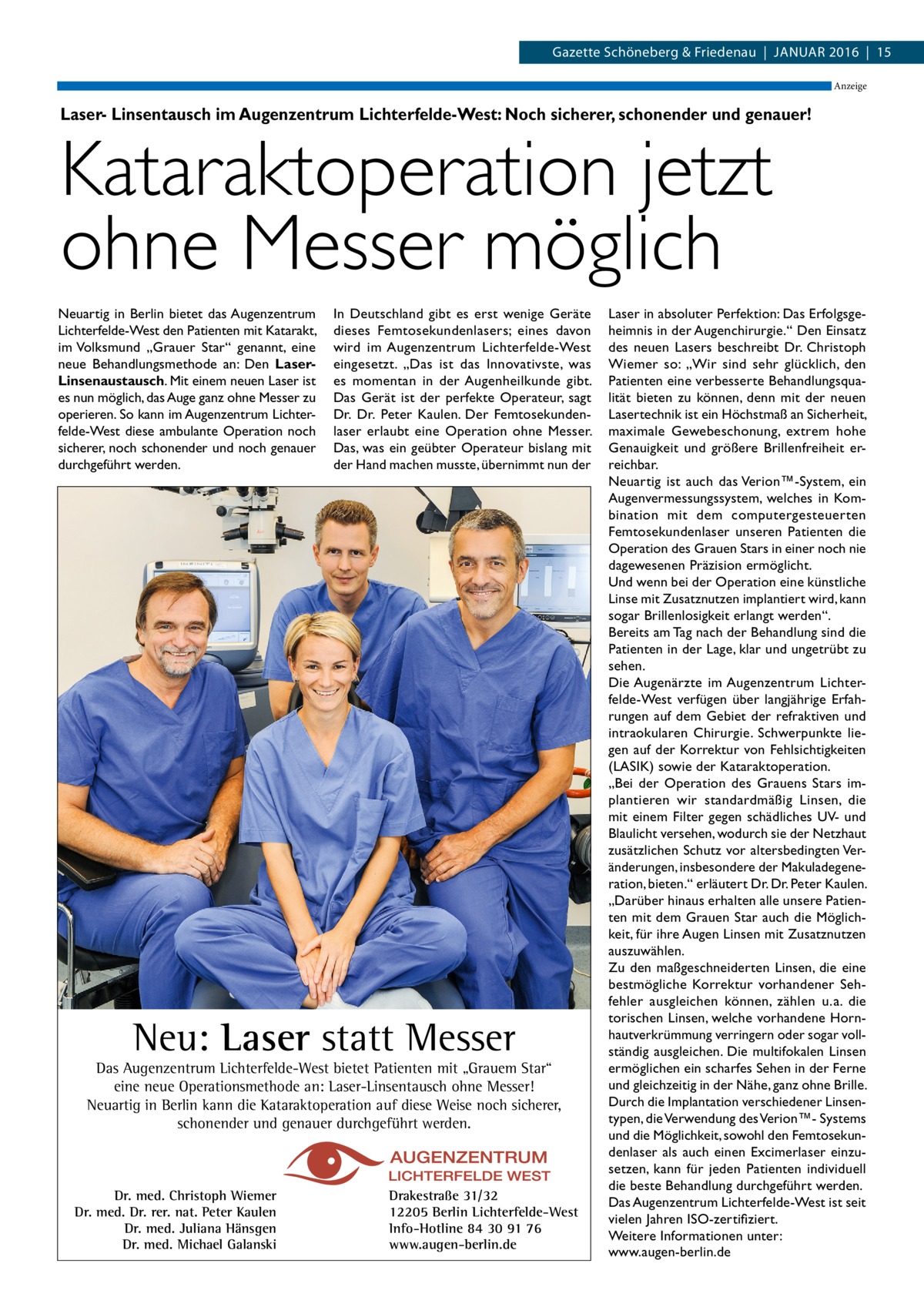 Gazette Schöneberg & Friedenau  |  Januar 2016  |  15 Anzeige  Laser- Linsentausch im Augenzentrum Lichterfelde-West: Noch sicherer, schonender und genauer!  Kataraktoperation jetzt ohne Messer möglich Neuartig in Berlin bietet das Augenzentrum Lichterfelde-West den Patienten mit Katarakt, im Volksmund „Grauer Star“ genannt, eine neue Behandlungsmethode an: Den LaserLinsenaustausch. Mit einem neuen Laser ist es nun möglich, das Auge ganz ohne Messer zu operieren. So kann im Augenzentrum Lichterfelde-West diese ambulante Operation noch sicherer, noch schonender und noch genauer durchgeführt werden.  In Deutschland gibt es erst wenige Geräte dieses Femtosekundenlasers; eines davon wird im Augenzentrum Lichterfelde-West eingesetzt. „Das ist das Innovativste, was es momentan in der Augenheilkunde gibt. Das Gerät ist der perfekte Operateur, sagt Dr.  Dr.  Peter Kaulen. Der Femtosekundenlaser erlaubt eine Operation ohne Messer. Das, was ein geübter Operateur bislang mit der Hand machen musste, übernimmt nun der  Neu: Laser statt Messer  Das Augenzentrum Lichterfelde-West bietet Patienten mit „Grauem Star“ eine neue Operationsmethode an: Laser-Linsentausch ohne Messer! Neuartig in Berlin kann die Kataraktoperation auf diese Weise noch sicherer, schonender und genauer durchgeführt werden.  Dr. med. Christoph Wiemer Dr. med. Dr. rer. nat. Peter Kaulen Dr. med. Juliana Hänsgen Dr. med. Michael Galanski  Drakestraße 31/32 12205 Berlin Lichterfelde-West Info-Hotline 84 30 91 76 www.augen-berlin.de  Laser in absoluter Perfektion: Das Erfolgsgeheimnis in der Augenchirurgie.“ Den Einsatz des neuen Lasers beschreibt Dr. Christoph Wiemer so: „Wir sind sehr glücklich, den Patienten eine verbesserte Behandlungsqualität bieten zu können, denn mit der neuen Lasertechnik ist ein Höchstmaß an Sicherheit, maximale Gewebeschonung, extrem hohe Genauigkeit und größere Brillenfreiheit erreichbar. Neuartig ist auch das Verion™-System, ein Augenvermessungssystem, welches in Kombination mit dem computergesteuerten Femtosekundenlaser unseren Patienten die Operation des Grauen Stars in einer noch nie dagewesenen Präzision ermöglicht. Und wenn bei der Operation eine künstliche Linse mit Zusatznutzen implantiert wird, kann sogar Brillenlosigkeit erlangt werden“. Bereits am Tag nach der Behandlung sind die Patienten in der Lage, klar und ungetrübt zu sehen. Die Augenärzte im Augenzentrum Lichterfelde-West verfügen über langjährige Erfahrungen auf dem Gebiet der refraktiven und intraokularen Chirurgie. Schwerpunkte liegen auf der Korrektur von Fehlsichtigkeiten (LASIK) sowie der Kataraktoperation. „Bei der Operation des Grauens Stars implantieren wir standardmäßig Linsen, die mit einem Filter gegen schädliches UV- und Blaulicht versehen, wodurch sie der Netzhaut zusätzlichen Schutz vor altersbedingten Veränderungen, insbesondere der Makuladegeneration, bieten.“ erläutert Dr. Dr. Peter Kaulen. „Darüber hinaus erhalten alle unsere Patienten mit dem Grauen Star auch die Möglichkeit, für ihre Augen Linsen mit Zusatznutzen auszuwählen. Zu den maßgeschneiderten Linsen, die eine bestmögliche Korrektur vorhandener Sehfehler ausgleichen können, zählen u. a. die torischen Linsen, welche vorhandene Hornhautverkrümmung verringern oder sogar vollständig ausgleichen. Die multifokalen Linsen ermöglichen ein scharfes Sehen in der Ferne und gleichzeitig in der Nähe, ganz ohne Brille. Durch die Implantation verschiedener Linsentypen, die Verwendung des Verion™- Systems und die Möglichkeit, sowohl den Femtosekundenlaser als auch einen Excimerlaser einzusetzen, kann für jeden Patienten individuell die beste Behandlung durchgeführt werden. Das Augenzentrum Lichterfelde-West ist seit vielen Jahren ISO-zertifiziert. Weitere Informationen unter: www.augen-berlin.de