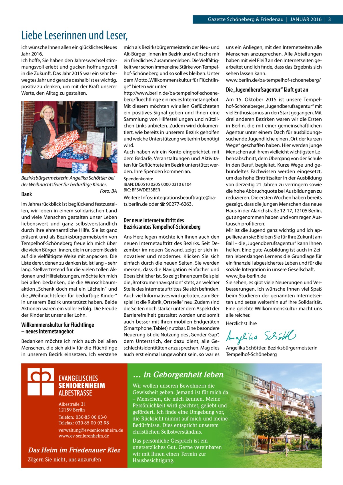 Gazette Schöneberg & Friedenau  |  Januar 2016  |  3  Liebe Leserinnen und Leser, ich wünsche Ihnen allen ein glückliches Neues Jahr 2016. Ich hoffe, Sie haben den Jahreswechsel stimmungsvoll erlebt und gucken hoffnungsvoll in die Zukunft. Das Jahr 2015 war ein sehr bewegtes Jahr und gerade deshalb ist es wichtig, positiv zu denken, um mit der Kraft unserer Werte, den Alltag zu gestalten.  Bezirksbürgermeisterin Angelika Schöttler bei der Weihnachtsfeier für bedürftige Kinder. � Foto: BA  Dank  Im Jahresrückblick ist beglückend festzustellen, wir leben in einem solidarischen Land und viele Menschen gestalten unser Leben liebenswert und ganz selbstverständlich durch ihre ehrenamtliche Hilfe. Sie ist ganz präsent und als Bezirksbürgermeisterin von Tempelhof-Schöneberg freue ich mich über die vielen Bürger_innen, die in unserem Bezirk auf die vielfältigste Weise mit anpacken. Die Liste derer, denen zu danken ist, ist lang – sehr lang. Stellvertretend für die vielen tollen Aktionen und Hilfeleistungen, möchte ich mich bei allen bedanken, die die Wunschbaum­ aktion „Schenk doch mal ein Lächeln“ und die „Weihnachtsfeier für bedürftige Kinder“ in unserem Bezirk unterstützt haben. Beide Aktionen waren ein voller Erfolg. Die Freude der Kinder ist unser aller Lohn.  Willkommenskultur für Flüchtlinge – neues Internetangebot Bedanken möchte ich mich auch bei allen Menschen, die sich aktiv für die Flüchtlinge in unserem Bezirk einsetzen. Ich verstehe  mich als Bezirksbürgermeisterin der Neu- und Alt-Bürger_innen im Bezirk und wünsche mir ein friedliches Zusammenleben. Die Vielfältigkeit war schon immer eine Stärke von Tempelhof-Schöneberg und so soll es bleiben. Unter dem Motto „Willkommenskultur für Flüchtlinge“ bieten wir unter http://www.berlin.de/ba-tempelhof-schoeneberg/fluechtlinge ein neues Internetangebot. Mit diesem möchten wir allen Geflüchteten ein positives Signal geben und Ihnen eine Sammlung von Hilfestellungen und nützlichen Links anbieten. Zudem wird dokumentiert, wie bereits in unserem Bezirk geholfen und welche Unterstützung weiterhin benötigt wird. Auch haben wir ein Konto eingerichtet, mit dem Bedarfe, Veranstaltungen und Aktivitäten für Geflüchtete im Bezirk unterstützt werden. Ihre Spenden kommen an. Spendenkonto: IBAN: DE0510 0205 0000 0310 6104 BIC: BFSWDE33BER  Weitere Infos: i­ntegrationsbeauftragte@bats.berlin.de oder ☎ 90277-6263.  Der neue Internetauftritt des Bezirksamtes Tempelhof-Schöneberg Ans Herz legen möchte ich Ihnen auch den neuen Internetauftritt des Bezirks. Seit Dezember im neuen Gewand, zeigt er sich innovativer und moderner. Klicken Sie sich einfach durch die neuen Seiten, Sie werden merken, dass die Navigation einfacher und übersichtlicher ist. So zeigt Ihnen zum Beispiel die „Brotkrumennavigation“ stets, an welcher Stelle des Internetauftrittes Sie sich befinden. Auch viel Informatives wird geboten, zum Beispiel ist die Rubrik „Ortsteile“ neu. Zudem sind die Seiten noch stärker unter dem Aspekt der Barrierefreiheit gestaltet worden und somit auch besser mit Ihren mobilen Endgeräten (Smartphone, Tablet) nutzbar. Eine besondere Neuerung ist die Nutzung des „Gender-Gap“, dem Unterstrich, der dazu dient, alle Geschlechtsidentitäten anzusprechen. Mag dies auch erst einmal ungewohnt sein, so war es  uns ein Anliegen, mit den Internetseiten alle Menschen anzusprechen. Alle Abteilungen haben mit viel Fleiß an den Internetseiten gearbeitet und ich finde, dass das Ergebnis sich sehen lassen kann. www.berlin.de/ba-tempelhof-schoeneberg/  Die „Jugendberufsagentur“ läuft gut an Am 15.  Oktober 2015 ist unsere Tempelhof-Schöneberger „Jugendberufsagentur“ mit viel Enthusiasmus an den Start gegangen. Mit drei anderen Bezirken waren wir die Ersten in Berlin, die mit einer gemeinschaftlichen Agentur unter einem Dach für ausbildungssuchende Jugendliche einen „Ort der kurzen Wege“ geschaffen haben. Hier werden junge Menschen auf ihrem vielleicht wichtigsten Lebensabschnitt, dem Übergang von der Schule in den Beruf, begleitet. Kurze Wege und gebündeltes Fachwissen werden eingesetzt, um das hohe Eintrittsalter in der Ausbildung von derzeitig 21 Jahren zu verringern sowie die hohe Abbruchquote bei Ausbildungen zu reduzieren. Die ersten Wochen haben bereits gezeigt, dass die jungen Menschen das neue Haus in der Alarichstraße 12-17, 12105 Berlin, gut angenommen haben und vom regen Austausch profitieren. Mir ist die Jugend ganz wichtig und ich appelliere an sie: Bleiben Sie für Ihre Zukunft am Ball – die „Jugendberufsagentur“ kann Ihnen helfen. Eine gute Ausbildung ist auch in Zeiten lebenslangen Lernens die Grundlage für ein finanziell abgesichertes Leben und für die soziale Integration in unsere Gesellschaft. www.jba-berlin.de Sie sehen, es gibt viele Neuerungen und Verbesserungen. Ich wünsche Ihnen viel Spaß beim Studieren der genannten Internetseiten und setze weiterhin auf Ihre Solidarität. Eine gelebte Willkommenskultur macht uns alle reicher. Herzlichst Ihre  Angelika Schöttler, ­Bezirksbürgermeisterin Tempelhof-Schöneberg  … in Geborgenheit leben  Albestraße 31 12159 Berlin Telefon: 030-85 00 03-0 Telefax: 030-85 00 03-98 verwaltung@ev-seniorenheim.de www.ev-seniorenheim.de  Das Heim im Friedenauer Kiez Zögern Sie nicht, uns anzurufen  Wir wollen unseren Bewohnern die Gewissheit geben: Jemand ist für mich da – Menschen, die mich kennen. Meine Persönlichkeit wird geachtet, geliebt und gefördert. Ich finde eine Umgebung vor, die Rücksicht nimmt auf mich und meine Bedürfnisse. Dies entspricht unserem christlichen Selbstverständnis. Das persönliche Gespräch ist ein unersetzliches Gut. Gerne vereinbaren wir mit Ihnen einen Termin zur Hausbesichtigung.