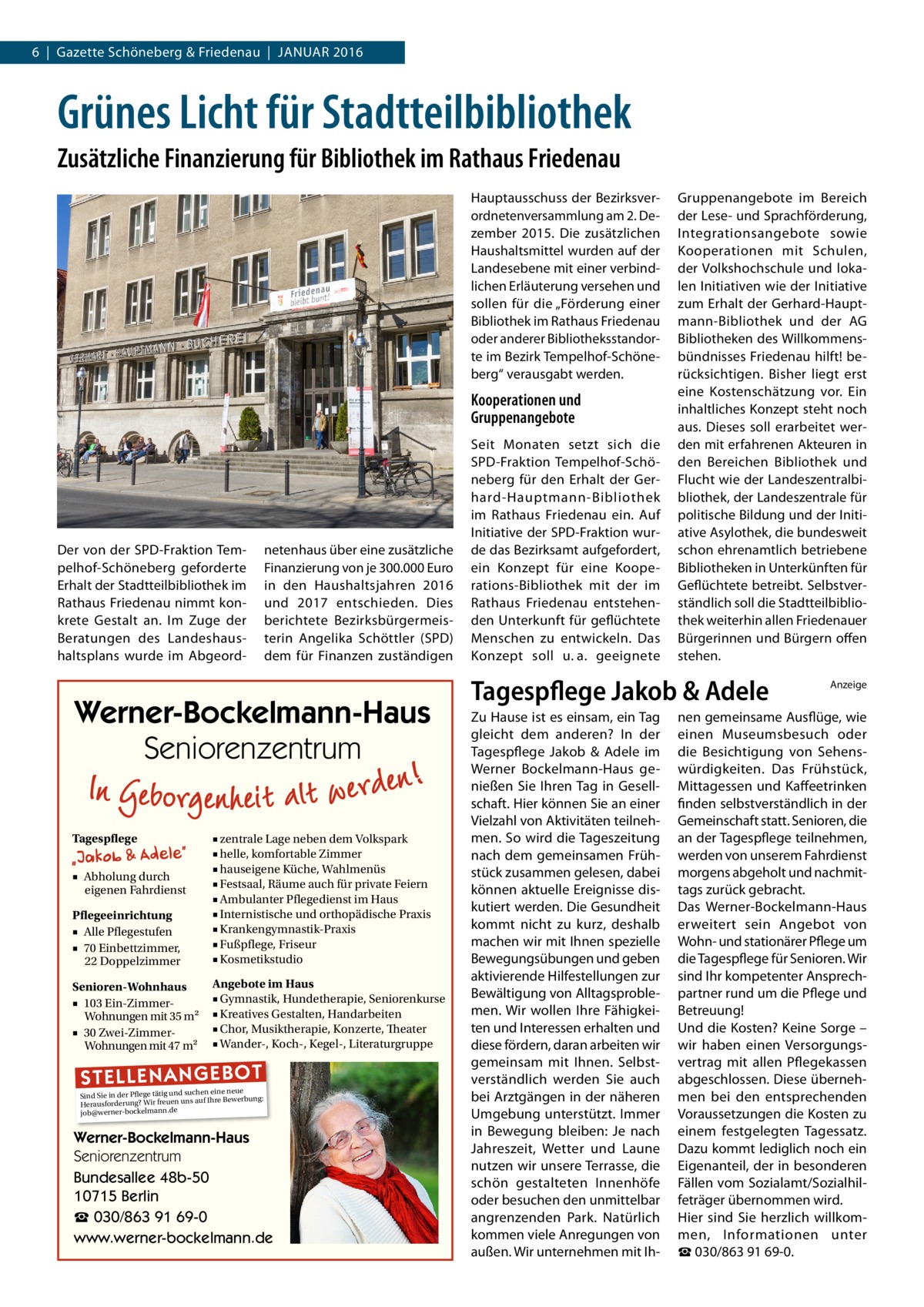 6  |  Gazette Schöneberg & Friedenau  |  Januar 2016  Grünes Licht für Stadtteilbibliothek Zusätzliche Finanzierung für Bibliothek im Rathaus Friedenau Hauptausschuss der Bezirksverordnetenversammlung am 2. Dezember 2015. Die zusätzlichen Haushaltsmittel wurden auf der Landesebene mit einer verbindlichen Erläuterung versehen und sollen für die „Förderung einer Bibliothek im Rathaus Friedenau oder anderer Bibliotheksstandorte im Bezirk Tempelhof-Schöneberg“ verausgabt werden.  Kooperationen und Gruppenangebote  Der von der SPD-Fraktion Tempelhof-Schöneberg geforderte Erhalt der Stadtteilbibliothek im Rathaus Friedenau nimmt konkrete Gestalt an. Im Zuge der Beratungen des Landeshaushaltsplans wurde im Abgeord netenhaus über eine zusätzliche Finanzierung von je 300.000 Euro in den Haushaltsjahren 2016 und 2017 entschieden. Dies berichtete Bezirksbürgermeisterin Angelika Schöttler (SPD) dem für Finanzen zuständigen  Werner-Bockelmann-Haus Seniorenzentrum Tagespflege  Pflegeeinrichtung ■ Alle Pflegestufen ■ 70 Einbettzimmer, 22 Doppelzimmer  ■ zentrale Lage neben dem Volkspark ■ helle, komfortable Zimmer ■ hauseigene Küche, Wahlmenüs ■ Festsaal, Räume auch für private Feiern ■ Ambulanter Pflegedienst im Haus ■ Internistische und orthopädische Praxis ■ Krankengymnastik-Praxis ■ Fußpflege, Friseur ■ Kosmetikstudio  Senioren-Wohnhaus ■ 103 Ein-ZimmerWohnungen mit 35 m2 ■ 30 Zwei-ZimmerWohnungen mit 47 m2  Angebote im Haus ■ Gymnastik, Hundetherapie, Seniorenkurse ■ Kreatives Gestalten, Handarbeiten ■ Chor, Musiktherapie, Konzerte, Theater ■ Wander-, Koch-, Kegel-, Literaturgruppe  ■ Abholung durch eigenen Fahrdienst  ST EL LE NA NG EB OT  eine neue Sind Sie in der Pflege tätig und suchenIhre Bewerbung: auf Herausforderung? Wir freuen uns job@werner-bockelmann.de  Werner-Bockelmann-Haus Seniorenzentrum Bundesallee 48b-50 10715 Berlin ☎ 030/863 91 69-0 www.werner-bockelmann.de  Seit Monaten setzt sich die SPD-Fraktion Tempelhof-Schöneberg für den Erhalt der Gerhard-Hauptmann-Bibliothek im Rathaus Friedenau ein. Auf Initiative der SPD-Fraktion wurde das Bezirksamt aufgefordert, ein Konzept für eine Kooperations-Bibliothek mit der im Rathaus Friedenau entstehenden Unterkunft für geflüchtete Menschen zu entwickeln. Das Konzept soll u. a. geeignete  Gruppenangebote im Bereich der Lese- und Sprachförderung, Integrationsangebote sowie Kooperationen mit Schulen, der Volkshochschule und lokalen Initiativen wie der Initiative zum Erhalt der Gerhard-Hauptmann-Bibliothek und der AG Bibliotheken des Willkommensbündnisses Friedenau hilft! berücksichtigen. Bisher liegt erst eine Kostenschätzung vor. Ein inhaltliches Konzept steht noch aus. Dieses soll erarbeitet werden mit erfahrenen Akteuren in den Bereichen Bibliothek und Flucht wie der Landeszentralbibliothek, der Landeszentrale für politische Bildung und der Initiative Asylothek, die bundesweit schon ehrenamtlich betriebene Bibliotheken in Unterkünften für Geflüchtete betreibt. Selbstverständlich soll die Stadtteilbibliothek weiterhin allen Friedenauer Bürgerinnen und Bürgern offen stehen.  Tagespflege Jakob & Adele Zu Hause ist es einsam, ein Tag gleicht dem anderen? In der Tagespflege Jakob & Adele im Werner Bockelmann-Haus genießen Sie Ihren Tag in Gesellschaft. Hier können Sie an einer Vielzahl von Aktivitäten teilnehmen. So wird die Tageszeitung nach dem gemeinsamen Frühstück zusammen gelesen, dabei können aktuelle Ereignisse diskutiert werden. Die Gesundheit kommt nicht zu kurz, deshalb machen wir mit Ihnen spezielle Bewegungsübungen und geben aktivierende Hilfestellungen zur Bewältigung von Alltagsproblemen. Wir wollen Ihre Fähigkeiten und Interessen erhalten und diese fördern, daran arbeiten wir gemeinsam mit Ihnen. Selbstverständlich werden Sie auch bei Arztgängen in der näheren Umgebung unterstützt. Immer in Bewegung bleiben: Je nach Jahreszeit, Wetter und Laune nutzen wir unsere Terrasse, die schön gestalteten Innenhöfe oder besuchen den unmittelbar angrenzenden Park. Natürlich kommen viele Anregungen von außen. Wir unternehmen mit Ih Anzeige  nen gemeinsame Ausflüge, wie einen Museumsbesuch oder die Besichtigung von Sehenswürdigkeiten. Das Frühstück, Mittagessen und Kaffeetrinken finden selbstverständlich in der Gemeinschaft statt. Senioren, die an der Tagespflege teilnehmen, werden von unserem Fahrdienst morgens abgeholt und nachmittags zurück gebracht. Das Werner-Bockelmann-Haus erweitert sein Angebot von Wohn- und stationärer Pflege um die Tagespflege für Senioren. Wir sind Ihr kompetenter Ansprechpartner rund um die Pflege und Betreuung! Und die Kosten? Keine Sorge – wir haben einen Versorgungsvertrag mit allen Pflegekassen abgeschlossen. Diese übernehmen bei den entsprechenden Voraussetzungen die Kosten zu einem festgelegten Tagessatz. Dazu kommt lediglich noch ein Eigenanteil, der in besonderen Fällen vom Sozialamt/Sozialhilfeträger übernommen wird. Hier sind Sie herzlich willkommen, Informationen unter ☎ 030/863 91 69-0.