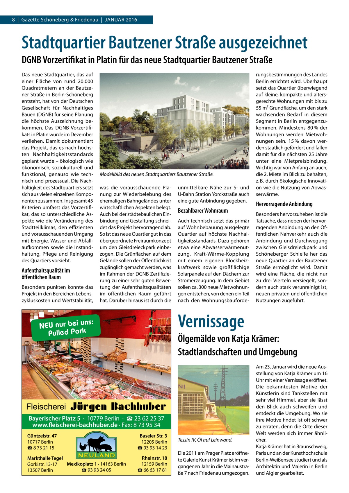 8  |  Gazette Schöneberg & Friedenau  |  Januar 2016  Stadtquartier Bautzener Straße ausgezeichnet DGNB Vorzertifikat in Platin für das neue Stadtquartier Bautzener Straße Das neue Stadtquartier, das auf einer Fläche von rund 20.000 Quadratmetern an der Bautzener Straße in Berlin-Schöneberg entsteht, hat von der Deutschen Gesellschaft für Nachhaltiges Bauen (DGNB) für seine Planung die höchste Auszeichnung bekommen. Das DGNB Vorzertifikats in Platin wurde im Dezember verliehen. Damit dokumentiert das Projekt, das es nach höchsten Nachhaltigkeitsstandards geplant wurde – ökologisch wie ökonomisch, soziokulturell und funktional, genauso wie technisch und prozessual. Die Nachhaltigkeit des Stadtquartiers setzt sich aus vielen einzelnen Komponenten zusammen. Insgesamt 45 Kriterien umfasst das Vorzertifikat, das so unterschiedliche Aspekte wie die Veränderung des Stadtteilklimas, den effizienten und vorausschauenden Umgang mit Energie, Wasser und Abfallaufkommen sowie die Instandhaltung, Pflege und Reinigung des Quartiers vorsieht.  Aufenthaltsqualität im öffentlichen Raum Besonders punkten konnte das Projekt in den Bereichen Lebenszykluskosten und Wertstabilität,  Modellbild des neuen Stadtquartiers Bautzener Straße. was die vorausschauende Planung zur Wiederbelebung des ehemaligen Bahngeländes unter wirtschaftlichen Aspekten belegt. Auch bei der städtebaulichen Einbindung und Gestaltung schneidet das Projekt hervorragend ab. So ist das neue Quartier gut in das übergeordnete Freiraumkonzept um den Gleisdreieckpark einbezogen. Die Grünflächen auf dem Gelände sollen der Öffentlichkeit zugänglich gemacht werden, was im Rahmen der DGNB Zertifizierung zu einer sehr guten Bewertung der Aufenthaltsqualitäten im öffentlichen Raum geführt hat. Darüber hinaus ist durch die  unmittelbare Nähe zur S- und U-Bahn Station Yorckstraße auch eine gute Anbindung gegeben.  Bezahlbarer Wohnraum Auch technisch setzt das primär auf Wohnbebauung ausgelegte Quartier auf höchste Nachhaltigkeitsstandards. Dazu gehören etwa eine Abwasserwärmenutzung, Kraft-Wärme-Kopplung mit einem eigenen Blockheizkraftwerk sowie großflächige Solarpanele auf den Dächern zur Stromerzeugung. In dem Gebiet sollen ca. 300 neue Mietwohnungen entstehen, von denen ein Teil nach den Wohnungsbauförde rungsbestimmungen des Landes Berlin errichtet wird. Überhaupt setzt das Quartier überwiegend auf kleine, kompakte und altersgerechte Wohnungen mit bis zu 55 m² Grundfläche, um den stark wachsenden Bedarf in diesem Segment in Berlin entgegenzukommen. Mindestens 80 % der Wohnungen werden Mietwohnungen sein. 15 % davon werden staatlich gefördert und fallen damit für die nächsten 25 Jahre unter eine Mietpreisbindung. Wichtig war von Anfang an auch, die 2. Miete im Blick zu behalten, z. B. durch ökologische Innovation wie die Nutzung von Abwasserwärme.  Hervorragende Anbindung Besonders hervorzuheben ist die Tatsache, dass neben der hervorragenden Anbindung an den Öffentlichen Nahverkehr auch die Anbindung und Durchwegung zwischen Gleisdreieckpark und Schöneberger Schleife her das neue Quartier an der Bautzener Straße ermöglicht wird. Damit wird eine Fläche, die nicht nur zu drei Vierteln versiegelt, sondern auch stark verunreinigt ist, neuen privaten und öffentlichen Nutzungen zugeführt.  Vernissage  s: NEU nur bei un Pulled Pork  Ölgemälde von Katja Krämer: Stadtlandschaften und Umgebung  Bayerischer Platz 5 · 10779 Berlin · ☎ 23 62 25 37 www.fleischerei-bachhuber.de · Fax: 8 73 95 34 Güntzelstr. 47 10717 Berlin ☎ 8 73 21 15  Baseler Str. 3 12205 Berlin ☎ 93 93 14 23  Markthalle Tegel Mexikoplatz 1 · 14163 Berlin Gorkistr. 13-17 ☎ 93 93 24 05 13507 Berlin  Rheinstr. 18 12159 Berlin ☎ 66 63 17 81  Tessin IV, Öl auf Leinwand. Die 2011 am Prager Platz eröffnete Galerie Kunst Krämer ist im vergangenen Jahr in die Mainaustraße 7 nach Friedenau umgezogen.  Am 23. Januar wird die neue Ausstellung von Katja Krämer um 16 Uhr mit einer Vernissage eröffnet. Die bekanntesten Motive der Künstlerin sind Tankstellen mit sehr viel Himmel, aber sie lässt den Blick auch schweifen und entdeckt die Umgebung. Wo sie ihre Motive findet ist oft schwer zu erraten, denn die Orte dieser Welt werden sich immer ähnlicher. Katja Krämer hat in Braunschweig, Paris und an der Kunsthochschule Berlin-Weißensee studiert und als Architektin und Malerin in Berlin und Algier gearbeitet.