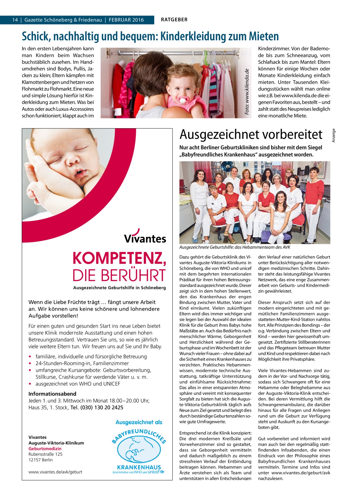 14  |  Gazette Schöneberg & Friedenau  |  Februar 2016  RATGEBER  Kinderzimmer. Von der Bademode bis zum Schneeanzug, vom Schlafsack bis zum Mantel: Eltern können für einige Wochen oder Monate Kinderkleidung einfach mieten. Unter Tausenden Kleidungsstücken wählt man online wie z.B. bei www.kilenda.de die eigenen Favoriten aus, bestellt – und zahlt statt des Neupreises lediglich eine monatliche Miete.  Ausgezeichnet vorbereitet Nur acht Berliner Geburtskliniken sind bisher mit dem Siegel „Babyfreundliches Krankenhaus“ ausgezeichnet worden.  Ausgezeichnete Geburtshilfe: das Hebammenteam des AVK  Ausgezeichnete Geburtshilfe in Schöneberg  Wenn die Liebe Früchte trägt … fängt unsere Arbeit an. Wir können uns keine schönere und lohnendere Aufgabe vorstellen! Für einen guten und gesunden Start ins neue Leben bietet unsere Klinik modernste Ausstattung und einen hohen Betreuungsstandard. Vertrauen Sie uns, so wie es jährlich viele weitere Eltern tun. Wir freuen uns auf Sie und Ihr Baby. • familiäre, individuelle und fürsorgliche Betreuung • 24-Stunden-Rooming-in, Familienzimmer • umfangreiche Kursangebote: Geburtsvorbereitung, Stillkurse, Crashkurse für werdende Väter u. v. m. • ausgezeichnet von WHO und UNICEF Informationsabend Jeden 1. und 3. Mittwoch im Monat 18.00 – 20.00 Uhr, Haus 35, 1. Stock, Tel. (030) 130 20 2425  Vivantes Auguste-Viktoria-Klinikum Geburtsmedizin Rubensstraße 125 12157 Berlin www.vivantes.de/avk/geburt  Dazu gehört die Geburtsklinik des Vivantes Auguste-Viktoria-Klinikums in Schöneberg, die von WHO und unicef mit dem begehrten internationalen Prädikat für ihren hohen Betreuungsstandard ausgezeichnet wurde. Dieser zeigt sich in dem hohen Stellenwert, den das Krankenhaus der engen Bindung zwischen Mutter, Vater und Kind einräumt. Vielen zukünftigen Eltern wird dies immer wichtiger und sie legen bei der Auswahl der idealen Klinik für die Geburt ihres Babys hohe Maßstäbe an. Auch das Bedürfnis nach menschlicher Wärme, Geborgenheit und Herzlichkeit während der Geburtsphase und im Wochenbett ist der Wunsch vieler Frauen – ohne dabei auf die Sicherheit eines Krankenhauses zu verzichten. Praktisches Hebammenwissen, modernste technische Ausstattung, tatkräftige Unterstützung und einfühlsame Rücksichtnahme: Das alles in einer entspannten Atmosphäre und vereint mit konsequenter Sorgfalt zu bieten hat sich die Auguste-Viktoria-Geburtsklinik täglich aufs Neue zum Ziel gesetzt und belegt dies durch beständige Geburtenzahlen sowie gute Umfragewerte. Entsprechend ist die Klinik konzipiert: Die drei modernen Kreißsäle und Vorwehenzimmer sind so gestaltet, dass sie Geborgenheit vermitteln und dadurch maßgeblich zu einem stressfreien Verlauf der Entbindung beitragen können. Hebammen und Ärzte verstehen sich als Team und unterstützen in allen Entscheidungen  den Verlauf einer natürlichen Geburt unter Berücksichtigung aller notwendigen medizinischen Schritte. Dahinter steht das leistungsfähige Vivantes Netzwerk, das eine enge Zusammenarbeit von Geburts- und Kindermedizin gewährleistet. Dieser Anspruch setzt sich auf der modern eingerichteten und mit gemütlichen Familienzimmern ausgestatteten Mutter-Kind-Station nahtlos fort. Alle Prinzipien des Bondings – der o.g. Verbindung zwischen Eltern und Kind – werden hier gewissenhaft umgesetzt. Zertifizierte Stillberaterinnen und das Pflegeteam betreuen Mutter und Kind und respektieren dabei nach Möglichkeit ihre Privatsphäre. Viele Vivantes-Hebammen sind zudem in der Vor- und Nachsorge tätig, sodass sich Schwangere oft für eine Hebamme oder Beleghebamme aus der Auguste-Viktoria-Klinik entscheiden. Bei deren Vermittlung hilft die Schwangerenambulanz, die darüber hinaus für alle Fragen und Anliegen rund um die Geburt zur Verfügung steht und Auskunft zu den Kursangeboten gibt. Gut vorbereitet und informiert wird man auch bei den regelmäßig stattfindenden Infoabenden, die einen Eindruck von der Philosophie eines Babyfreundlichen Krankenhauses vermitteln. Termine und Infos sind unter www.vivantes.de/geburt/avk nachzulesen.  Anzeige  In den ersten Lebensjahren kann man Kindern beim Wachsen buchstäblich zusehen. Im Handumdrehen sind Bodys, Pullis, Jacken zu klein; Eltern kämpfen mit Klamottenbergen und hetzen von Flohmarkt zu Flohmarkt. Eine neue und simple Lösung hierfür ist Kinderkleidung zum Mieten. Was bei Autos oder auch Luxus-Accessoires schon funktioniert, klappt auch im  Foto: www.kilenda.de  Schick, nachhaltig und bequem: Kinderkleidung zum Mieten