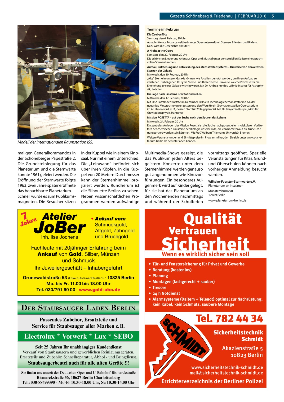 Gazette Schöneberg & Friedenau  |  Februar 2016  |  5 Termine im Februar Die Zauberflöte Samstag, den 6. Februar, 20 Uhr Ausschnitte aus Mozarts weltberühmter Oper untermalt mit Sternen, Effekten und Bildern. Dazu wird die Geschichte erläutert. A Night at the Opera Samstag, den 20. Februar, 20 Uhr Die schönsten Lieder und Arien aus Oper und Musical unter der speziellen Kulisse eines prachtvollen Sternenhimmels. Aufbau, Entstehung und Entwicklung des Milchstraßensystems – Hinweise von den ältesten Sternen der Galaxis Mittwoch, den 10. Februar, 20 Uhr „Alte“ Sterne in unserer Galaxis können wie Fossilien genutzt werden, um ihren Aufbau zu verstehen. Dabei geben RR Lyrae Sterne und Riesensterne Hinweise, welche Prozesse für die Entstehung unserer Galaxie wichtig waren. Mit Dr. Andrea Kunder, Leibniz-Institut für Astrophysik, Potsdam. Die Jagd nach Einsteins Gravitationswellen Mittwoch, den 17. Februar, 20 Uhr Mit LISA Pathfinder startete im Dezember 2015 ein Technologiedemonstrator ind All, der neuartige Messtechnologien testen und den Weg für ein Gravitationswellen Obervatorium im All ebnen wird: eLIA, dessen Start für 2034 geplant ist. Mit Dr. Benjamin Knispel, MPO für Gravitationsphysik, Hannover Mission ROSETTA – auf der Suche nach den Spuren des Lebens Mittwoch, 24. Februar, 20 Uhr Ein zentrales Anliegen der Mission Rosetta ist die Suche nach potentiellen molekularen Vorläufern der chemischen Bausteine der Biologie unserer Erde, die von Kometen auf die frühe Erde transportiert worden sein könnten. Mit Prof. Wolfram Thiemann, Universität Bremen.  Modell der Internationalen Raumstation ISS. maligen Generalkommandos in der Schöneberger Papestraße 2. Die Grundsteinlegung für das Planetarium und die Sternwarte konnte 1961 gefeiert werden. Die Eröffnung der Sternwarte folgte 1963, zwei Jahre später eröffnete das benachbarte Planetarium. Schnell wurde es zum Publikumsmagneten. Die Besucher sitzen  7 re Atelier  Jah  in der Kuppel wie in einem Kinosaal. Nur mit einem Unterschied: Die „Leinwand“ befindet sich über ihren Köpfen. In die Kuppel von 20 Metern Durchmesser kann der Sternenhimmel projiziert werden. Rundherum ist die Silhouette Berlins zu sehen. Neben wissenschaftlichen Programmen werden aufwändige  JoBer Inh. Ilse Jochens  Weitere Veranstaltungen und Eintrittspreise im Programmflyer, den Sie sich unter www.planetarium-berlin.de herunterladen können.  Multimedia-Shows gezeigt, die das Publikum jeden Alters begeistern. Konzerte unter dem Sternenhimmel werden genauso gut angenommen wie Kinovorführungen. Ein besonderes Augenmerk wird auf Kinder gelegt, für sie hat das Planetarium an den Wochenenden nachmittags und während der Schulferien  vormittags geöffnet. Spezielle Veranstaltungen für Kitas, Grundund Oberschulen können nach vorheriger Anmeldung besucht werden. Wilhelm-Foerster-Sternwarte e. V. Planetarium an Insulaner Munsterdamm 90 12169 Berlin www.planetarium-berlin.de  • Ankauf von: Schmuckgold, Altgold, Zahngold und Bruchgold  Fachleute mit 20jähriger Erfahrung beim Ankauf von Gold, Silber, Münzen und Schmuck Ihr Juweliergeschäft – Inhabergeführt Grunewaldstraße 53 (Ecke Kufsteiner Straße 1) · 10825 Berlin Mo. bis Fr. 11.00 bis 18.00 Uhr Tel. 030/791 60 00 · www.gold-abc.de  D ER S TAUBSAUGER L ADEN B ERLIN Passendes Zubehör, Ersatzteile und Service für Staubsauger aller Marken z.B.  Electrolux * Vorwerk * Lux * SEBO Seit 25 Jahren Ihr unabhängiger Kundendienst Verkauf von Staubsaugern und gewerblichen Reinigungsgeräten, Ersatzteile und Zubehör, Schnellreparatur, Abhol - und Bringdienst.  Staubsaugerbeutel auch für alle alten Geräte !!! Sie finden uns unweit der Deutschen Oper und U-Bahnhof Bismarckstraße  Bismarckstraße 56, 10627 Berlin Charlottenburg Tel.: 030-88499390 - Mo-Fr 10.30-18.00 Uhr, Sa 10.30-14.00 Uhr  Wenn es wirklich sicher sein soll • • • • • • •  Tür- und Fenstersicherung für Privat und Gewerbe Beratung (kostenlos) Planung Montagen (fachgerecht + sauber) Tresore 24 h Notdienst Alarmsysteme (Daitem + Telenot) optimal zur Nachrüstung, kein Kabel, kein Schmutz, saubere Montage  Tel. 782 44 34 Sicherheitstechnik Schmidt Akazienstraße 5 10823 Berlin www.sicherheitstechnik-schmidt.de mail@sicherheitstechnik-schmidt.de  Errichterverzeichnis der Berliner Polizei